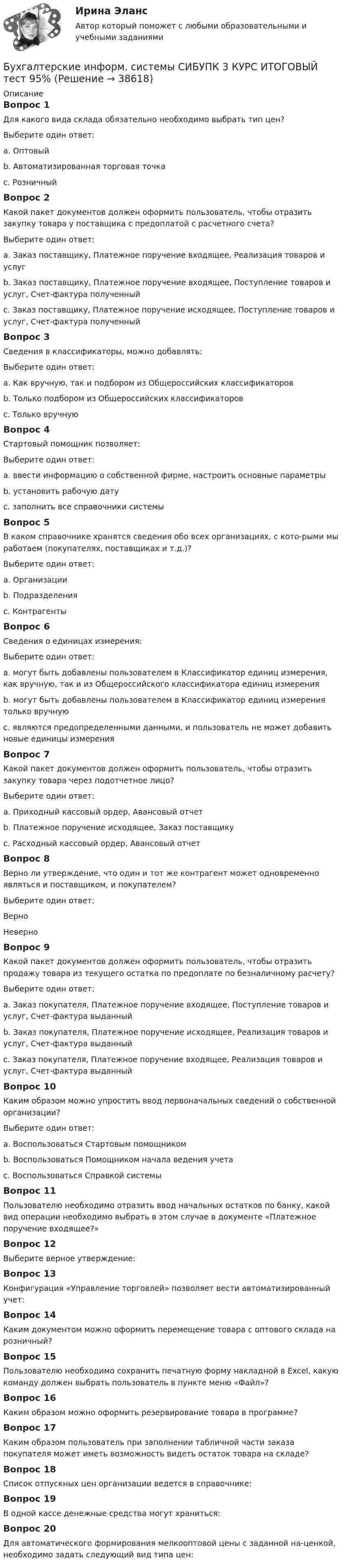      
          Описание
          Вопрос 1Для какого вида склада обязательно необходимо выбрать тип цен?Выберите один ответ:a. Оптовыйb. Автоматизированная торговая точка c. РозничныйВопрос 2Какой пакет документов должен оформить пользователь, чтобы отразить закупку товара у поставщика с предоплатой с расчетного счета?Выберите один ответ:a. Заказ поставщику, Платежное поручение входящее, Реализация товаров и услугb. Заказ поставщику, Платежное поручение входящее, Поступление товаров и услуг, Счет-фактура полученныйc. Заказ поставщику, Платежное поручение исходящее, Поступление товаров и услуг, Счет-фактура полученный Вопрос 3Сведения в классификаторы, можно добавлять:Выберите один ответ:a. Как вручную, так и подбором из Общероссийских классификаторов b. Только подбором из Общероссийских классификаторовc. Только вручнуюВопрос 4Стартовый помощник позволяет:Выберите один ответ:a. ввести информацию о собственной фирме, настроить основные параметры b. установить рабочую датуc. заполнить все справочники системыВопрос 5В каком справочнике хранятся сведения обо всех организациях, с кото-рыми мы работаем (покупателях, поставщиках и т.д.)?Выберите один ответ:a. Организацииb. Подразделенияc. Контрагенты Вопрос 6Сведения о единицах измерения:Выберите один ответ:a. могут быть добавлены пользователем в Классификатор единиц измерения, как вручную, так и из Общероссийского классификатора единиц измерения b. могут быть добавлены пользователем в Классификатор единиц измерения только вручнуюc. являются предопределенными данными, и пользователь не может добавить новые единицы измеренияВопрос 7Какой пакет документов должен оформить пользователь, чтобы отразить закупку товара через подотчетное лицо?Выберите один ответ:a. Приходный кассовый ордер, Авансовый отчетb. Платежное поручение исходящее, Заказ поставщикуc. Расходный кассовый ордер, Авансовый отчет Вопрос 8Верно ли утверждение, что один и тот же контрагент может одновременно являться и поставщиком, и покупателем?Выберите один ответ:Верно НеверноВопрос 9Какой пакет документов должен оформить пользователь, чтобы отразить продажу товара из текущего остатка по предоплате по безналичному расчету?Выберите один ответ:a. Заказ покупателя, Платежное поручение входящее, Поступление товаров и услуг, Счет-фактура выданныйb. Заказ покупателя, Платежное поручение исходящее, Реализация товаров и услуг, Счет-фактура выданныйc. Заказ покупателя, Платежное поручение входящее, Реализация товаров и услуг, Счет-фактура выданный Вопрос 10Каким образом можно упростить ввод первоначальных сведений о собственной организации?Выберите один ответ:a. Воспользоваться Стартовым помощником b. Воспользоваться Помощником начала ведения учетаc. Воспользоваться Справкой системыВопрос 11Пользователю необходимо отразить ввод начальных остатков по банку, какой вид операции необходимо выбрать в этом случае в документе «Платежное поручение входящее?»Вопрос 12Выберите верное утверждение:Вопрос 13Конфигурация «Управление торговлей» позволяет вести автоматизированный учет:Вопрос 14Каким документом можно оформить перемещение товара с оптового склада на розничный?Вопрос 15Пользователю необходимо сохранить печатную форму накладной в Excel, какую команду должен выбрать пользователь в пункте меню «Файл»?Вопрос 16Каким образом можно оформить резервирование товара в программе?Вопрос 17Каким образом пользователь при заполнении табличной части заказа покупателя может иметь возможность видеть остаток товара на складе?Вопрос 18Список отпускных цен организации ведется в справочнике:Вопрос 19В одной кассе денежные средства могут храниться:Вопрос 20Для автоматического формирования мелкооптовой цены с заданной на-ценкой, необходимо задать следующий вид типа цен:  
            
            
            Бухгалтерские информ. системы СИБУПК 3 Курс задание к теме 5 100%Бухгалтерские информ. системы СИБУПК 3 КУРС ИТОГОВЫЙ тест  95%Бухгалтерские информ. системы СИБУПК 3 КУРС тест 1 100%Бухгалтерские информ. системы СИБУПК 3 КУРС тест 3 100%Бухгалтерские информ. системы СИБУПК 3 КУРС тест 6 100%Бухгалтерские проводки активно-пассивного типа … валюту балансаБухгалтерские проводки пассивно-активного типа … валюту балансаБухгалтерские информационные системы рр 1 вариант № 6 виттеБухгалтерские информационные системы рр 1 вариант №  8 витте Бухгалтерские информационные системы рр1  Задание/вариант №  10 виттеБухгалтерские информационные системы рр 2 вариант 8Бухгалтерские информационные системы рр 2 вариант 9Бухгалтерские информационные системы СИБУПК 3 курс Задание к теме 5 100%бухгалтерские информ. системы СИБУПК 3 курс Задание к теме 2