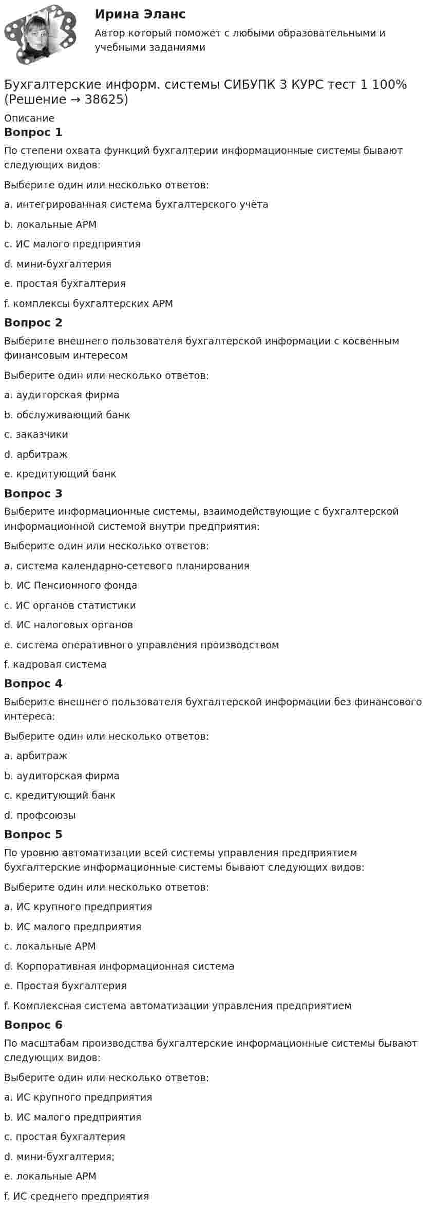      
          Описание
          Вопрос 1По степени охвата функций бухгалтерии информационные системы бывают следующих видов:Выберите один или несколько ответов:a. интегрированная система бухгалтерского учёта b. локальные АРМc. ИС малого предприятияd. мини-бухгалтерия e. простая бухгалтерияf. комплексы бухгалтерских АРМ Вопрос 2Выберите внешнего пользователя бухгалтерской информации с косвенным финансовым интересомВыберите один или несколько ответов:a. аудиторская фирмаb. обслуживающий банк c. заказчики d. арбитражe. кредитующий банкВопрос 3Выберите информационные системы, взаимодействующие с бухгалтерской информационной системой внутри предприятия:Выберите один или несколько ответов:a. система календарно-сетевого планирования b. ИС Пенсионного фондаc. ИС органов статистикиd. ИС налоговых органовe. система оперативного управления производством f. кадровая система Вопрос 4Выберите внешнего пользователя бухгалтерской информации без финансового интереса:Выберите один или несколько ответов:a. арбитраж b. аудиторская фирма c. кредитующий банкd. профсоюзыВопрос 5По уровню автоматизации всей системы управления предприятием бухгалтерские информационные системы бывают следующих видов:Выберите один или несколько ответов:a. ИС крупного предприятияb. ИС малого предприятияc. локальные АРМd. Корпоративная информационная система e. Простая бухгалтерия f. Комплексная система автоматизации управления предприятием Вопрос 6По масштабам производства бухгалтерские информационные системы бывают следующих видов:Выберите один или несколько ответов:a. ИС крупного предприятия b. ИС малого предприятия c. простая бухгалтерияd. мини-бухгалтерия;e. локальные АРМf. ИС среднего предприятия   
            
            
            Бухгалтерские информ. системы СИБУПК 3 КУРС ИТОГОВЫЙ тест  95%Бухгалтерские информ. системы СИБУПК 3 КУРС тест 1 100%Бухгалтерские информ. системы СИБУПК 3 КУРС тест 3 100%Бухгалтерские информ. системы СИБУПК 3 КУРС тест 6 100%Бухгалтерские проводки активно-пассивного типа … валюту балансаБухгалтерские проводки пассивно-активного типа … валюту балансаБухгалтерские проводки пассивно-пассивного типа меняют … балансаБухгалтерские информационные системы рр 1 вариант №  8 витте Бухгалтерские информационные системы рр1  Задание/вариант №  10 виттеБухгалтерские информационные системы рр 2 вариант 8Бухгалтерские информационные системы рр 2 вариант 9Бухгалтерские информационные системы СИБУПК 3 курс Задание к теме 5 100%бухгалтерские информ. системы СИБУПК 3 курс Задание к теме 2Бухгалтерские информ. системы СИБУПК 3 Курс задание к теме 4 100%