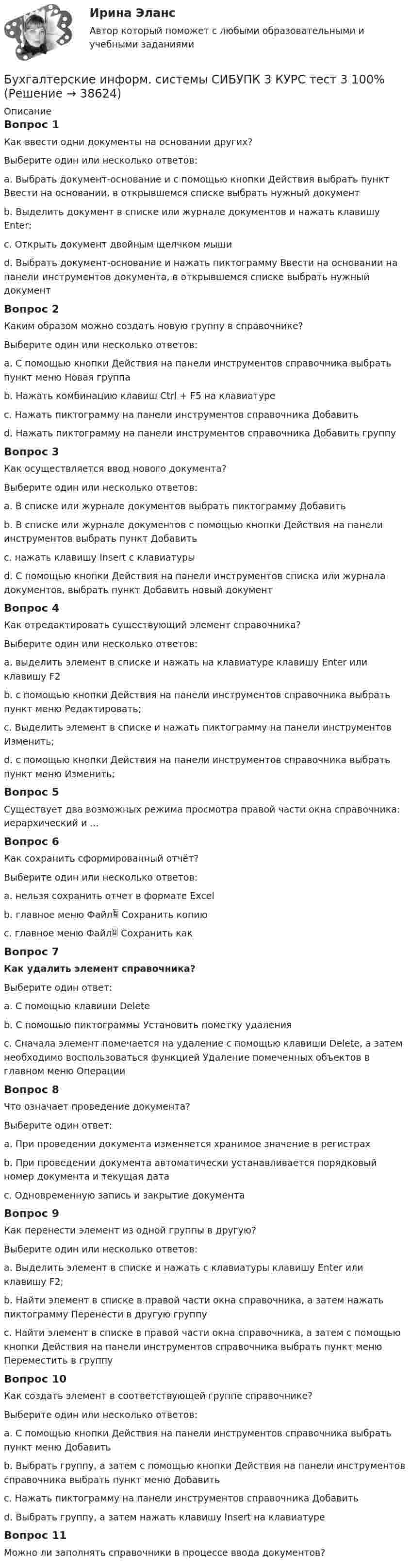      
          Описание
          Вопрос 1Как ввести одни документы на основании других?Выберите один или несколько ответов:a. Выбрать документ-основание и с помощью кнопки Действия выбрать пункт Ввести на основании, в открывшемся списке выбрать нужный документ b. Выделить документ в списке или журнале документов и нажать клавишу Enter;c. Открыть документ двойным щелчком мышиd. Выбрать документ-основание и нажать пиктограмму Ввести на основании на панели инструментов документа, в открывшемся списке выбрать нужный документ Вопрос 2Каким образом можно создать новую группу в справочнике?Выберите один или несколько ответов:a. С помощью кнопки Действия на панели инструментов справочника выбрать пункт меню Новая группа b. Нажать комбинацию клавиш Ctrl + F5 на клавиатуреc. Нажать пиктограмму на панели инструментов справочника Добавитьd. Нажать пиктограмму на панели инструментов справочника Добавить группу Вопрос 3Как осуществляется ввод нового документа? Выберите один или несколько ответов:a. В списке или журнале документов выбрать пиктограмму Добавить b. В списке или журнале документов с помощью кнопки Действия на панели инструментов выбрать пункт Добавить c. нажать клавишу Insert с клавиатурыd. С помощью кнопки Действия на панели инструментов списка или журнала документов, выбрать пункт Добавить новый документВопрос 4Как отредактировать существующий элемент справочника?Выберите один или несколько ответов:a. выделить элемент в списке и нажать на клавиатуре клавишу Enter или клавишу F2 b. с помощью кнопки Действия на панели инструментов справочника выбрать пункт меню Редактировать;c. Выделить элемент в списке и нажать пиктограмму на панели инструментов Изменить; d. с помощью кнопки Действия на панели инструментов справочника выбрать пункт меню Изменить;Вопрос 5Существует два возможных режима просмотра правой части окна справочника: иерархический и ...Вопрос 6Как сохранить сформированный отчёт?Выберите один или несколько ответов:a. нельзя сохранить отчет в формате Excelb. главное меню Файл Сохранить копию c. главное меню Файл Сохранить как Вопрос 7 Как удалить элемент справочника?Выберите один ответ:a. С помощью клавиши Deleteb. С помощью пиктограммы Установить пометку удаленияc. Сначала элемент помечается на удаление с помощью клавиши Delete, а затем необходимо воспользоваться функцией Удаление помеченных объектов в главном меню Операции Вопрос 8Что означает проведение документа?Выберите один ответ:a. При проведении документа изменяется хранимое значение в регистрах b. При проведении документа автоматически устанавливается порядковый номер документа и текущая датаc. Одновременную запись и закрытие документаВопрос 9Как перенести элемент из одной группы в другую?Выберите один или несколько ответов:a. Выделить элемент в списке и нажать с клавиатуры клавишу Enter или клавишу F2;b. Найти элемент в списке в правой части окна справочника, а затем нажать пиктограмму Перенести в другую группу c. Найти элемент в списке в правой части окна справочника, а затем с помощью кнопки Действия на панели инструментов справочника выбрать пункт меню Переместить в группу Вопрос 10Как создать элемент в соответствующей группе справочнике?Выберите один или несколько ответов:a. С помощью кнопки Действия на панели инструментов справочника выбрать пункт меню Добавитьb. Выбрать группу, а затем с помощью кнопки Действия на панели инструментов справочника выбрать пункт меню Добавить c. Нажать пиктограмму на панели инструментов справочника Добавитьd. Выбрать группу, а затем нажать клавишу Insert на клавиатуре Вопрос 11Можно ли заполнять справочники в процессе ввода документов?  
            
            
            Бухгалтерские информ. системы СИБУПК 3 КУРС тест 1 100%Бухгалтерские информ. системы СИБУПК 3 КУРС тест 3 100%Бухгалтерские информ. системы СИБУПК 3 КУРС тест 6 100%Бухгалтерские проводки активно-пассивного типа … валюту балансаБухгалтерские проводки пассивно-активного типа … валюту балансаБухгалтерские проводки пассивно-пассивного типа меняют … балансаБухгалтерские счета … являются источником информации для заполнения отчета о прибылях и убыткахБухгалтерские информационные системы рр1  Задание/вариант №  10 виттеБухгалтерские информационные системы рр 2 вариант 8Бухгалтерские информационные системы рр 2 вариант 9Бухгалтерские информационные системы СИБУПК 3 курс Задание к теме 5 100%бухгалтерские информ. системы СИБУПК 3 курс Задание к теме 2Бухгалтерские информ. системы СИБУПК 3 Курс задание к теме 4 100%Бухгалтерские информ. системы СИБУПК 3 Курс задание к теме 5 100%