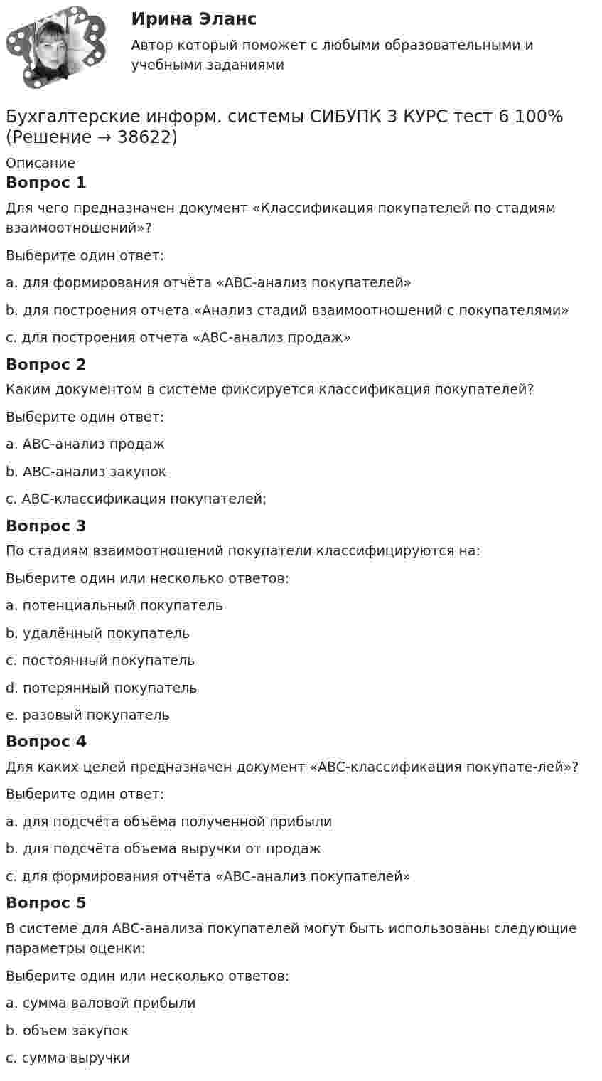      
          Описание
          Вопрос 1Для чего предназначен документ «Классификация покупателей по стадиям взаимоотношений»?Выберите один ответ:a. для формирования отчёта «ABC-анализ покупателей»b. для построения отчета «Анализ стадий взаимоотношений с покупателями» c. для построения отчета «ABC-анализ продаж»Вопрос 2Каким документом в системе фиксируется классификация покупателей?Выберите один ответ:a. ABC-анализ продажb. ABC-анализ закупокc. ABC-классификация покупателей; Вопрос 3По стадиям взаимоотношений покупатели классифицируются на:Выберите один или несколько ответов:a. потенциальный покупатель b. удалённый покупательc. постоянный покупатель d. потерянный покупатель e. разовый покупатель Вопрос 4Для каких целей предназначен документ «ABC-классификация покупате-лей»?Выберите один ответ:a. для подсчёта объёма полученной прибылиb. для подсчёта объема выручки от продажc. для формирования отчёта «ABC-анализ покупателей» Вопрос 5В системе для ABC-анализа покупателей могут быть использованы следующие параметры оценки:Выберите один или несколько ответов:a. сумма валовой прибыли b. объем закупокc. сумма выручки   
            
            
            Бухгалтерские информ. системы СИБУПК 3 КУРС тест 3 100%Бухгалтерские информ. системы СИБУПК 3 КУРС тест 6 100%Бухгалтерские проводки активно-пассивного типа … валюту балансаБухгалтерские проводки пассивно-активного типа … валюту балансаБухгалтерские проводки пассивно-пассивного типа меняют … балансаБухгалтерские счета … являются источником информации для заполнения отчета о прибылях и убыткахБухгалтерские электронные системыБухгалтерские информационные системы рр 2 вариант 8Бухгалтерские информационные системы рр 2 вариант 9Бухгалтерские информационные системы СИБУПК 3 курс Задание к теме 5 100%бухгалтерские информ. системы СИБУПК 3 курс Задание к теме 2Бухгалтерские информ. системы СИБУПК 3 Курс задание к теме 4 100%Бухгалтерские информ. системы СИБУПК 3 Курс задание к теме 5 100%Бухгалтерские информ. системы СИБУПК 3 КУРС ИТОГОВЫЙ тест  95%