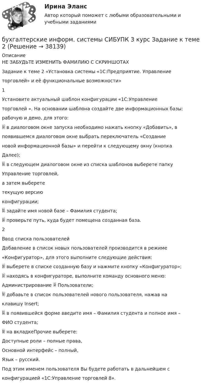      
          Описание
          НЕ ЗАБУДЬТЕ ИЗМЕНИТЬ ФАМИЛИЮ С СКРИНШОТАХЗадание к теме 2 «Установка системы «1С:Предприятие. Управлениеторговлей» и её функциональные возможности»1Установите актуальный шаблон конфигурации «1С:Управлениеторговлей ». На основании шаблона создайте две информационных базы:рабочую и демо, для этого: в диалоговом окне запуска необходимо нажать кнопку «Добавить», впоявившемся диалоговом окне выбрать переключатель «Созданиеновой информационной базы» и перейти к следующему окну (кнопкаДалее); в следующем диалоговом окне из списка шаблонов выберете папкуУправление торговлей,а затем выберететекущую версиюконфигурации; задайте имя новой базе – Фамилия студента; проверьте путь, куда будет помещена созданная база.2Ввод списка пользователейДобавление в список новых пользователей производится в режиме«Конфигуратор», для этого выполните следующие действия: выберете в списке созданную базу и нажмите кнопку «Конфигуратор»; находясь в конфигураторе, выполните команду основного меню:Администрирование  Пользователи; добавьте в список пользователей нового пользователя, нажав наклавишу Insert; в появившейся форме введите имя – Фамилия студента и полное имя –ФИО студента; на вкладкеПрочие выберете:Доступные роли – полные права,Основной интерфейс – полный,Язык – русский.Под этим именем пользователя Вы будете работать в дальнейшем сконфигурацией «1С:Управление торговлей 8».  
            
            
            Бухгалтерские информационные системы СИБУПК 3 курс Задание к теме 5 100%бухгалтерские информ. системы СИБУПК 3 курс Задание к теме 2Бухгалтерские информ. системы СИБУПК 3 Курс задание к теме 4 100%Бухгалтерские информ. системы СИБУПК 3 Курс задание к теме 5 100%Бухгалтерские информ. системы СИБУПК 3 КУРС ИТОГОВЫЙ тест  95%Бухгалтерские информ. системы СИБУПК 3 КУРС тест 1 100%Бухгалтерские информ. системы СИБУПК 3 КУРС тест 3 100%Бухгалтерские информационные системы витте  рр 2 вариант 9Бухгалтерские информационные системы ВСЕ ЗАДАНИЯ 2023 годБухгалтерские информационные системы Итоговый тест Бухгалтерские информационные системы рр 1 вариант № 6 виттеБухгалтерские информационные системы рр 1 вариант №  8 витте Бухгалтерские информационные системы рр1  Задание/вариант №  10 виттеБухгалтерские информационные системы рр 2 вариант 8