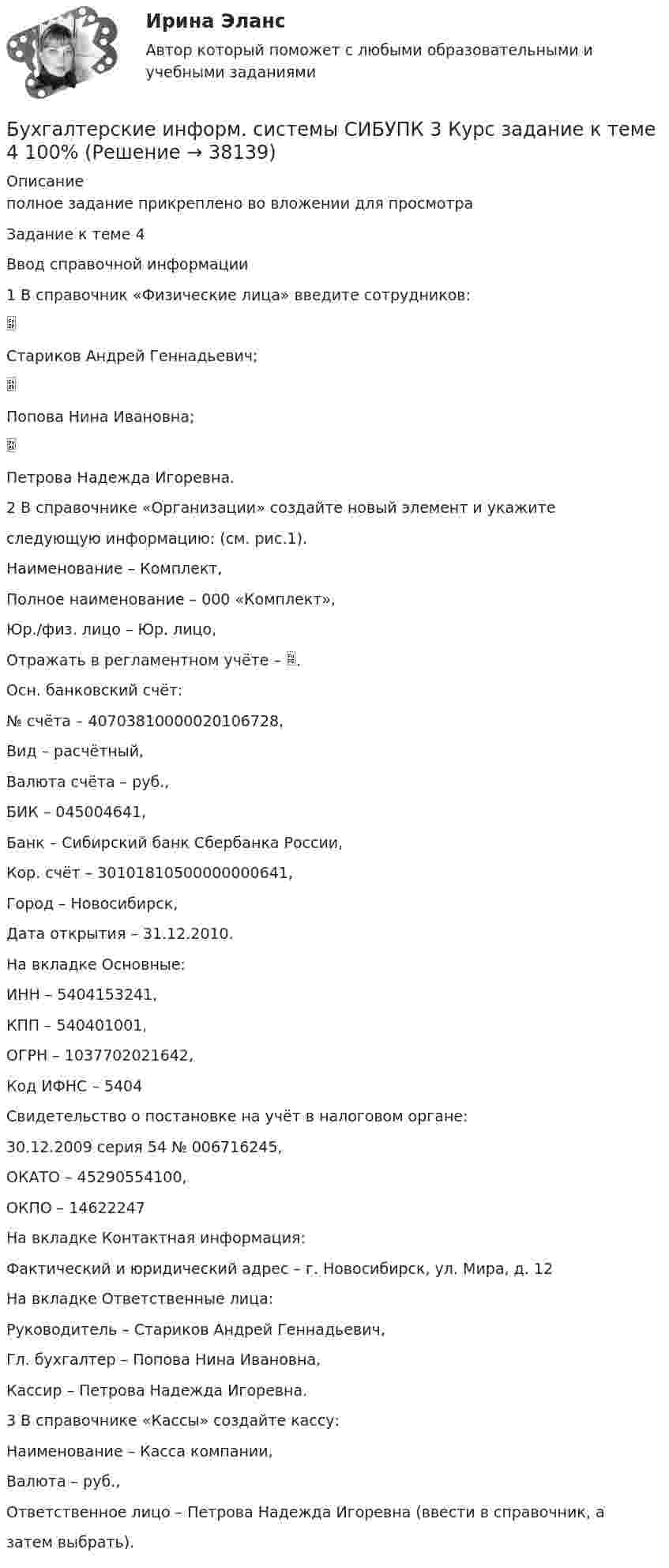     
          Описание
          полное задание прикреплено во вложении для просмотраЗадание к теме 4Ввод справочной информации1 В справочник «Физические лица» введите сотрудников:Стариков Андрей Геннадьевич;Попова Нина Ивановна;Петрова Надежда Игоревна.2 В справочнике «Организации» создайте новый элемент и укажитеследующую информацию: (см. рис.1).Наименование – Комплект,Полное наименование – 000 «Комплект»,Юр./физ. лицо – Юр. лицо,Отражать в регламентном учёте – .Осн. банковский счёт:№ счёта – 40703810000020106728,Вид – расчётный,Валюта счёта – руб.,БИК – 045004641,Банк – Сибирский банк Сбербанка России,Кор. счёт – 30101810500000000641,Город – Новосибирск,Дата открытия – 31.12.2010.На вкладке Основные:ИНН – 5404153241,КПП – 540401001,ОГРН – 1037702021642,Код ИФНС – 5404Свидетельство о постановке на учёт в налоговом органе:30.12.2009 серия 54 № 006716245,ОКАТО – 45290554100,ОКПО – 14622247На вкладке Контактная информация:Фактический и юридический адрес – г. Новосибирск, ул. Мира, д. 12На вкладке Ответственные лица:Руководитель – Стариков Андрей Геннадьевич,Гл. бухгалтер – Попова Нина Ивановна,Кассир – Петрова Надежда Игоревна.3 В справочнике «Кассы» создайте кассу:Наименование – Касса компании,Валюта – руб.,Ответственное лицо – Петрова Надежда Игоревна (ввести в справочник, азатем выбрать).  
            
            
            бухгалтерские информ. системы СИБУПК 3 курс Задание к теме 2Бухгалтерские информ. системы СИБУПК 3 Курс задание к теме 4 100%Бухгалтерские информ. системы СИБУПК 3 Курс задание к теме 5 100%Бухгалтерские информ. системы СИБУПК 3 КУРС ИТОГОВЫЙ тест  95%Бухгалтерские информ. системы СИБУПК 3 КУРС тест 1 100%Бухгалтерские информ. системы СИБУПК 3 КУРС тест 3 100%Бухгалтерские информ. системы СИБУПК 3 КУРС тест 6 100%Бухгалтерские информационные системы ВСЕ ЗАДАНИЯ 2023 годБухгалтерские информационные системы Итоговый тест Бухгалтерские информационные системы рр 1 вариант № 6 виттеБухгалтерские информационные системы рр 1 вариант №  8 витте Бухгалтерские информационные системы рр1  Задание/вариант №  10 виттеБухгалтерские информационные системы рр 2 вариант 8Бухгалтерские информационные системы рр 2 вариант 9