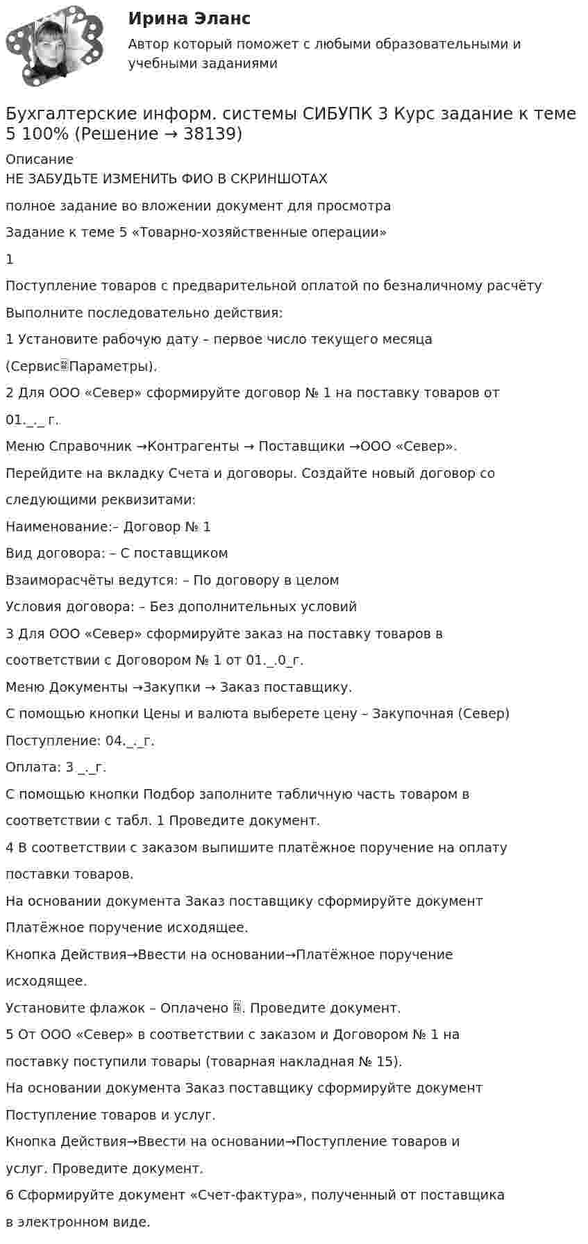     
          Описание
          НЕ ЗАБУДЬТЕ ИЗМЕНИТЬ ФИО В СКРИНШОТАХполное задание во вложении документ для просмотра Задание к теме 5 «Товарно-хозяйственные операции»1Поступление товаров с предварительной оплатой по безналичному расчётуВыполните последовательно действия:1 Установите рабочую дату – первое число текущего месяца(СервисПараметры).2 Для ООО «Север» сформируйте договор № 1 на поставку товаров от01._._ г.Меню Справочник →Контрагенты → Поставщики →ООО «Север».Перейдите на вкладку Счета и договоры. Создайте новый договор соследующими реквизитами:Наименование:– Договор № 1Вид договора: – С поставщикомВзаиморасчёты ведутся: – По договору в целомУсловия договора: – Без дополнительных условий3 Для ООО «Север» сформируйте заказ на поставку товаров всоответствии с Договором № 1 от 01._.0_г.Меню Документы →Закупки → Заказ поставщику.С помощью кнопки Цены и валюта выберете цену – Закупочная (Север)Поступление: 04._._г.Оплата: 3 _._г.С помощью кнопки Подбор заполните табличную часть товаром всоответствии с табл. 1 Проведите документ.4 В соответствии с заказом выпишите платёжное поручение на оплатупоставки товаров.На основании документа Заказ поставщику сформируйте документПлатёжное поручение исходящее.Кнопка Действия→Ввести на основании→Платёжное поручениеисходящее.Установите флажок – Оплачено . Проведите документ.5 От ООО «Север» в соответствии с заказом и Договором № 1 напоставку поступили товары (товарная накладная № 15).На основании документа Заказ поставщику сформируйте документПоступление товаров и услуг.Кнопка Действия→Ввести на основании→Поступление товаров иуслуг. Проведите документ.6 Сформируйте документ «Счет-фактура», полученный от поставщикав электронном виде.  
            
            
            Бухгалтерские информ. системы СИБУПК 3 Курс задание к теме 4 100%Бухгалтерские информ. системы СИБУПК 3 Курс задание к теме 5 100%Бухгалтерские информ. системы СИБУПК 3 КУРС ИТОГОВЫЙ тест  95%Бухгалтерские информ. системы СИБУПК 3 КУРС тест 1 100%Бухгалтерские информ. системы СИБУПК 3 КУРС тест 3 100%Бухгалтерские информ. системы СИБУПК 3 КУРС тест 6 100%Бухгалтерские проводки активно-пассивного типа … валюту балансаБухгалтерские информационные системы Итоговый тест Бухгалтерские информационные системы рр 1 вариант № 6 виттеБухгалтерские информационные системы рр 1 вариант №  8 витте Бухгалтерские информационные системы рр1  Задание/вариант №  10 виттеБухгалтерские информационные системы рр 2 вариант 8Бухгалтерские информационные системы рр 2 вариант 9Бухгалтерские информационные системы СИБУПК 3 курс Задание к теме 5 100%