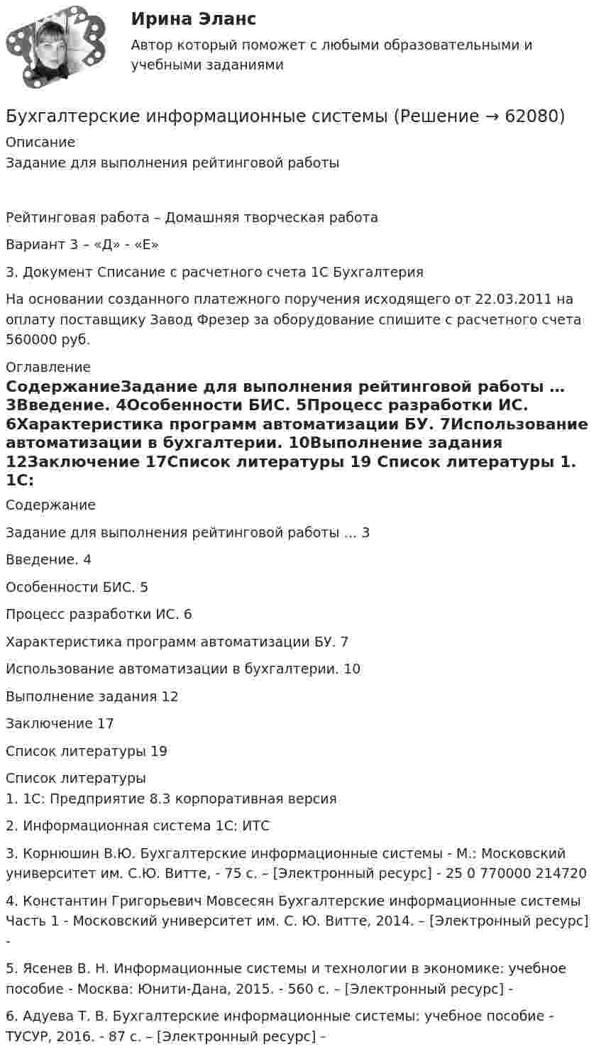      
            Описание
            Задание для выполнения рейтинговой работыРейтинговая работа – Домашняя творческая работаВариант 3 – «Д» - «Е»3. Документ Списание с расчетного счета 1С Бухгалтерия На основании созданного платежного поручения исходящего от 22.03.2011 на оплату поставщику Завод Фрезер за оборудование спишите с расчетного счета 560000 руб. 
            Оглавление
            СодержаниеЗадание для выполнения рейтинговой работы …	3Введение.	4Особенности БИС.	5Процесс разработки ИС.	6Характеристика программ автоматизации БУ.	7Использование автоматизации в бухгалтерии.	10Выполнение задания	12Заключение	17Список литературы	19 
            Список литературы
            1.	1С: Предприятие 8.3 корпоративная версия2.	 Информационная система 1С: ИТС 3. Корнюшин В.Ю. Бухгалтерские информационные системы - М.: Московский университет им. С.Ю. Витте, - 75 c. – [Электронный ресурс] -  25 0 770000 214720 4. Константин Григорьевич Мовсесян Бухгалтерские информационные системы Часть 1 - Московский университет им. С. Ю. Витте, 2014. – [Электронный ресурс] -  5. Ясенев В. Н. Информационные системы и технологии в экономике: учебное пособие - Москва: Юнити-Дана, 2015. - 560 c. – [Электронный ресурс] -  6. Адуева Т. В. Бухгалтерские информационные системы: учебное пособие - ТУСУР, 2016. - 87 c. – [Электронный ресурс] -  
            
            
            Бухгалтерские информационные системыБухгалтерские информационные системыБухгалтерские информационные системы вариант 9 рр  виттеБухгалтерские информационные системы вариант №  10Бухгалтерские информационные системы витте вариант 3Бухгалтерские информационные системы_витте_вариант 3Бухгалтерские информационные системы витте  вариант 6⭐ Бухгалтерская (финансовая) отчетность (ответы на тест Синергия / МТИ / МосАП, сентябрь 2022)⭐ Бухгалтерская (финансовая) отчетность (ответы на тест Синергия / МТИ / МосАП, февраль 2023)💯 Бухгалтерская (финансовая) отчетность (правильные ответы на тест Синергия / МОИ / МТИ / МосАП, август 2023)Бухгалтерская финансовая отчетность. Практические задания. ММУ.Бухгалтерская (финансовая) отчетность. Синергия. Ответы на ИТОГОВЫЙ ТЕСТ. На отлично!Бухгалтерская (Финансовая) отчетность (тест с ответами ММА/ИДО)Бухгалтерская финансовый отчетность витте