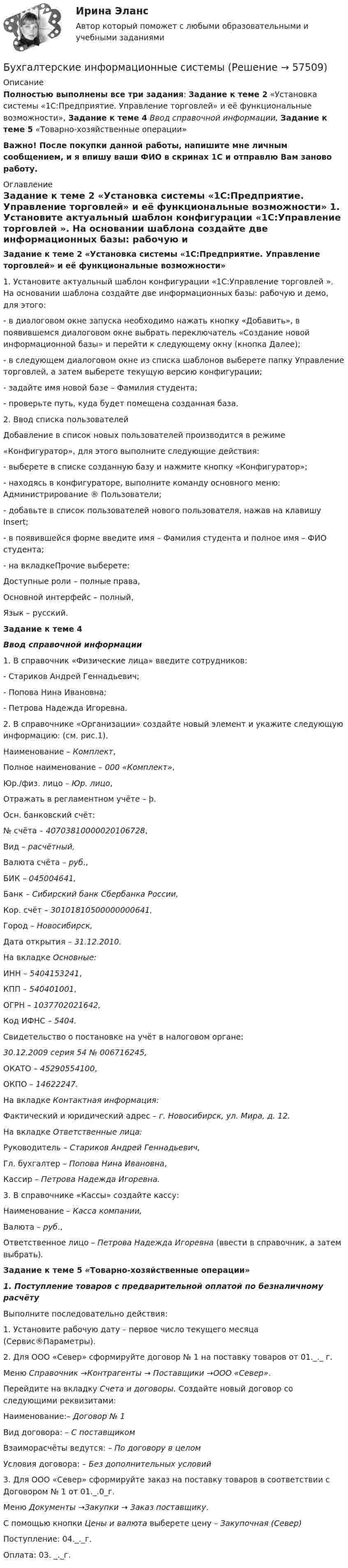     
            Описание
            Полностью выполнены все три задания: Задание к теме 2 «Установка системы «1С:Предприятие. Управление торговлей» и её функциональные возможности», Задание к теме 4 Ввод справочной информации, Задание к теме 5 «Товарно-хозяйственные операции»Важно! После покупки данной работы, напишите мне личным сообщением, и я впишу ваши ФИО в скринах 1С и отправлю Вам заново работу. 
            Оглавление
            Задание к теме 2 «Установка системы «1С:Предприятие. Управление торговлей» и её функциональные возможности»	1.          Установите актуальный шаблон конфигурации «1С:Управление торговлей ». На основании шаблона создайте две информационных базы: рабочую и демо, для этого: -    в диалоговом окне запуска необходимо нажать кнопку «Добавить», в появившемся диалоговом окне выбрать переключатель «Создание новой информационной базы» и перейти к следующему окну (кнопка Далее);-    в следующем диалоговом окне из списка шаблонов выберете папку Управление торговлей, а затем выберете текущую версию конфигурации;-    задайте имя новой базе – Фамилия студента;-    проверьте путь, куда будет помещена созданная база. 	2.          Ввод списка пользователей	Добавление в список новых пользователей производится в режиме  «Конфигуратор», для этого выполните следующие действия:-    выберете в списке созданную базу и нажмите кнопку «Конфигуратор»;-     находясь в конфигураторе, выполните команду основного меню: Администрирование ® Пользователи;-    добавьте в список пользователей нового пользователя, нажав на клавишу Insert;-    в появившейся форме введите имя – Фамилия студента и полное имя – ФИО студента;-    на вкладкеПрочие выберете:	Доступные роли – полные права,	Основной интерфейс – полный,	Язык – русский.Задание к теме 4Ввод справочной информации1.    В справочник «Физические лица» введите сотрудников:-         Стариков Андрей Геннадьевич;-         Попова Нина Ивановна;-         Петрова Надежда Игоревна. 2.    В справочнике «Организации» создайте новый элемент и укажите следующую информацию: (см. рис.1).	Наименование – Комплект,	Полное наименование – 000 «Комплект»,	Юр./физ. лицо – Юр. лицо,	Отражать в регламентном учёте – þ.	Осн. банковский счёт: 	№ счёта – 40703810000020106728,	Вид – расчётный,	Валюта счёта – руб.,	БИК – 045004641,	Банк – Сибирский банк Сбербанка России,	Кор. счёт – 30101810500000000641,	Город – Новосибирск,	Дата открытия – 31.12.2010.	На вкладке Основные:	ИНН – 5404153241,	КПП – 540401001,	ОГРН – 1037702021642,	Код ИФНС – 5404.	Свидетельство о постановке на учёт в налоговом органе:  30.12.2009 серия 54 № 006716245,	ОКАТО – 45290554100,	ОКПО – 14622247.	На вкладке Контактная информация:	Фактический и юридический адрес – г. Новосибирск, ул. Мира, д. 12.	На вкладке Ответственные лица:	Руководитель – Стариков Андрей Геннадьевич,	Гл. бухгалтер – Попова Нина Ивановна,	Кассир – Петрова Надежда Игоревна.	 3.    В справочнике «Кассы» создайте кассу:	Наименование – Касса компании,	Валюта – руб.,	Ответственное лицо – Петрова Надежда Игоревна (ввести в справочник, а затем выбрать).Задание к теме 5 «Товарно-хозяйственные операции» 1.              Поступление товаров с предварительной оплатой по безналичному расчёту	Выполните последовательно действия:	1. Установите рабочую дату – первое число текущего месяца (Сервис®Параметры).  	2. Для ООО «Север» сформируйте договор № 1 на поставку товаров от 01._._ г. Меню Справочник →Контрагенты → Поставщики →ООО «Север». Перейдите на вкладку Счета и договоры. Создайте новый договор со следующими реквизитами:	Наименование:– Договор № 1	Вид договора: – С поставщиком	Взаиморасчёты ведутся: – По договору в целом	Условия договора: – Без дополнительных условий	3. Для ООО «Север» сформируйте заказ на поставку товаров в соответствии с Договором № 1 от 01._.0_г. 	Меню Документы →Закупки → Заказ поставщику.	С помощью кнопки Цены и валюта выберете цену – Закупочная (Север) 	Поступление: 04._._г. Оплата: 03. _._г.  
            
            
            бухгалтерские информационные системыБухгалтерские информационные системыБухгалтерские информационные системыБухгалтерские информационные системы вариант 9 рр  виттеБухгалтерские информационные системы вариант №  10Бухгалтерские информационные системы витте вариант 3Бухгалтерские информационные системы_витте_вариант 3⭐ Бухгалтерская (финансовая) отчетность (ответы на тест Синергия / МТИ / МосАП, июль 2022)⭐ Бухгалтерская (финансовая) отчетность (ответы на тест Синергия / МТИ / МосАП, сентябрь 2022)⭐ Бухгалтерская (финансовая) отчетность (ответы на тест Синергия / МТИ / МосАП, февраль 2023)💯 Бухгалтерская (финансовая) отчетность (правильные ответы на тест Синергия / МОИ / МТИ / МосАП, август 2023)Бухгалтерская финансовая отчетность. Практические задания. ММУ.Бухгалтерская (финансовая) отчетность. Синергия. Ответы на ИТОГОВЫЙ ТЕСТ. На отлично!Бухгалтерская (Финансовая) отчетность (тест с ответами ММА/ИДО)