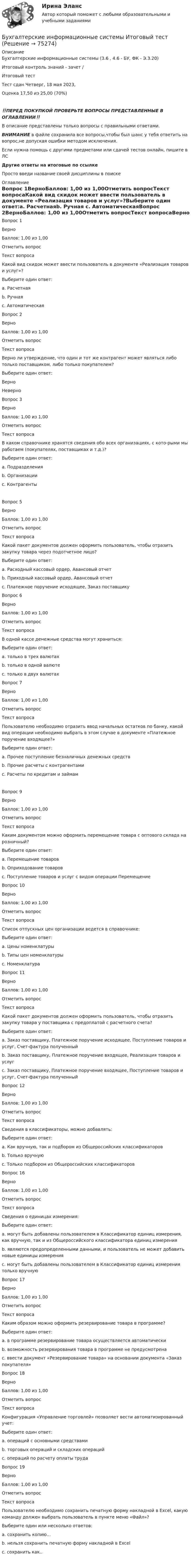      
            Описание
            Бухгалтерские информационные системы (3.6 , 4.6 - БУ, ФК - Э.3.20)	Итоговый контроль знаний - зачет /Итоговый тест	Тест сдан 	Четверг, 18 мая 2023, Оценка	17,50 из 25,00 (70%)‼️ПЕРЕД ПОКУПКОЙ ПРОВЕРЬТЕ ВОПРОСЫ ПРЕДСТАВЛЕННЫЕ В ОГЛАВЛЕНИИ‼️В описание представлены только вопросы с правильными ответами.ВНИМАНИЕ в файле сохранила все вопросы,чтобы был шанс у тебя ответить на вопрос,не допуская ошибки методом исключения.Если нужна помощь с другими предметами или сдачей тестов онлайн, пишите в ЛС Другие ответы на итоговые по ссылке Просто введи название своей дисциплины в поиске 
            Оглавление
            Вопрос 1ВерноБаллов: 1,00 из 1,00Отметить вопросТекст вопросаКакой вид скидок может ввести пользователь в документе «Реализация товаров и услуг»?Выберите один ответ:a. Расчетнаяb. Ручная c. АвтоматическаяВопрос 2ВерноБаллов: 1,00 из 1,00Отметить вопросТекст вопросаВерно ли утверждение, что один и тот же контрагент может являться либо только поставщиком, либо только покупателем?Выберите один ответ:ВерноНеверно Вопрос 3ВерноБаллов: 1,00 из 1,00Отметить вопросТекст вопросаВ каком справочнике хранятся сведения обо всех организациях, с кото-рыми мы работаем (покупателях, поставщиках и т.д.)?Выберите один ответ:a. Подразделенияb. Организацииc. Контрагенты Вопрос 5ВерноБаллов: 1,00 из 1,00Отметить вопросТекст вопросаКакой пакет документов должен оформить пользователь, чтобы отразить закупку товара через подотчетное лицо?Выберите один ответ:a. Расходный кассовый ордер, Авансовый отчет b. Приходный кассовый ордер, Авансовый отчетc. Платежное поручение исходящее, Заказ поставщикуВопрос 6ВерноБаллов: 1,00 из 1,00Отметить вопросТекст вопросаВ одной кассе денежные средства могут храниться:Выберите один ответ:a. только в трех валютахb. только в одной валюте c. только в двух валютахВопрос 7ВерноБаллов: 1,00 из 1,00Отметить вопросТекст вопросаПользователю необходимо отразить ввод начальных остатков по банку, какой вид операции необходимо выбрать в этом случае в документе «Платежное поручение входящее?»Выберите один ответ:a. Прочее поступление безналичных денежных средств b. Прочие расчеты с контрагентамиc. Расчеты по кредитам и займамВопрос 9ВерноБаллов: 1,00 из 1,00Отметить вопросТекст вопросаКаким документом можно оформить перемещение товара с оптового склада на розничный?Выберите один ответ:a. Перемещение товаров b. Оприходование товаровc. Поступление товаров и услуг с видом операции ПеремещениеВопрос 10ВерноБаллов: 1,00 из 1,00Отметить вопросТекст вопросаСписок отпускных цен организации ведется в справочнике:Выберите один ответ:a. Цены номенклатурыb. Типы цен номенклатуры c. НоменклатураВопрос 11ВерноБаллов: 1,00 из 1,00Отметить вопросТекст вопросаКакой пакет документов должен оформить пользователь, чтобы отразить закупку товара у поставщика с предоплатой с расчетного счета?Выберите один ответ:a. Заказ поставщику, Платежное поручение исходящее, Поступление товаров и услуг, Счет-фактура полученный b. Заказ поставщику, Платежное поручение входящее, Реализация товаров и услугc. Заказ поставщику, Платежное поручение входящее, Поступление товаров и услуг, Счет-фактура полученныйВопрос 12ВерноБаллов: 1,00 из 1,00Отметить вопросТекст вопросаСведения в классификаторы, можно добавлять:Выберите один ответ:a. Как вручную, так и подбором из Общероссийских классификаторов b. Только вручнуюc. Только подбором из Общероссийских классификаторовВопрос 16ВерноБаллов: 1,00 из 1,00Отметить вопросТекст вопросаСведения о единицах измерения:Выберите один ответ:a. могут быть добавлены пользователем в Классификатор единиц измерения, как вручную, так и из Общероссийского классификатора единиц измерения b. являются предопределенными данными, и пользователь не может добавить новые единицы измеренияc. могут быть добавлены пользователем в Классификатор единиц измерения только вручнуюВопрос 17ВерноБаллов: 1,00 из 1,00Отметить вопросТекст вопросаКаким образом можно оформить резервирование товара в программе?Выберите один ответ:a. в программе резервирование товара осуществляется автоматическиb. возможность резервирования товара в программе не предусмотренаc. ввести документ «Резервирование товара» на основании документа «Заказ покупателя» Вопрос 18ВерноБаллов: 1,00 из 1,00Отметить вопросТекст вопросаКонфигурация «Управление торговлей» позволяет вести автоматизированный учет:Выберите один ответ:a. операций с основными средствамиb. торговых операций и складских операций c. операций по расчету оплаты трудаВопрос 19ВерноБаллов: 1,00 из 1,00Отметить вопросТекст вопросаПользователю необходимо сохранить печатную форму накладной в Excel, какую команду должен выбрать пользователь в пункте меню «Файл»?Выберите один или несколько ответов:a. cохранить копию… b. нельзя cохранить печатную форму накладной в Excelc. cохранить как..   
            
            
            Бухгалтерские информационные системы ВСЕ ЗАДАНИЯ 2023 годБухгалтерские информационные системы Итоговый тест Бухгалтерские информационные системы рр 1 вариант № 6 виттеБухгалтерские информационные системы рр 1 вариант №  8 витте Бухгалтерские информационные системы рр1  Задание/вариант №  10 виттеБухгалтерские информационные системы рр 2 вариант 8Бухгалтерские информационные системы рр 2 вариант 9Бухгалтерские информационные системы витте рр 1 вариант 2Бухгалтерские информационные системы витте рр 1 вариант 4Бухгалтерские информационные системы витте рр 1 вариант 4Бухгалтерские информационные системы витте рр 1 вариант 5Бухгалтерские информационные системы витте рр 2 вариант 1Бухгалтерские информационные системы витте рр 2 вариант 6Бухгалтерские информационные системы витте рр 2 вариант 7 