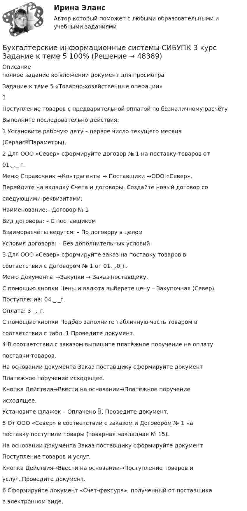     
            Описание
            полное задание во вложении документ для просмотраЗадание к теме 5 «Товарно-хозяйственные операции»1Поступление товаров с предварительной оплатой по безналичному расчётуВыполните последовательно действия:1 Установите рабочую дату – первое число текущего месяца(СервисПараметры).2 Для ООО «Север» сформируйте договор № 1 на поставку товаров от01._._ г.Меню Справочник →Контрагенты → Поставщики →ООО «Север».Перейдите на вкладку Счета и договоры. Создайте новый договор соследующими реквизитами:Наименование:– Договор № 1Вид договора: – С поставщикомВзаиморасчёты ведутся: – По договору в целомУсловия договора: – Без дополнительных условий3 Для ООО «Север» сформируйте заказ на поставку товаров всоответствии с Договором № 1 от 01._.0_г.Меню Документы →Закупки → Заказ поставщику.С помощью кнопки Цены и валюта выберете цену – Закупочная (Север)Поступление: 04._._г.Оплата: 3 _._г.С помощью кнопки Подбор заполните табличную часть товаром всоответствии с табл. 1 Проведите документ.4 В соответствии с заказом выпишите платёжное поручение на оплатупоставки товаров.На основании документа Заказ поставщику сформируйте документПлатёжное поручение исходящее.Кнопка Действия→Ввести на основании→Платёжное поручениеисходящее.Установите флажок – Оплачено . Проведите документ.5 От ООО «Север» в соответствии с заказом и Договором № 1 напоставку поступили товары (товарная накладная № 15).На основании документа Заказ поставщику сформируйте документПоступление товаров и услуг.Кнопка Действия→Ввести на основании→Поступление товаров иуслуг. Проведите документ.6 Сформируйте документ «Счет-фактура», полученный от поставщикав электронном виде.  
            
            
            Бухгалтерские информационные системы рр 2 вариант 9Бухгалтерские информационные системы СИБУПК 3 курс Задание к теме 5 100%бухгалтерские информ. системы СИБУПК 3 курс Задание к теме 2Бухгалтерские информ. системы СИБУПК 3 Курс задание к теме 4 100%Бухгалтерские информ. системы СИБУПК 3 Курс задание к теме 5 100%Бухгалтерские информ. системы СИБУПК 3 КУРС ИТОГОВЫЙ тест  95%Бухгалтерские информ. системы СИБУПК 3 КУРС тест 1 100%Бухгалтерские информационные системы витте рр 2 вариант 7 Бухгалтерские информационные системы витте  рр 2 вариант 9Бухгалтерские информационные системы ВСЕ ЗАДАНИЯ 2023 годБухгалтерские информационные системы Итоговый тест Бухгалтерские информационные системы рр 1 вариант № 6 виттеБухгалтерские информационные системы рр 1 вариант №  8 витте Бухгалтерские информационные системы рр1  Задание/вариант №  10 витте