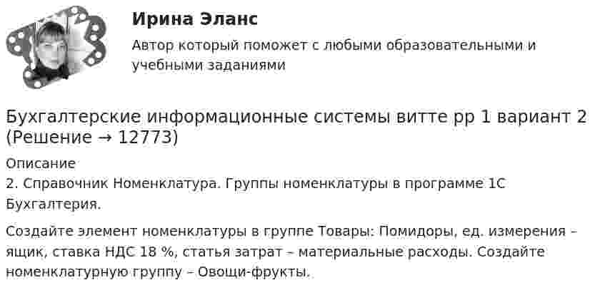      
          Описание
          2.	Справочник Номенклатура. Группы номенклатуры в программе 1С Бухгалтерия. Создайте элемент номенклатуры в группе Товары: Помидоры, ед. измерения – ящик, ставка НДС 18 %, статья затрат – материальные расходы. Создайте номенклатурную группу – Овощи-фрукты.  
            
            
            Бухгалтерские информационные системы витте рр 1 вариант 1Бухгалтерские информационные системы витте рр 1 вариант 2Бухгалтерские информационные системы витте рр 1 вариант 4Бухгалтерские информационные системы витте рр 1 вариант 4Бухгалтерские информационные системы витте рр 1 вариант 5Бухгалтерские информационные системы витте рр 2 вариант 1Бухгалтерские информационные системы витте рр 2 вариант 6Бухгалтерские информационные системы вариант №  10Бухгалтерские информационные системы витте вариант 3Бухгалтерские информационные системы_витте_вариант 3Бухгалтерские информационные системы витте  вариант 6Бухгалтерские информационные системы витте вариант 7Бухгалтерские информационные системы витте вариант 8Бухгалтерские информационные системы витте вариант 9 Расходный кассовый ордер в программе 1С Бухгалтерия  