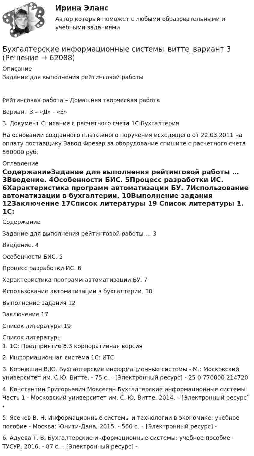      
            Описание
            Задание для выполнения рейтинговой работыРейтинговая работа – Домашняя творческая работаВариант 3 – «Д» - «Е»3. Документ Списание с расчетного счета 1С Бухгалтерия На основании созданного платежного поручения исходящего от 22.03.2011 на оплату поставщику Завод Фрезер за оборудование спишите с расчетного счета 560000 руб. 
            Оглавление
            СодержаниеЗадание для выполнения рейтинговой работы …	3Введение.	4Особенности БИС.	5Процесс разработки ИС.	6Характеристика программ автоматизации БУ.	7Использование автоматизации в бухгалтерии.	10Выполнение задания	12Заключение	17Список литературы	19 
            Список литературы
            1.	1С: Предприятие 8.3 корпоративная версия2.	 Информационная система 1С: ИТС 3. Корнюшин В.Ю. Бухгалтерские информационные системы - М.: Московский университет им. С.Ю. Витте, - 75 c. – [Электронный ресурс] -  25 0 770000 214720 4. Константин Григорьевич Мовсесян Бухгалтерские информационные системы Часть 1 - Московский университет им. С. Ю. Витте, 2014. – [Электронный ресурс] -  5. Ясенев В. Н. Информационные системы и технологии в экономике: учебное пособие - Москва: Юнити-Дана, 2015. - 560 c. – [Электронный ресурс] -  6. Адуева Т. В. Бухгалтерские информационные системы: учебное пособие - ТУСУР, 2016. - 87 c. – [Электронный ресурс] -  
            
            
            Бухгалтерские информационные системы витте вариант 3Бухгалтерские информационные системы_витте_вариант 3Бухгалтерские информационные системы витте  вариант 6Бухгалтерские информационные системы витте вариант 7Бухгалтерские информационные системы витте вариант 8Бухгалтерские информационные системы витте вариант 9 Расходный кассовый ордер в программе 1С Бухгалтерия  Бухгалтерские информационные системы Витте Рейтинговая работа 1 часть Вариант 11 Ц-ЩБухгалтерская (финансовая) отчетность. Синергия. Ответы на ИТОГОВЫЙ ТЕСТ. На отлично!Бухгалтерская (Финансовая) отчетность (тест с ответами ММА/ИДО)Бухгалтерская финансовый отчетность виттебухгалтерские информационные системыБухгалтерские информационные системыБухгалтерские информационные системыБухгалтерские информационные системы вариант 9 рр  витте