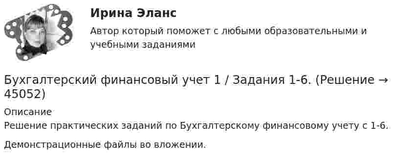     
            Описание
            Решение практических заданий по Бухгалтерскому финансовому учету с 1-6.Демонстрационные файлы во вложении.  
            
            
            Бухгалтерский финансовый учет 1 (128 вопросов)Бухгалтерский финансовый учет 1 / Задания 1-6.Бухгалтерский финансовый учет 1 / Росдистант / Решение заданий 1-6Бухгалтерский финансовый учет 2 Бухгалтерский финансовый учет 2 (129 вопросов)Бухгалтерский финансовый учет 2 (РОСДИСТАНТ) Бухгалтерский финансовый учет 2 (ТЕСТЫ 1-7) РОСДИСТАНТ, ТГУБухгалтерский учет / СибУПК / Бухгалтерский баланс, счета и двойная запись Бухгалтерский учет. Синергия 2023 г.Бухгалтерский учет. Синергия. Ответы на КОМПЕТЕНТНОСТНЫЙ ТЕСТБухгалтерский учет. Тест для сдачи в МФПУ «Синергия». Бухгалтерский учет тест Синергия(все ответы 100 баллов) Итоговый тест на ОтличноБухгалтерский учет тест Синергия (ответы✅100 баллов Итоговый тест)Бухгалтерский финансовый учет