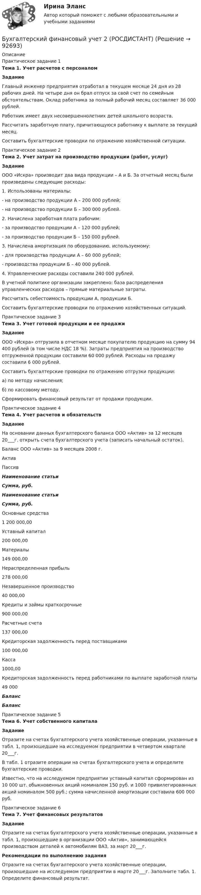      
            Описание
            Практическое задание 1 Тема 1. Учет расчетов с персоналом Задание	Главный инженер предприятия отработал в текущем месяце 24 дня из 28 рабочих дней. На четыре дня он брал отпуск за свой счет по семейным обстоятельствам. Оклад работника за полный рабочий месяц составляет 36 000 рублей. 	Работник имеет двух несовершеннолетних детей школьного возраста.	Рассчитать заработную плату, причитающуюся работнику к выплате за текущий месяц.	Составить бухгалтерские проводки по отражению хозяйственной ситуации.Практическое задание 2 Тема 2. Учет затрат на производство продукции (работ, услуг) Задание	ООО «Искра» производит два вида продукции – А и Б. За отчетный месяц были произведены следующие расходы:1.    Использованы материалы:-      на производство продукции А – 200 000 рублей; -      на производство продукции Б – 300 000 рублей.2.    Начислена заработная плата рабочим:-      за производство продукции А – 120 000 рублей;-      за производство продукции Б – 150 000 рублей.3.    Начислена амортизация по оборудованию, используемому: -      для производства продукции А – 60 000 рублей;-      производства продукции Б – 40 000 рублей.4.    Управленческие расходы составили 240 000 рублей. В учетной политике организации закреплено: база распределения управленческих расходов – прямые материальные затраты.	Рассчитать себестоимость продукции А, продукции Б.	Составить бухгалтерские проводки по отражению хозяйственных ситуаций.Практическое задание 3 Тема 3. Учет готовой продукции и ее продажи Задание	ООО «Искра» отгрузила в отчетном месяце покупателю продукцию на сумму 94 400 рублей (в том числе НДС 18 %). Затраты предприятия на производство отгруженной продукции составили 60 000 рублей. Расходы на продажу составили 6 000 рублей.	Составить бухгалтерские проводки по отражению отгрузки продукции:	а) по методу начисления;	б) по кассовому методу.	Сформировать финансовый результат от продажи продукции.Практическое задание 4 Тема 4. Учет расчетов и обязательств Задание 	На основании данных бухгалтерского баланса ООО «Актив» за 12 месяцев 20___г. открыть счета бухгалтерского учета (записать начальный остаток).  Баланс ООО «Актив» за 9 месяцев 2008 г.   Актив Пассив Наименование статьи Сумма, руб. Наименование статьи Сумма, руб.   Основные средства 1 200 000,00 Уставный капитал 200 000,00   Материалы  149 000,00 Нераспределенная прибыль 278 000,00   Незавершенное производство 40 000,00 Кредиты и займы краткосрочные 900 000,00   Расчетные счета 137 000,00 Кредиторская задолженность перед поставщиками 100 000,00   Касса  1000,00 Кредиторская задолженность перед работниками по выплате заработной платы 49 000 Баланс  БалансПрактическое задание 5 Тема 6. Учет собственного капитала Задание	Отразите на счетах бухгалтерского учета хозяйственные операции, указанные в табл. 1, произошедшие на исследуемом предприятии в четвертом квартале 20___г. 	В табл. 1 отразите операции на счетах бухгалтерского учета и определите бухгалтерские проводки. 	Известно, что на исследуемом предприятии уставный капитал сформирован из 10 000 шт. обыкновенных акций номиналом 150 руб. и 1000 привилегированных акций номиналом 500 руб.; сумма начисленной амортизации составила 600 000 руб.Практическое задание 6 Тема 7. Учет финансовых результатов Задание	 Отразите на счетах бухгалтерского учета хозяйственные операции, указанные в табл. 1, произошедшие в организации ООО «Актив», занимающейся производством деталей к автомобилям ВАЗ, за март 20___г.  Рекомендации по выполнению задания	Отразите на счетах бухгалтерского учета хозяйственные операции, произошедшие на исследуемом предприятии в марте 20___г. Заполните табл. 1. Определите финансовый результат.     
            
            
            Бухгалтерский финансовый учет 2 (129 вопросов)Бухгалтерский финансовый учет 2 (РОСДИСТАНТ) Бухгалтерский финансовый учет 2 (ТЕСТЫ 1-7) РОСДИСТАНТ, ТГУБухгалтерский (финансовый) учет в коммерческих организациях (продвинутый уровень). Синергия. ✅ Ответы на ИТОГОВЫЙ ТЕСТ💯 Бухгалтерский (финансовый) учет в коммерческих организациях (продвинутый уровень) [Тема 1] (ответы на тест Синергия / МОИ / МТИ / МосАП, октябрь 2023)💯 Бухгалтерский (финансовый) учет в коммерческих организациях (продвинутый уровень) [Тема 1] (ответы на тест Синергия / МОИ / МТИ / МосАП, сентябрь 2023)Бухгалтерский (финансовый) учет в коммерческих организациях (продвинутый уровень) тест с ответами СинергияБухгалтерский учет тест Синергия(все ответы 100 баллов) Итоговый тест на ОтличноБухгалтерский учет тест Синергия (ответы✅100 баллов Итоговый тест)Бухгалтерский финансовый учетБухгалтерский финансовый учётБухгалтерский финансовый учет 1 (128 вопросов)Бухгалтерский финансовый учет 1 / Задания 1-6.Бухгалтерский финансовый учет 1 / Росдистант / Решение заданий 1-6