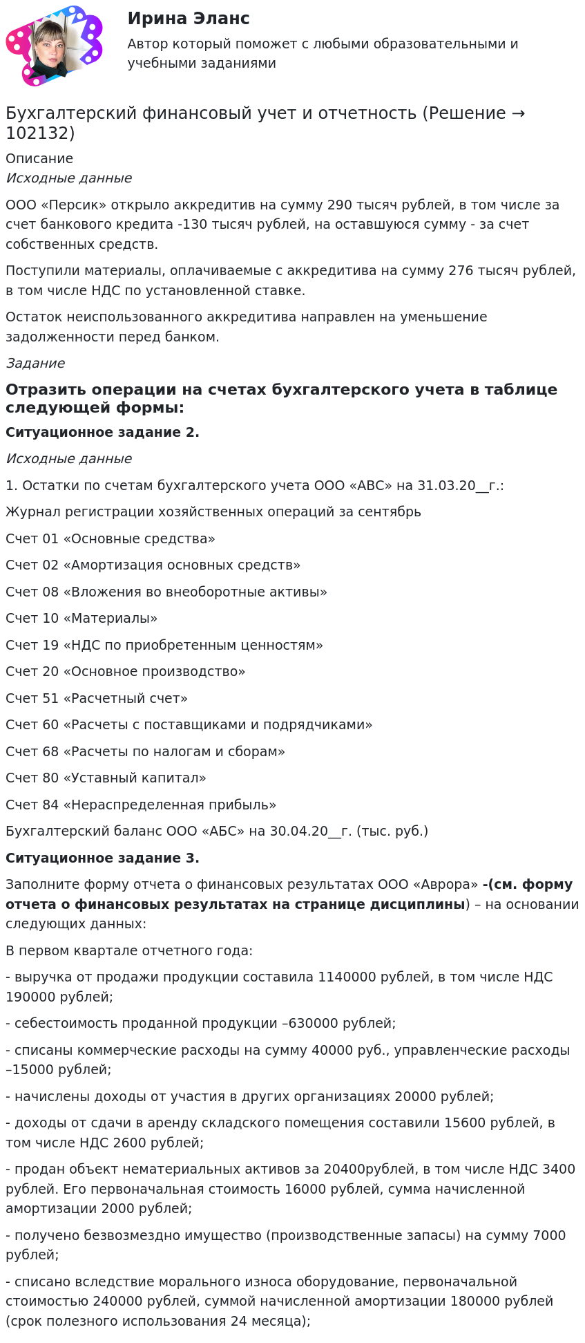       
            Описание
             Исходные данные	ООО «Персик» открыло аккредитив на сумму 290 тысяч рублей, в том числе за счет банкового кредита -130 тысяч рублей, на оставшуюся сумму - за счет собственных средств.	Поступили материалы, оплачиваемые с аккредитива на сумму 276 тысяч рублей, в том числе НДС по установленной ставке. 	Остаток неиспользованного аккредитива направлен на уменьшение задолженности перед банком. ЗаданиеОтразить операции на счетах бухгалтерского учета в таблице следующей формы:Ситуационное задание 2.  Исходные данные1.     Остатки по счетам бухгалтерского учета ООО «АВС» на 31.03.20__г.:Журнал регистрации хозяйственных операций за сентябрьСчет 01 «Основные средства»Счет 02 «Амортизация основных средств»Счет 08 «Вложения во внеоборотные активы»Счет 10 «Материалы»Счет 19 «НДС по приобретенным ценностям»Счет 20 «Основное производство»Счет 51 «Расчетный счет»Счет 60 «Расчеты с поставщиками и подрядчиками»Счет 68 «Расчеты по налогам и сборам»Счет 80 «Уставный капитал»Счет 84 «Нераспределенная прибыль»Бухгалтерский баланс ООО «АБС» на 30.04.20__г. (тыс. руб.)Ситуационное задание 3. Заполните форму отчета о финансовых результатах ООО «Аврора» -(см. форму отчета о финансовых результатах на странице дисциплины) – на основании следующих данных: 	В первом квартале отчетного года:	- выручка от продажи продукции составила  1140000 рублей, в том числе НДС 190000 рублей; 	- себестоимость проданной продукции –630000 рублей;	- списаны коммерческие расходы на сумму 40000 руб., управленческие расходы –15000 рублей;	- начислены доходы от участия в других организациях 20000 рублей;	- доходы от сдачи в аренду складского помещения составили 15600 рублей, в том числе НДС 2600 рублей;	- продан объект нематериальных активов за 20400рублей, в том числе НДС 3400 рублей. Его первоначальная стоимость 16000 рублей, сумма начисленной амортизации 2000 рублей;	- получено безвозмездно имущество (производственные запасы) на сумму 7000 рублей;	- списано вследствие морального износа оборудование, первоначальной стоимостью 240000 рублей, суммой начисленной амортизации 180000 рублей (срок полезного использования 24 месяца);   