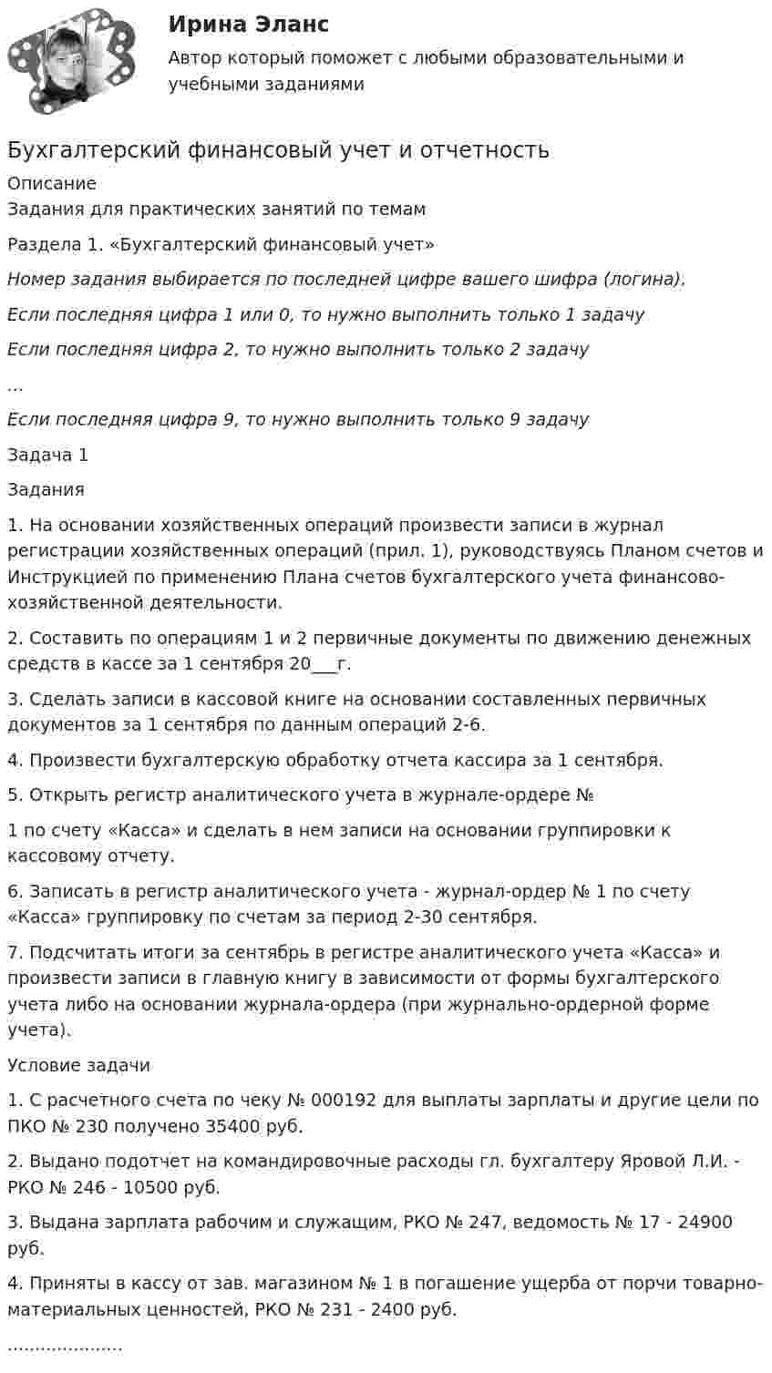     
          Описание
          	Задания для практических занятий по темам 	Раздела 1. «Бухгалтерский финансовый учет»  Номер задания выбирается по последней цифре вашего шифра (логина).  Если последняя цифра 1 или 0, то нужно выполнить только 1 задачу Если последняя цифра 2, то нужно выполнить только 2 задачу … Если последняя цифра 9, то нужно выполнить только 9 задачу 	Задача 1	Задания	1.         На основании хозяйственных операций произвести записи в журнал регистрации хозяйственных операций (прил. 1), руководствуясь Планом счетов и Инструкцией по применению Плана счетов бухгалтерского учета финансово-хозяйственной деятельности.	2.         Составить по операциям 1 и 2 первичные документы по дви­жению денежных средств в кассе за 1 сентября 20___г.	3.         Сделать записи в кассовой книге на основании составленных первичных документов за 1 сентября по данным операций 2-6.	4.         Произвести бухгалтерскую обработку отчета кассира за 1 сентября.	5.                            Открыть регистр аналитического учета в журнале-ордере №	1                      по счету «Касса» и сделать в нем записи на основании группировки к кассовому отчету.	6.        Записать в регистр аналитического учета - журнал-ордер № 1 по счету «Касса» группировку по счетам за период 2-30 сентября.	7.        Подсчитать итоги за сентябрь в регистре аналитического уче­та «Касса» и произвести записи в главную книгу в зависимости от формы бухгалтерского учета либо на основании журнала-ордера (при журнально-ордерной форме учета).	Условие задачи	1.        С расчетного счета по чеку № 000192 для выплаты зарплаты и другие цели по ПКО № 230 получено 35400 руб.	2.        Выдано подотчет на командировочные расходы гл. бухгалте­ру Яровой Л.И. - РКО № 246 - 10500 руб.	3.        Выдана зарплата рабочим и служащим, РКО № 247, ведо­мость № 17 - 24900 руб.	4.        Приняты в кассу от зав. магазином № 1 в погашение ущерба от порчи товарно-материальных ценностей, РКО № 231 - 2400 руб......................  
            
            
            Бухгалтерский финансовый учет и отчетностьБухгалтерский финансовый учет и отчетностьБухгалтерский финансовый учёт и отчетностьБухгалтерский финансовый учёт и отчётностьБухгалтерский финансовый учет и отчетность  все задания Бухгалтерский финансовый учет и отчетность   ВСЕ ЗАДАНИЯ Бухгалтерский финансовый учет и отчетность/Задача 1/ 100%Бухгалтерский финансовый учет 2 (129 вопросов)Бухгалтерский финансовый учет 2 (РОСДИСТАНТ) Бухгалтерский финансовый учет 2 (ТЕСТЫ 1-7) РОСДИСТАНТ, ТГУБухгалтерский (финансовый) учет в коммерческих организациях (продвинутый уровень). Синергия. ✅ Ответы на ИТОГОВЫЙ ТЕСТ💯 Бухгалтерский (финансовый) учет в коммерческих организациях (продвинутый уровень) [Тема 1] (ответы на тест Синергия / МОИ / МТИ / МосАП, октябрь 2023)💯 Бухгалтерский (финансовый) учет в коммерческих организациях (продвинутый уровень) [Тема 1] (ответы на тест Синергия / МОИ / МТИ / МосАП, сентябрь 2023)Бухгалтерский (финансовый) учет в коммерческих организациях (продвинутый уровень) тест с ответами Синергия