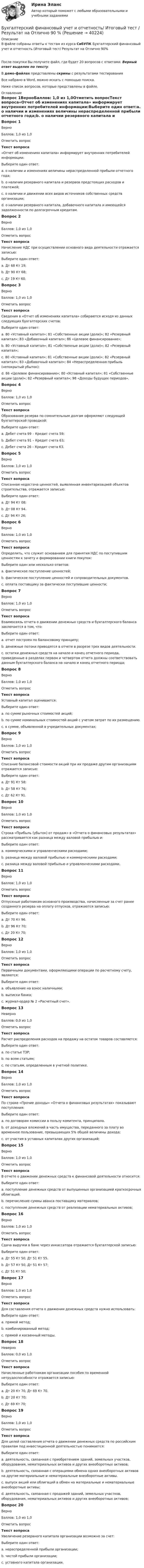     
          Описание
          В файле собраны ответы к тестам из курса СибУПК Бухгалтерский финансовый учет и отчетность (Итоговый тест/ Результат на Отлично 90%После покупки Вы получите файл, где будет 20 вопросов с ответами. Верный ответ выделен по тексту.В демо-файлах представлены скрины с результатами тестированияВсе набрано в Word, можно искать с помощью поиска.Ниже список вопросов, которые представлены в файле. 
          Оглавление
          Вопрос 1ВерноБаллов: 1,0 из 1,0Отметить вопросТекст вопроса«Отчет об изменениях капитала» информирует внутренних потребителей информации:Выберите один ответ:a. о наличии и изменениях величины нераспределенной прибыли отчетного года;b. о наличии резервного капитала и резервов предстоящих расходов и платежей;c. о наличии и движении всех видов источников собственных средств организации; d. о наличии резервного капитала, добавочного капитала и имеющейся задолженности по долгосрочным кредитам.Вопрос 2ВерноБаллов: 1,0 из 1,0Отметить вопросТекст вопросаНачисление НДС при осуществлении основного вида деятельности отражается записью:Выберите один ответ:a. Дт 68 Кт 19;b. Дт 90 Кт 68; c. Дт 19 Кт 60.Вопрос 3ВерноБаллов: 1,0 из 1,0Отметить вопросТекст вопросаСведения в «Отчет об изменениях капитала» собираются исходя из данных следующих бухгалтерских счетов:Выберите один ответ:a. 80 «Уставный капитал»; 81 «Собственные акции (доли)»; 82 «Резервный капитал»; 83 «Добавочный капитал»; 86 «Целевое финансирование»;b. 80 «Уставный капитал»; 81 «Собственные акции (доли)»; 82 «Резервный капитал»;c. 80 «Уставный капитал»; 81 «Собственные акции (доли)»; 82 «Резервный капитал»; 83 «Добавочный капитал»; 84 «Нераспределенная прибыль (непокрытый убыток); d. 86 «Целевое финансирование»; 80 «Уставный капитал»; 81 «Собственные акции (доли)»; 82 «Резервный капитал»; 98 «Доходы будущих периодов».Вопрос 4ВерноБаллов: 1,0 из 1,0Отметить вопросТекст вопросаОбразование резерва по сомнительным долгам оформляют следующей бухгалтерской проводкой:Выберите один ответ:a. Дебет счета 99 – Кредит счета 59;b. Дебет счета 91 – Кредит счета 63; c. Дебет счета 26 – Кредит счета 63.Вопрос 5ВерноБаллов: 1,0 из 1,0Отметить вопросТекст вопросаСписанная недостача ценностей, выявленная инвентаризацией объектов строительства, отражается записью:Выберите один ответ:a. Дт 94 Кт 08; b. Дт 08 Кт 94.c. Дт 94 Кт 26;Вопрос 6ВерноБаллов: 1,0 из 1,0Отметить вопросТекст вопросаОпределить, что служит основанием для принятия НДС по поступившим ценностям к зачету и формировании книги покупок:Выберите один или несколько ответов:a. фактическое поступление ценностей; b. фактическое поступление ценностей и сопроводительных документов.c. оплата поставщику за фактически поступившие ценности; Вопрос 7ВерноБаллов: 1,0 из 1,0Отметить вопросТекст вопросаВзаимосвязь отчета о движении денежных средств и бухгалтерского баланса заключается в том, что:Выберите один ответ:a. отчет построен по балансовому принципу;b. денежные потоки приводятся в отчете в разрезе трех видов деятельности.c. остатки денежных средств на начало и конец отчетного периода, приведенные в разделах первом и четвертом отчета должны соответствовать данным бухгалтерского баланса на начало и конец отчетного периода; Вопрос 8ВерноБаллов: 1,0 из 1,0Отметить вопросТекст вопросаУставный капитал оценивается:Выберите один ответ:a. по сумме рыночных стоимостей акций;b. по сумме номинальных стоимостей акций с учетом затрат по их размещению.c. в сумме, объявленной в учредительных документах; Вопрос 9ВерноБаллов: 1,0 из 1,0Отметить вопросТекст вопросаСписание балансовой стоимости акций при их продаже другим организациям отражается записью:Выберите один ответ:a. Дт 91 Кт 58; b. Дт 58 Кт 76;c. Дт 62 Кт 91.Вопрос 10ВерноБаллов: 1,0 из 1,0Отметить вопросТекст вопросаСтрока «Прибыль (убыток) от продаж» в «Отчета о финансовых результатах» рассматривается как разница между валовой прибылью и:Выберите один ответ:a. коммерческими и управленческими расходами; b. разница между валовой прибылью и коммерческими расходами;c. разница между валовой прибылью и управленческими расходами.Вопрос 11ВерноБаллов: 1,0 из 1,0Отметить вопросТекст вопросаОтпускные работникам основного производства, начисленные за счет ранее созданного резерва на оплату отпусков, отражаются записью:Выберите один ответ:a. Дт 70 Кт 96.b. Дт 96 Кт 70; c. Дт 20 Кт 70;Вопрос 12ВерноБаллов: 1,0 из 1,0Отметить вопросТекст вопросаПервичными документами, оформляющими операции по расчетному счету, являются:Выберите один ответ:a. объявление на взнос наличными; b. выписки банка;c. журнал-ордер № 2 «Расчетный счет».Вопрос 13НеверноБаллов: 0,0 из 1,0Отметить вопросТекст вопросаРасчет распределения расходов на продажу на остаток товаров составляется:Выберите один ответ:a. по статье ТЗР;b. по всем статьям; c. по статьям, определенным в учетной политике.Вопрос 14ВерноБаллов: 1,0 из 1,0Отметить вопросТекст вопросаПо строке «Прочие доходы» «Отчета о финансовых результатах» показывают поступления:Выберите один ответ:a. по договорам комиссии в пользу комитента, принципала.b. от доходных вложений в часть имущества, переданного за плату во временное пользование, превышающих 5% общей величины дохода;c. от участия в уставных капиталах других организаций; Вопрос 15ВерноБаллов: 1,0 из 1,0Отметить вопросТекст вопросаВ отчете о движении денежных средств к финансовой деятельности относится:Выберите один ответ:a. поступление денежных средств от выпущенных организацией краткосрочных облигаций. b. перечисление суммы аванса поставщику материалов;c. поступление денежных средств от реализации нематериальных активов;Вопрос 16ВерноБаллов: 1,0 из 1,0Отметить вопросТекст вопросаСдача выручки в банк через инкассатора отражается бухгалтерской записью:Выберите один ответ:a. Дт 55 Кт 50, Дт 51 Кт 55.b. Дт 57 Кт 50, Дт 51 Кт 57; c. Дт 51 Кт 50;Вопрос 17ВерноБаллов: 1,0 из 1,0Отметить вопросТекст вопросаДля составления отчета о движении денежных средств нужно использовать:Выберите один ответ:a. прямой метод;b. комбинированный метод;c. прямой и косвенный методы. Вопрос 18НеверноБаллов: 0,0 из 1,0Отметить вопросТекст вопросаНачисленные работникам организации пособия по временной нетрудоспособности отражается записью:Выберите один ответ:a. Дт 20 Кт 70, Дт 69 Кт 70. b. Дт 20 Кт 70;c. Дт 69 Кт 70;Вопрос 19ВерноБаллов: 1,0 из 1,0Отметить вопросТекст вопросаДля целей составления отчета о движении денежных средств по российским правилам под инвестиционной деятельностью понимается:Выберите один ответ:a. деятельность, связанная с приобретением зданий, земельных участков, оборудования, нематериальных активов и других внеоборотных активов; b. деятельность, связанная с операциями обмена одних внеоборотных активов на другие материальные и нематериальные внеоборотные активы.c. выпуск акций или облигаций в обмен на материальные и нематериальные внеоборотные активы;d. деятельность, связанная с продажей зданий, земельных участков, оборудования, нематериальных активов и других внеоборотных активов;Вопрос 20ВерноБаллов: 1,0 из 1,0Отметить вопросТекст вопросаУвеличение резервного капитала организации возможно за счет:Выберите один ответ:a. нераспределенной прибыли организации; b. чистой прибыли организации;c. уставного капитала организации. 
            
            
            Бухгалтерский финансовый учет и отчетность/Задача 2/ 100%/Задача 4 (вариант 16)Бухгалтерский финансовый учет и отчетность/ Итоговый тест / Результат на Отлично 90 %Бухгалтерский финансовый учет и отчетность/ Итоговый тест / Результат на Хорошо 85%Бухгалтерский финансовый учет и отчетность ММУ 2023г.Бухгалтерский финансовый учет и отчетность. Тема 1.4.Учет финансовых результатов и капитала . Задание по разделу 1. Вариант 9. СибУПКБухгалтерский финансовый учет и отчетность. Тема 2.4. Приложения к бухгалтерскому балансу и отчету о финансовых результатах. Задание по разделу 2. Задача 5. СибУПКБухгалтерский финансовый учет ММУ 2023г.«Бухгалтерский (финансовый) учет в коммерческих организациях». Тест для сдачи в МФПУ «Синергия». Бухгалтерский финансовый учет и отчетностьБухгалтерский финансовый учет и отчетностьБухгалтерский финансовый учёт и отчетностьБухгалтерский финансовый учёт и отчётностьБухгалтерский финансовый учет и отчетность  все задания Бухгалтерский финансовый учет и отчетность   ВСЕ ЗАДАНИЯ 