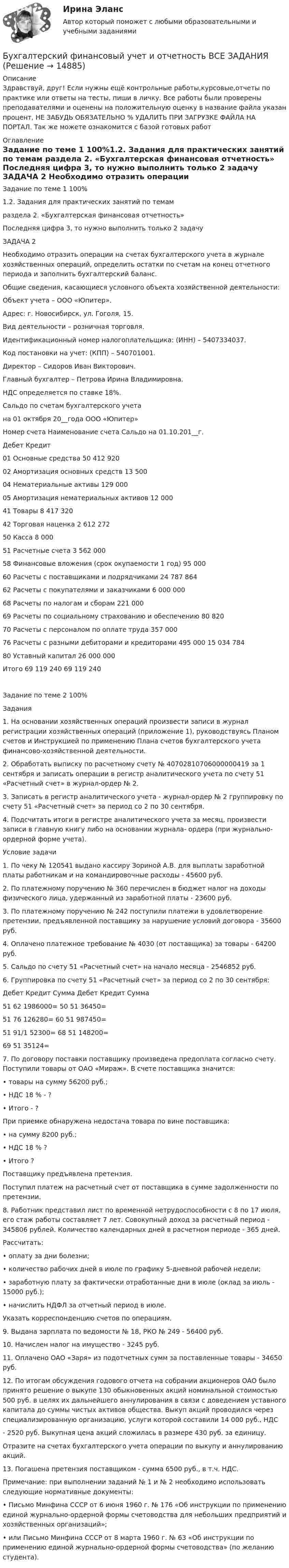      
          Описание
          Здравствуй, друг! Если нужны ещё контрольные работы,курсовые,отчеты по практике или ответы на тесты, пиши в личку. Все работы были проверены преподавателями и оценены на положительную оценку в название файла указан процент, НЕ ЗАБУДЬ ОБЯЗАТЕЛЬНО % УДАЛИТЬ ПРИ ЗАГРУЗКЕ ФАЙЛА НА ПОРТАЛ. Так же можете ознакомится с базой готовых работ  
          Оглавление
          Задание  по теме 1 100%1.2.	Задания для практических занятий по темам 
раздела 2. «Бухгалтерская финансовая отчетность»

Последняя цифра 3, то нужно выполнить только 2 задачу

ЗАДАЧА 2
Необходимо отразить операции на счетах бухгалтерского учета в журнале хозяйственных операций, определить остатки по счетам на конец отчетного периода и заполнить бухгалтерский баланс.
Общие сведения, касающиеся условного объекта хозяйственной деятельности: 
Объект учета – ООО «Юпитер».
Адрес: г. Новосибирск, ул. Гоголя, 15.
Вид деятельности – розничная торговля.
Идентификационный номер налогоплательщика: (ИНН) – 5407334037.
Код постановки на учет: (КПП) – 540701001.
Директор – Сидоров Иван Викторович.
Главный бухгалтер – Петрова Ирина Владимировна.
НДС определяется по ставке 18%.
Сальдо по счетам бухгалтерского учета 
на 01 октября 20__года ООО «Юпитер»
Номер счета	Наименование счета	Сальдо на 01.10.201__г.
		Дебет	Кредит
01	Основные средства	50 412 920	
02	Амортизация основных средств		13 500
04	Нематериальные активы	129 000	
05	Амортизация нематериальных активов		12 000
41	Товары	8 417 320	
42	Торговая наценка		2 612 272
50	Касса	8 000	
51	Расчетные счета	3 562 000	
58	Финансовые вложения (срок окупаемости 1 год)	95 000	
60	Расчеты с поставщиками и подрядчиками		24 787 864
62	Расчеты с покупателями и заказчиками	6 000 000	
68	Расчеты по налогам и сборам		221 000
69	Расчеты по социальному страхованию и обеспечению		80 820
70	Расчеты с персоналом по оплате труда		357 000
76	Расчеты с разными дебиторами и кредиторами	495 000	15 034 784
80	Уставный капитал		26 000 000
Итого	69 119 240	69 119 240

Задание  по теме 2 100%Задания
1.	На основании хозяйственных операций произвести записи в журнал регистрации хозяйственных операций (приложение 1), руководствуясь Планом счетов и Инструкцией по применению Плана счетов бухгалтерского учета финансово-хозяйственной деятельности.
2.	Обработать выписку по расчетному счету № 40702810706000000419 за 1 сентября и записать операции в регистр аналитического учета по счету 51 «Расчетный счет» в журнал-ордер № 2.
3.	Записать в регистр аналитического учета - журнал-ордер № 2 группировку по счету 51 «Расчетный счет» за период со 2 по 30 сентября.
4.	Подсчитать итоги в регистре аналитического учета за месяц, произвести записи в главную книгу либо на основании журнала- ордера (при журнально-ордерной форме учета).
Условие задачи
1.	По чеку № 120541 выдано кассиру Зориной А.В. для выплаты заработной платы работникам и на командировочные расходы - 45600 руб.
2.	По платежному поручению № 360 перечислен в бюджет налог на доходы физического лица, удержанный из заработной платы - 23600 руб.
3.	По платежному поручению № 242 поступили платежи в удовлетворение претензии, предъявленной поставщику за нарушение условий договора - 35600 руб.
4.	Оплачено платежное требование № 4030 (от поставщика) за товары - 64200 руб.
5.	Сальдо по счету 51 «Расчетный счет» на начало месяца - 2546852 руб.
6. Группировка по счету 51 «Расчетный счет» за период со 2 по 30 сентября:
Дебет	Кредит	Сумма	Дебет	Кредит	Сумма
51	62	1986000=	50	51	36450=
51	76	126280=	60	51	987450=
51	91/1	52300=	68	51	148200=
			69	51	35124=
7.	По договору поставки поставщику произведена предоплата согласно счету. Поступили товары от ОАО «Мираж». В счете поставщика значится:
•	товары на сумму 56200 руб.;
•	НДС 18 % - ?
•	Итого - ?
При приемке обнаружена недостача товара по вине поставщика:
•	на сумму 8200 руб.;
•	НДС 18 %	?
•	Итого	?
Поставщику предъявлена претензия.
Поступил платеж на расчетный счет от поставщика в сумме задолженности по претензии.
8.	Работник представил лист по временной нетрудоспособности с 8 по 17 июля, его стаж работы составляет 7 лет. Совокупный доход за расчетный период - 345806 рублей. Количество календарных дней в расчетном периоде - 365 дней.
Рассчитать:
•	оплату за дни болезни;
•	количество рабочих дней в июле по графику 5-дневной рабочей недели;
•	заработную плату за фактически отработанные дни в июле (оклад за июль - 15000 руб.);
•	начислить НДФЛ за отчетный период в июле.
Указать корреспонденцию счетов по операциям.
9.	Выдана зарплата по ведомости № 18, РКО № 249 - 56400 руб.
10.	Начислен налог на имущество - 3245 руб.
11.	Оплачено ОАО «Заря» из подотчетных сумм за поставленные товары - 34650 руб.
12.	По итогам обсуждения годового отчета на собрании акционеров ОАО было принято решение о выкупе 130 обыкновенных акций номинальной стоимостью 500 руб. в целях их дальнейшего аннулирования в связи с доведением уставного капитала до суммы чистых активов общества. Выкуп акций проводился через специализированную организацию, услуги которой составили 14 000 руб., НДС
-	2520 руб. Выкупная цена акций сложилась в размере 430 руб. за единицу.
Отразите на счетах бухгалтерского учета операции по выкупу и аннулированию акций.
13.	Погашена претензия поставщиком - сумма 6500 руб., в т.ч. НДС.
Примечание: при выполнении заданий № 1 и № 2 необходимо использовать следующие нормативные документы:
•	Письмо Минфина СССР от 6 июня 1960 г. № 176 «Об инструкции по применению единой журнально-ордерной формы счетоводства для небольших предприятий и хозяйственных организаций»;
•	или Письмо Минфина СССР от 8 марта 1960 г. № 63 «Об инструкции по применению единой журнально-ордерной формы счетоводства» (по желанию студента).

 
            
            
            Бухгалтерский финансовый учет и отчетность  все задания Бухгалтерский финансовый учет и отчетность   ВСЕ ЗАДАНИЯ Бухгалтерский финансовый учет и отчетность/Задача 1/ 100%Бухгалтерский финансовый учет и отчетность/Задача 2/ 100%/Задача 4 (вариант 16)Бухгалтерский финансовый учет и отчетность/ Итоговый тест / Результат на Отлично 90 %Бухгалтерский финансовый учет и отчетность/ Итоговый тест / Результат на Хорошо 85%Бухгалтерский финансовый учет и отчетность ММУ 2023г.💯 Бухгалтерский (финансовый) учет в коммерческих организациях (продвинутый уровень) [Тема 1] (ответы на тест Синергия / МОИ / МТИ / МосАП, октябрь 2023)💯 Бухгалтерский (финансовый) учет в коммерческих организациях (продвинутый уровень) [Тема 1] (ответы на тест Синергия / МОИ / МТИ / МосАП, сентябрь 2023)Бухгалтерский (финансовый) учет в коммерческих организациях (продвинутый уровень) тест с ответами Синергия«Бухгалтерский (финансовый) учет в коммерческих организациях». Тест для сдачи в МФПУ «Синергия». Бухгалтерский финансовый учет и отчетностьБухгалтерский финансовый учет и отчетностьБухгалтерский финансовый учёт и отчетность