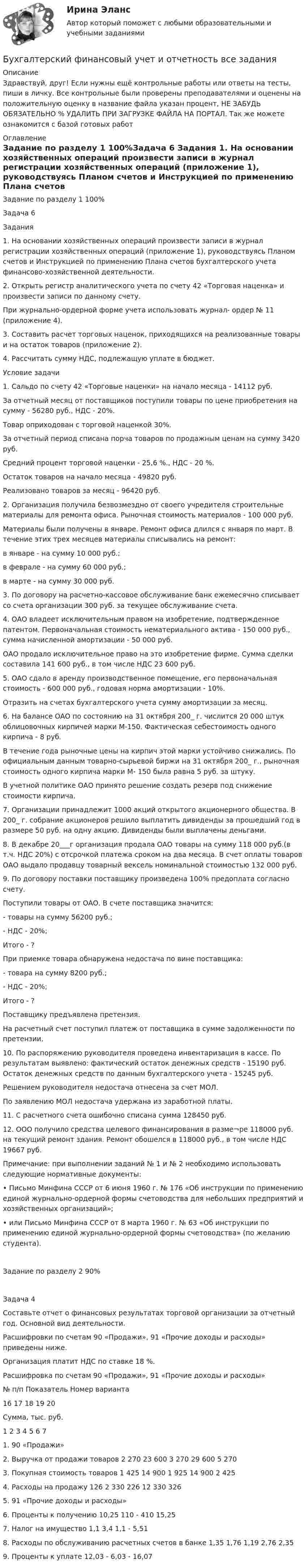      
          Описание
          Здравствуй, друг! Если нужны ещё контрольные работы или ответы на тесты, пиши в личку. Все контрольные были проверены преподавателями и оценены на положительную оценку в название файла указан процент, НЕ ЗАБУДЬ ОБЯЗАТЕЛЬНО % УДАЛИТЬ ПРИ ЗАГРУЗКЕ ФАЙЛА НА ПОРТАЛ. Так же можете ознакомится с базой готовых работ  
          Оглавление
          Задание  по разделу  1 100%Задача 6
Задания
1.	На основании хозяйственных операций произвести записи в журнал регистрации хозяйственных операций (приложение 1), руководствуясь Планом счетов и Инструкцией по применению Плана счетов бухгалтерского учета финансово-хозяйственной деятельности.
2.	Открыть регистр аналитического учета по счету 42 «Торговая наценка» и произвести записи по данному счету.
При журнально-ордерной форме учета использовать журнал- ордер № 11 (приложение 4).
3.	Составить расчет торговых наценок, приходящихся на реализованные товары и на остаток товаров (приложение 2).
4.	Рассчитать сумму НДС, подлежащую уплате в бюджет.
Условие задачи
1.	Сальдо по счету 42 «Торговые наценки» на начало месяца - 14112 руб.
За отчетный месяц от поставщиков поступили товары по цене приобретения на сумму - 56280 руб., НДС - 20%.
Товар оприходован с торговой наценкой 30%.
За отчетный период списана порча товаров по продажным ценам на сумму 3420 руб.
Средний процент торговой наценки - 25,6 %., НДС - 20 %.
Остаток товаров на начало месяца - 49820 руб.
Реализовано товаров за месяц - 96420 руб.
2.	Организация получила безвозмездно от своего учредителя строительные материалы для ремонта офиса. Рыночная стоимость материалов - 100 000 руб.
Материалы были получены в январе. Ремонт офиса длился с января по март. В течение этих трех месяцев материалы списывались на ремонт:
в январе - на сумму 10 000 руб.;
в феврале - на сумму 60 000 руб.;
в марте - на сумму 30 000 руб.
3.	По договору на расчетно-кассовое обслуживание банк ежемесячно списывает со счета организации 300 руб. за текущее обслуживание счета.
4.	ОАО владеет исключительным правом на изобретение, подтвержденное патентом. Первоначальная стоимость нематериального актива - 150 000 руб., сумма начисленной амортизации - 50 000 руб.
ОАО продало исключительное право на это изобретение фирме. Сумма сделки составила 141 600 руб., в том числе НДС 23 600 руб.
5.	ОАО сдало в аренду производственное помещение, его первоначальная стоимость - 600 000 руб., годовая норма амортизации - 10%.
Отразить на счетах бухгалтерского учета сумму амортизации за месяц.
6.	На балансе ОАО по состоянию на 31 октября 200_ г. числится 20 000 штук облицовочных кирпичей марки М-150. Фактическая себестоимость одного кирпича - 8 руб.
В течение года рыночные цены на кирпич этой марки устойчиво снижались. По официальным данным товарно-сырьевой биржи на 31 октября 200_ г., рыночная стоимость одного кирпича марки М- 150 была равна 5 руб. за штуку.
В учетной политике ОАО принято решение создать резерв под снижение стоимости кирпича.
7.	Организации принадлежит 1000 акций открытого акционерного общества. В 200_ г. собрание акционеров решило выплатить дивиденды за прошедший год в размере 50 руб. на одну акцию. Дивиденды были выплачены деньгами.
8.	В декабре 20___г организация продала ОАО товары на сумму 118 000 руб.(в т.ч. НДС 20%) с отсрочкой платежа сроком на два месяца. В счет оплаты товаров ОАО выдало продавцу товарный вексель номинальной стоимостью 132 000 руб.
9.	По договору поставки поставщику произведена 100% предоплата согласно счету.
Поступили товары от ОАО. В счете поставщика значится:
-	товары на сумму 56200 руб.;
-	НДС - 20%;
Итого - ?
При приемке товара обнаружена недостача по вине поставщика:
-	товара на сумму 8200 руб.;
-	НДС - 20%;
Итого - ?
Поставщику предъявлена претензия.
На расчетный счет поступил платеж от поставщика в сумме задолженности по претензии.
10.	По распоряжению руководителя проведена инвентаризация в кассе. По результатам выявлено: фактический остаток денежных средств - 15190 руб. Остаток денежных средств по данным бухгалтерского учета - 15245 руб.
Решением руководителя недостача отнесена за счет МОЛ.
По заявлению МОЛ недостача удержана из заработной платы.
11.	С расчетного счета ошибочно списана сумма 128450 руб.
12.	ООО получило средства целевого финансирования в разме¬ре 118000 руб. на текущий ремонт здания. Ремонт обошелся в 118000 руб., в том числе НДС 19667 руб.
Примечание: при выполнении заданий № 1 и № 2 необходимо использовать следующие нормативные документы:
•	Письмо Минфина СССР от 6 июня 1960 г. № 176 «Об инструкции по применению единой журнально-ордерной формы счетоводства для небольших предприятий и хозяйственных организаций»;
•	или Письмо Минфина СССР от 8 марта 1960 г. № 63 «Об инструкции по применению единой журнально-ордерной формы счетоводства» (по желанию студента).
Задание  по разделу  2 90%Задача 4										Составьте отчет о финансовых результатах торговой организации за отчетный год. Основной вид деятельности.										Расшифровки по счетам 90 «Продажи», 91 «Прочие доходы и расходы» приведены ниже. 										Организация платит НДС по ставке 18 %.										Расшифровка по счетам 90 «Продажи», 91 «Прочие доходы и расходы»										№ п/п	Показатель 	Номер варианта										16	17	18	19	20						Сумма, тыс. руб.								1	2	3	4	5	6	7				1.	90 «Продажи»									2.	Выручка от продажи товаров	2 270	23 600	3 270	29 600	5 270				3.	Покупная стоимость товаров 	1 425	14 900	1 925	14 900	2 425				4.	Расходы на продажу	126	2 330	226	12 330	326				5.	91 «Прочие доходы и расходы»									6.	Проценты к получению	10,25	110	-	410	15,25				7.	Налог на имущество	1,1	3,4	1,1	-	5,51				8.	Расходы по обслуживанию расчетных счетов в банке	1,35	1,76	1,19	2,76	2,35				9.	Проценты к уплате	12,03	-	6,03	-	16,07 
            
            
            Бухгалтерский финансовый учёт и отчётностьБухгалтерский финансовый учет и отчетность  все задания Бухгалтерский финансовый учет и отчетность   ВСЕ ЗАДАНИЯ Бухгалтерский финансовый учет и отчетность/Задача 1/ 100%Бухгалтерский финансовый учет и отчетность/Задача 2/ 100%/Задача 4 (вариант 16)Бухгалтерский финансовый учет и отчетность/ Итоговый тест / Результат на Отлично 90 %Бухгалтерский финансовый учет и отчетность/ Итоговый тест / Результат на Хорошо 85%Бухгалтерский (финансовый) учет в коммерческих организациях (продвинутый уровень). Синергия. ✅ Ответы на ИТОГОВЫЙ ТЕСТ💯 Бухгалтерский (финансовый) учет в коммерческих организациях (продвинутый уровень) [Тема 1] (ответы на тест Синергия / МОИ / МТИ / МосАП, октябрь 2023)💯 Бухгалтерский (финансовый) учет в коммерческих организациях (продвинутый уровень) [Тема 1] (ответы на тест Синергия / МОИ / МТИ / МосАП, сентябрь 2023)Бухгалтерский (финансовый) учет в коммерческих организациях (продвинутый уровень) тест с ответами Синергия«Бухгалтерский (финансовый) учет в коммерческих организациях». Тест для сдачи в МФПУ «Синергия». Бухгалтерский финансовый учет и отчетностьБухгалтерский финансовый учет и отчетность