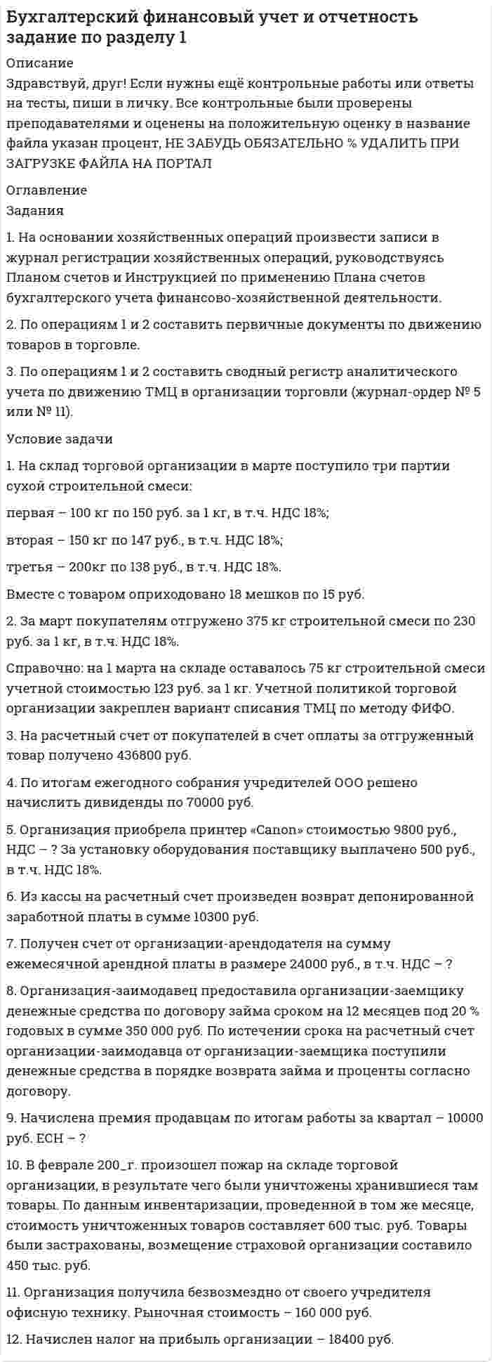 




Описание

1. На основе данных для выполнения задачи:
- подготовить и заполнить журнал регистрации хозяйственных операций;
-открыть схемы счетов и отразить на них хозяйственные операции;
- подсчитать обороты за месяц и вывести остатки на конец месяца;
- определить и списать результат от реализации продукции;
- составить баланс АО на 1 июня 2015 г.
1.Данные для выполнения задачи
Баланс ОАО «Скиф» на 1 мая 2015 г.
Актив Сумма, руб.
I Внеоборотные активы
Нематериальные активы 20 000
Основные средства 140 000
Итого по разделу I: 160 000
II Оборотные активы
Материалы 26 000
Незавершенное производство 2 000
Касса 4 000
Расчетный счет 28 000
Итого по разделу II: 60 000
Баланс 220 000
Пассив Сумма, руб.
III. Капитал и резервы
Уставный капитал 200 000
Нераспределенная прибыль отчетного года 20 000
Итого по разделу III: 220 000
Баланс 220 000
Хозяйственные операции ОАО «Скиф» за май 2015 г
№ п/п Содержание хозяйственной операции Сумма, руб.
1. Акцептован счет поставщика за поступившие на склад материалы 10 100
2. Принято к оплате платежное требование АТП № 1 за доставку материалов. 1900
3. Отпущены со склада материалы на производство продукции 36 000
4. Перечислено с расчетного счета в погашение задолженности поставщикам 12 000
5. Начислена заработная плата:
- рабочим за производство продукции 16 000
- общепроизводственному персоналу 5000
6. Страховые отчисления от заработной платы-30%
- рабочих за производство продукции ?
- общепроизводственного персонала ?
7. Списаны общепроизводственные расходы. Сумму определить ?
8. Возвращены на склад сэкономленные производственные материалы 3000
9. Выпущена из производства и оприходована на склад готовая продукция по фактической себестоимости в количестве 10 штук (НЗП на конец месяца – 3 000 руб.) ?
10. Отгружена готовая продукция по фактической себестоимости в количестве 8 штук. Сумму определить ?
11 Принят к оплате счет транспортной организации за доставку реализованной продукции на железнодорожную станцию 3600
12 Зачислена на расчетный счет выручка за реализованную продукцию по отпускным ценам 63 000
13 Списываются расходы на продажу. Сумму определить ?
14 Списывается реализованная продукция по факти¬ческой себестоимости (8.шт.). Сумму определить ?
15 Определить финансовый результат от продажи про¬дукции за май и списать его на соответствующий счет ?



Оглавление

ОАО Скиф, вариант 2



Список литературы

1. Приказ Минфина РФ от 31.10.2000 № 94н «Об утверждении Плана счетов бухгалтерского учета финансово-хозяйственной деятельности организаций и Инструкции по его применению».
2. Бабаев Ю.А., Петров А.М., Макарова Л.Г. Бухгалтерский финансовый учёт: учебник / Под ред. проф. Ю.А. Бабаева. – 4-е изд., перераб. и доп. – М.: Вузовский учебник: ИНФРА-М, 2014. – 576 с.
3. Кондраков Н.П., Кондраков И.Н. Бухгалтерский учет в схемах и таблицах. – М.: Проспект, 2013. – 280 с.
4. Лытнева Н.А., Малявкина Л.И., Федорова Т.В. Бухгалтерский учет: учебник / Н.А. Лытнева, Л.И. Малявкина, Т.В. Федорова. – 2-е изд., перераб. и доп. – М.: ИД «ФОРУМ»: ИНФРА-М, 2015. – 512 с.


            
            
            1. На основании хозяйственных операций произвести записи в журнал регистрации хозяйственных операций (приложение 1), руководствуясь Планом счетов и Инструкцией по применению Плана счетов бухгалтерского учета финансово-хозяйственной деятельности.. 21. На основании хозяйственных операций произвести записи в журнал регистрации хозяйственных операций, руководствуясь Планом счетов и Инструкцией по применению Плана счетов бухгалтерского учета финансово-хозяйственной деятельности. 2. По операциям 1 и 2 составить первичные документы по движению товаров в торговле.1. На основе данных бухгалтерской отчетности ОАО «НЗХК» за 2011 год проведите анализ денежных средств прямым методом, сделайте обоснованные выводы. Для анализа используйте таблицу 1.1. На основе данных бухгалтерской отчетности ОАО «НЗХК» за 2011 год проведите анализ денежных средств прямым методом, сделайте обоснованные выводы. Для анализа используйте таблицу 1. Таблица 11. На основе данных для выполнения задачи: - подготовить и заполнить журнал регистрации хозяйственных операций; -открыть схемы счетов и отразить на них хозяйственные операции1. На основе данных отчетности ОАО «НЗХК» за 2011 год представленной в приложении, необходимо: 1) определить цели анализа; 2) поставить задачи; 3) разработать программу анализа. Ответ подготовьте в виде пояснительной записки с применением рабочих документов, разработанных самостоятельно.1. На основе данных отчетности ОАО «НЗХК» за 2011 год представленной в приложении, необходимо: 1) определить цели анализа; 2) поставить задачи; 3) разработать программу анализа. Ответ подготовьте в виде пояснительной записки с применением рабочих документов, разработанных самостоятельно. Ответ:1. На основании данных бухгалтерской отчетности ОАО «НЗХК» за 2011 год, проведите анализ дебиторской и кредиторской задолженности. Проанализируйте структуру (движение) дебиторской и кредиторской задолженности и рассчитайте показатели оборачиваемости дебиторской и кредиторской задолженности. Сделайте соответствующие выводы. Для проведения анализа используйте структуру таблицы.. 21. На основании данных бухгалтерской отчетности ОАО «НЗХК» за 2011 год, проведите анализ дебиторской и кредиторской задолженности. Проанализируйте структуру (движение) дебиторской и кредиторской задолженности и рассчитайте показатели оборачиваемости дебиторской и кредиторской задолженности. Сделайте соответствующие выводы. Для проведения анализа используйте структуру таблицы.. 31. На основании данных бухгалтерской отчетности ОАО «НЗХК» за 2014 год, проведите анализ дебиторской и кредиторской задолженности. Проанализируйте структуру (движение) дебиторской и кредиторской задолженности и рассчитайте показатели оборачиваемости дебиторской и кредиторской задолженности. Сделайте соответствующие выводы. Для проведения анализа используйте структуру таблицы.1) На основании ПБУ 9/99 “Доходы организаций” и ПБУ 10/99 “Расходы организаций” изучите группы доходов и расходов предприятия, их полный состав, факторы, на них влияющие, и задачи финансовой службы предприятия по их управлению. 2) Результаты исследования оформите в виде таблицы1. На основании хозяйственных операций произвести записи в журнал регистрации хозяйственных операций (прил. 1), руководствуясь Планом счетов и Инструкцией по применению Плана счетов бухгалтерского учета финансово-хозяйственной деятельности.1. На основании хозяйственных операций произвести записи в журнал регистрации хозяйственных операций (прил. 1), руководствуясь Планом счетов и Инструкцией по применению Плана счетов бухгалтерского учета финансово-хозяйственной деятельности.. 21. На основании хозяйственных операций произвести записи в журнал регистрации хозяйственных операций (приложение 1), руко¬водствуясь Планом счетов и Инструкцией по применению Плана сче¬тов бухгалтерского учета финансово-хозяйственной деятельности.