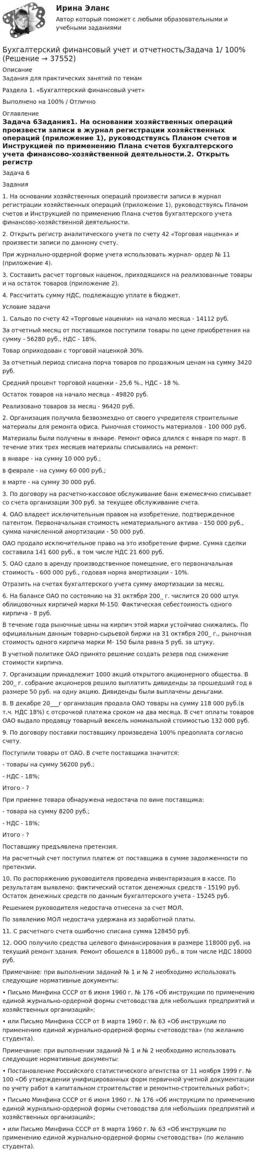     
          Описание
          	Задания для практических занятий по темам 	Раздела 1. «Бухгалтерский финансовый учет»Выполнено на 100% / Отлично 
          Оглавление
          Задача 6Задания1.         На основании хозяйственных операций произвести записи в журнал регистрации хозяйственных операций (приложение 1), руководствуясь Планом счетов и Инструкцией по применению Плана счетов бухгалтерского учета финансово-хозяйственной деятельно­сти.2.         Открыть регистр аналитического учета по счету 42 «Торговая наценка» и произвести записи по данному счету.При журнально-ордерной форме учета использовать журнал- ордер № 11 (приложение 4).3.        Составить расчет торговых наценок, приходящихся на реализованные товары и на остаток товаров (приложение 2).4.        Рассчитать сумму НДС, подлежащую уплате в бюджет.Условие задачи1.        Сальдо по счету 42 «Торговые наценки» на начало месяца - 14112 руб.За отчетный месяц от поставщиков поступили товары по цене приобретения на сумму - 56280 руб., НДС - 18%.Товар оприходован с торговой наценкой 30%.За отчетный период списана порча товаров по продажным ценам на сумму 3420 руб.Средний процент торговой наценки - 25,6 %., НДС - 18 %.Остаток товаров на начало месяца - 49820 руб.Реализовано товаров за месяц - 96420 руб.2.        Организация получила безвозмездно от своего учредителя строительные материалы для ремонта офиса. Рыночная стоимость материалов - 100 000 руб.Материалы были получены в январе. Ремонт офиса длился с января по март. В течение этих трех месяцев материалы списывались на ремонт:в январе - на сумму 10 000 руб.;в феврале - на сумму 60 000 руб.;в марте - на сумму 30 000 руб.3.        По договору на расчетно-кассовое обслуживание банк ежемесячно списывает со счета организации 300 руб. за текущее обслуживание счета.4.        ОАО владеет исключительным правом на изобретение, подтвержденное патентом. Первоначальная стоимость нематериального актива - 150 000 руб., сумма начисленной амортизации - 50 000 руб.ОАО продало исключительное право на это изобретение фирме. Сумма сделки составила 141 600 руб., в том числе НДС 21 600 руб.5.        ОАО сдало в аренду производственное помещение, его первоначальная стоимость - 600 000 руб., годовая норма амортизации - 10%.Отразить на счетах бухгалтерского учета сумму амортизации за месяц.6.       На балансе ОАО по состоянию на 31 октября 200_ г. числится 20 000 штук облицовочных кирпичей марки М-150. Фактическая себестоимость одного кирпича - 8 руб.В течение года рыночные цены на кирпич этой марки устойчиво снижались. По официальным данным товарно-сырьевой биржи на 31 октября 200_ г., рыночная стоимость одного кирпича марки М- 150 была равна 5 руб. за штуку.В учетной политике ОАО принято решение создать резерв под снижение стоимости кирпича.7.       Организации принадлежит 1000 акций открытого акционерного общества. В 200_ г. собрание акционеров решило выплатить дивиденды за прошедший год в размере 50 руб. на одну акцию. Дивиденды были выплачены деньгами.8.       В декабре 20___г организация продала ОАО товары на сумму 118 000 руб.(в т.ч. НДС 18%) с отсрочкой платежа сроком на два месяца. В счет оплаты товаров ОАО выдало продавцу товарный вексель номинальной стоимостью 132 000 руб.9.       По договору поставки поставщику произведена 100% предоплата согласно счету.Поступили товары от ОАО. В счете поставщика значится:-           товары на сумму 56200 руб.;-           НДС - 18%;Итого - ?При приемке товара обнаружена недостача по вине поставщика:-           товара на сумму 8200 руб.;-           НДС - 18%;Итого - ?Поставщику предъявлена претензия.На расчетный счет поступил платеж от поставщика в сумме задолженности по претензии.10.         По распоряжению руководителя проведена инвентаризация в кассе. По результатам выявлено: фактический остаток денежных средств - 15190 руб. Остаток денежных средств по данным бухгалтерского учета - 15245 руб.Решением руководителя недостача отнесена за счет МОЛ.По заявлению МОЛ недостача удержана из заработной платы.11.         С расчетного счета ошибочно списана сумма 128450 руб.12.        ООО получило средства целевого финансирования в разме­ре 118000 руб. на текущий ремонт здания. Ремонт обошелся в 118000 руб., в том числе НДС 18000 руб.Примечание: при выполнении заданий № 1 и № 2 необходимо использовать следующие нормативные документы:•                  Письмо Минфина СССР от 6 июня 1960 г. № 176 «Об инструкции по применению единой журнально-ордерной формы счетоводства для небольших предприятий и хозяйственных организаций»;•                  или Письмо Минфина СССР от 8 марта 1960 г. № 63 «Об инструкции по применению единой журнально-ордерной формы счетоводства» (по желанию студента).  Примечание: при выполнении заданий № 1 и № 2 необходимо использовать следующие нормативные документы:•         Постановление Российского статистического агентства от 11 ноября 1999 г. № 100 «Об утверждении унифицированных форм первичной учетной документации по учету работ в капитальном строительстве и ремонтно-строительных работ»;•         Письмо Минфина СССР от 6 июня 1960 г. № 176 «Об инструкции по применению единой журнально-ордерной формы счетоводства для небольших предприятий и хозяйственных организаций»;•         или Письмо Минфина СССР от 8 марта 1960 г. № 63 «Об инструкции по применению единой журнально-ордерной формы счетоводства» (по желанию студента). 
            
            
            Бухгалтерский финансовый учет и отчетность   ВСЕ ЗАДАНИЯ Бухгалтерский финансовый учет и отчетность/Задача 1/ 100%Бухгалтерский финансовый учет и отчетность/Задача 2/ 100%/Задача 4 (вариант 16)Бухгалтерский финансовый учет и отчетность/ Итоговый тест / Результат на Отлично 90 %Бухгалтерский финансовый учет и отчетность/ Итоговый тест / Результат на Хорошо 85%Бухгалтерский финансовый учет и отчетность ММУ 2023г.Бухгалтерский финансовый учет и отчетность. Тема 1.4.Учет финансовых результатов и капитала . Задание по разделу 1. Вариант 9. СибУПК💯 Бухгалтерский (финансовый) учет в коммерческих организациях (продвинутый уровень) [Тема 1] (ответы на тест Синергия / МОИ / МТИ / МосАП, сентябрь 2023)Бухгалтерский (финансовый) учет в коммерческих организациях (продвинутый уровень) тест с ответами Синергия«Бухгалтерский (финансовый) учет в коммерческих организациях». Тест для сдачи в МФПУ «Синергия». Бухгалтерский финансовый учет и отчетностьБухгалтерский финансовый учет и отчетностьБухгалтерский финансовый учёт и отчетностьБухгалтерский финансовый учёт и отчётность