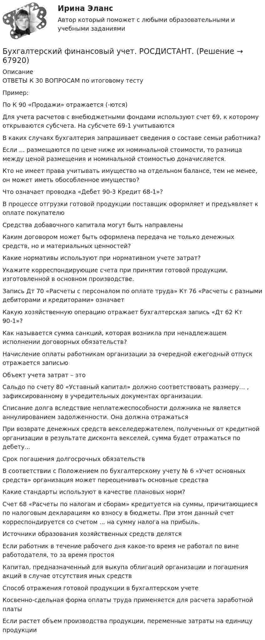      
            Описание
            ОТВЕТЫ К 30 ВОПРОСАМ по итоговому тестуПример:По К 90 «Продажи» отражается (-ются)Для учета расчетов с внебюджетными фондами используют счет 69, к которому открываются субсчета. На субсчете 69-1 учитываютсяВ каких случаях бухгалтерия запрашивает сведения о составе семьи работника?Если ... размещаются по цене ниже их номинальной стоимости, то разница между ценой размещения и номинальной стоимостью доначисляется.Кто не имеет права учитывать имущество на отдельном балансе, тем не менее, он может иметь обособленное имущество?Что означает проводка «Дебет 90-3 Кредит 68-1»?В процессе отгрузки готовой продукции поставщик оформляет и предъявляет к оплате покупателюСредства добавочного капитала могут быть направленыКаким договором может быть оформлена передача не только денежных средств, но и материальных ценностей?Какие нормативы используют при нормативном учете затрат?Укажите корреспондирующие счета при принятии готовой продукции, изготовленной в основном производстве.Запись Дт 70 «Расчеты с персоналом по оплате труда» Кт 76 «Расчеты с разными дебиторами и кредиторами» означаетКакую хозяйственную операцию отражает бухгалтерская запись «Дт 62 Кт 90-1»?Как называется сумма санкций, которая возникла при ненадлежащем исполнении договорных обязательств?Начисление оплаты работникам организации за очередной ежегодный отпуск отражается записьюОбъект учета затрат – этоСальдо по счету 80 «Уставный капитал» должно соответствовать размеру… , зафиксированному в учредительных документах организации.Списание долга вследствие неплатежеспособности должника не является аннулированием задолженности. Она должна отражатьсяПри возврате денежных средств векселедержателем, полученных от кредитной организации в результате дисконта векселей, сумма будет отражаться по дебету...  Срок погашения долгосрочных обязательствВ соответствии с Положением по бухгалтерскому учету № 6 «Учет основных средств» организация может переоценивать основные средстваКакие стандарты используют в качестве плановых норм?Счет 68 «Расчеты по налогам и сборам» кредитуется на суммы, причитающиеся по налоговым декларациям ко взносу в бюджеты. При этом данный счет корреспондируется со счетом ... на сумму налога на прибыль.Источники образования хозяйственных средств делятсяЕсли работник в течение рабочего дня какое-то время не работал по вине работодателя, то за время простояКапитал, предназначенный для выкупа облигаций организации и погашения акций в случае отсутствия иных средствСпособ отражения готовой продукции в бухгалтерском учетеКосвенно-сдельная форма оплаты труда применяется для расчета заработной платыЕсли растет объем производства продукции, переменные затраты на единицу продукции   
            
            
            «Бухгалтерский финансовый учет» на тему «Учет готовой продукции и её продажа» + ЗадачаБухгалтерский финансовый учет. РОСДИСТАНТ. Бухгалтерский финансовый учет Росдистант ТГУБухгалтерский (финансовый) учет. Синергия. Ответы на ИТОГОВЫЙ ТЕСТ. На отлично!Бухгалтерский (финансовый) учет Тема 2. Учет денежных средств и их эквивалентов 77,78%Бухгалтерский финансовый учет часть 1 Ответы на тест Витте МУИВБухгалтерский финансовый учет часть 2 Ответы на тест Витте МУИВБухгалтерский финансовый учет и отчетность/Задача 1/ 100%Бухгалтерский финансовый учет и отчетность/Задача 2/ 100%/Задача 4 (вариант 16)Бухгалтерский финансовый учет и отчетность/ Итоговый тест / Результат на Отлично 90 %Бухгалтерский финансовый учет и отчетность/ Итоговый тест / Результат на Хорошо 85%Бухгалтерский финансовый учет и отчетность ММУ 2023г.Бухгалтерский финансовый учет и отчетность. Тема 1.4.Учет финансовых результатов и капитала . Задание по разделу 1. Вариант 9. СибУПКБухгалтерский финансовый учет и отчетность. Тема 2.4. Приложения к бухгалтерскому балансу и отчету о финансовых результатах. Задание по разделу 2. Задача 5. СибУПК