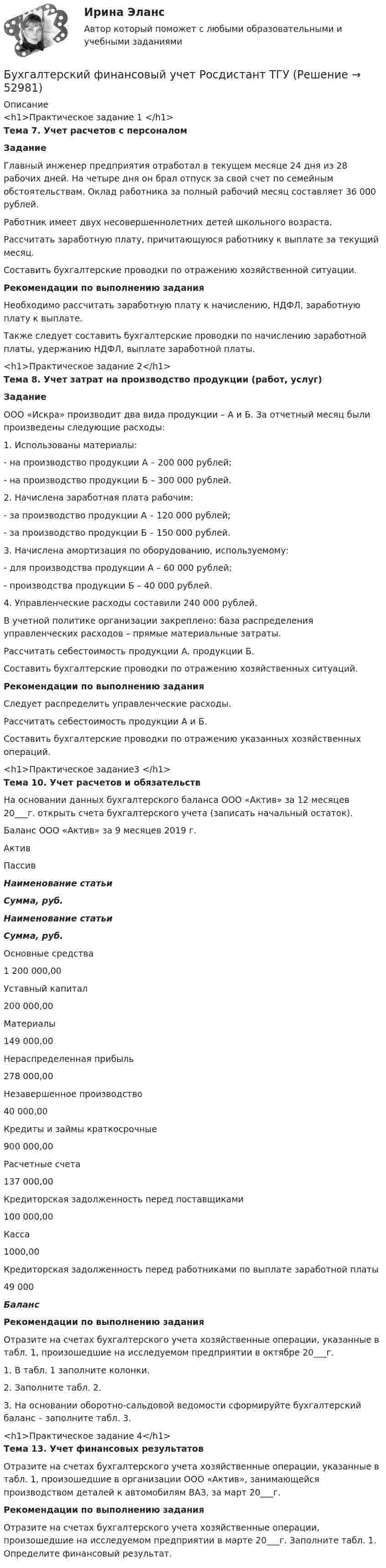     
            Описание
            <h1>Практическое задание 1 </h1> Тема 7. Учет расчетов с персоналом Задание	Главный инженер предприятия отработал в текущем месяце 24 дня из 28 рабочих дней. На четыре дня он брал отпуск за свой счет по семейным обстоятельствам. Оклад работника за полный рабочий месяц составляет 36 000 рублей. 	Работник имеет двух несовершеннолетних детей школьного возраста.	Рассчитать заработную плату, причитающуюся работнику к выплате за текущий месяц.	Составить бухгалтерские проводки по отражению хозяйственной ситуации. Рекомендации по выполнению задания	Необходимо рассчитать заработную плату к начислению, НДФЛ, заработную плату к выплате.	Также следует составить бухгалтерские проводки по начислению заработной платы, удержанию НДФЛ, выплате заработной платы.<h1>Практическое задание 2</h1> Тема 8. Учет затрат на производство продукции (работ, услуг) Задание	ООО «Искра» производит два вида продукции – А и Б. За отчетный месяц были произведены следующие расходы:1.    Использованы материалы:-      на производство продукции А – 200 000 рублей; -      на производство продукции Б – 300 000 рублей.2.    Начислена заработная плата рабочим:-      за производство продукции А – 120 000 рублей;-      за производство продукции Б – 150 000 рублей.3.    Начислена амортизация по оборудованию, используемому: -      для производства продукции А – 60 000 рублей;-      производства продукции Б – 40 000 рублей.4.    Управленческие расходы составили 240 000 рублей. В учетной политике организации закреплено: база распределения управленческих расходов – прямые материальные затраты.	Рассчитать себестоимость продукции А, продукции Б.	Составить бухгалтерские проводки по отражению хозяйственных ситуаций. Рекомендации по выполнению задания	Следует распределить управленческие расходы.	Рассчитать себестоимость продукции А и Б.	Составить бухгалтерские проводки по отражению указанных хозяйственных операций.<h1>Практическое задание3 </h1> Тема 10. Учет расчетов и обязательств	На основании данных бухгалтерского баланса ООО «Актив» за 12 месяцев 20___г. открыть счета бухгалтерского учета (записать начальный остаток).  Баланс ООО «Актив» за 9 месяцев 2019 г.   Актив Пассив Наименование статьи Сумма, руб. Наименование статьи Сумма, руб.   Основные средства 1 200 000,00 Уставный капитал 200 000,00   Материалы  149 000,00 Нераспределенная прибыль 278 000,00   Незавершенное производство 40 000,00 Кредиты и займы краткосрочные 900 000,00   Расчетные счета 137 000,00 Кредиторская задолженность перед поставщиками 100 000,00   Касса  1000,00 Кредиторская задолженность перед работниками по выплате заработной платы 49 000 Баланс  Рекомендации по выполнению задания	Отразите на счетах бухгалтерского учета хозяйственные операции, указанные в табл. 1, произошедшие на исследуемом предприятии в октябре 20___г. 	1. В табл. 1 заполните колонки.	2. Заполните табл. 2.	3. На основании оборотно-сальдовой ведомости сформируйте бухгалтерский баланс – заполните табл. 3.<h1>Практическое задание 4</h1> Тема 13. Учет финансовых результатов	Отразите на счетах бухгалтерского учета хозяйственные операции, указанные в табл. 1, произошедшие в организации ООО «Актив», занимающейся производством деталей к автомобилям ВАЗ, за март 20___г.  Рекомендации по выполнению задания	Отразите на счетах бухгалтерского учета хозяйственные операции, произошедшие на исследуемом предприятии в марте 20___г. Заполните табл. 1. Определите финансовый результат.  
            
            
            Бухгалтерский финансовый учет. РОСДИСТАНТ. Бухгалтерский финансовый учет Росдистант ТГУБухгалтерский (финансовый) учет. Синергия. Ответы на ИТОГОВЫЙ ТЕСТ. На отлично!Бухгалтерский (финансовый) учет Тема 2. Учет денежных средств и их эквивалентов 77,78%Бухгалтерский финансовый учет часть 1 Ответы на тест Витте МУИВБухгалтерский финансовый учет часть 2 Ответы на тест Витте МУИВБухгалтерский финансовый учет часть 3 Ответы на тест Витте МУИВБухгалтерский финансовый учет и отчетность/Задача 2/ 100%/Задача 4 (вариант 16)Бухгалтерский финансовый учет и отчетность/ Итоговый тест / Результат на Отлично 90 %Бухгалтерский финансовый учет и отчетность/ Итоговый тест / Результат на Хорошо 85%Бухгалтерский финансовый учет и отчетность ММУ 2023г.Бухгалтерский финансовый учет и отчетность. Тема 1.4.Учет финансовых результатов и капитала . Задание по разделу 1. Вариант 9. СибУПКБухгалтерский финансовый учет и отчетность. Тема 2.4. Приложения к бухгалтерскому балансу и отчету о финансовых результатах. Задание по разделу 2. Задача 5. СибУПКБухгалтерский финансовый учет ММУ 2023г.