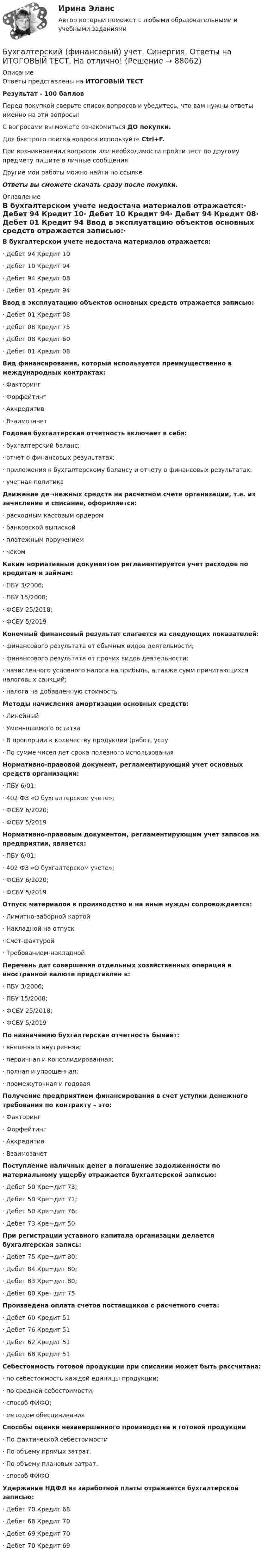      
            Описание
            Ответы представлены на ИТОГОВЫЙ ТЕСТРезультат - 100 балловПеред покупкой сверьте список вопросов и убедитесь, что вам нужны ответы именно на эти вопросы!С вопросами вы можете ознакомиться ДО покупки.Для быстрого поиска вопроса используйте Ctrl+F.При возникновении вопросов или необходимости пройти тест по другому предмету пишите в личные сообщения Другие мои работы можно найти по ссылке Ответы вы сможете скачать сразу после покупки. 
            Оглавление
            В бухгалтерском учете недостача материалов отражается:·      Дебет 94 Кредит 10·      Дебет 10 Кредит 94·      Дебет 94 Кредит 08·      Дебет 01 Кредит 94 Ввод в эксплуатацию объектов основных средств отражается записью:·      Дебет 01 Кредит 08·      Дебет 08 Кредит 75·      Дебет 08 Кредит 60·      Дебет 01 Кредит 08 Вид финансирования, который используется преимущественно в международных контрактах:·      Факторинг·      Форфейтинг·      Аккредитив·      Взаимозачет Годовая бухгалтерская отчетность включает в себя:·      бухгалтерский баланс;·      отчет о финансовых результатах;·      приложения к бухгалтерскому балансу и отчету о финансовых результатах;·      учетная политика Движение де¬нежных средств на расчетном счете организации, т.е. их зачисление и списание, оформляется:·      расходным кассовым ордером·      банковской выпиской·      платежным поручением·      чеком Каким нормативным документом регламентируется учет расходов по кредитам и займам:·      ПБУ 3/2006;·      ПБУ 15/2008;·      ФСБУ 25/2018;·      ФCБУ 5/2019 Конечный финансовый результат слагается из следующих показателей:·      финансового результата от обычных видов деятельности;·      финансового результата от прочих видов деятельности;·      начисленного условного налога на прибыль, а также сумм причитающихся налоговых санкций;·      налога на добавленную стоимость Методы начисления амортизации основных средств:·      Линейный·      Уменьшаемого остатка·      В пропорции к количеству продукции (работ, услу·      По сумме чисел лет срока полезного использования Нормативно-правовой документ, регламентирующий учет основных средств организации:·      ПБУ 6/01;·      402 ФЗ «О бухгалтерском учете»;·      ФСБУ 6/2020;·      ФCБУ 5/2019 Нормативно-правовым документом, регламентирующим учет запасов на предприятии, является:·      ПБУ 6/01;·      402 ФЗ «О бухгалтерском учете»;·      ФСБУ 6/2020;·      ФCБУ 5/2019 Отпуск материалов в производство и на иные нужды сопровождается:·      Лимитно-заборной картой·      Накладной на отпуск·      Счет-фактурой·      Требованием-накладной Перечень дат совершения отдельных хозяйственных операций в иностранной валюте представлен в:·      ПБУ 3/2006;·      ПБУ 15/2008;·      ФСБУ 25/2018;·      ФCБУ 5/2019 По назначению бухгалтерская отчетность бывает:·      внешняя и внутренняя;·      первичная и консолидированная;·      полная и упрощенная;·      промежуточная и годовая Получение предприятием финансирования в счет уступки денежного требования по контракту – это:·      Факторинг·      Форфейтинг·      Аккредитив·      Взаимозачет Поступление наличных денег в погашение задолженности по материальному ущербу отражается бухгалтерской записью:·      Дебет 50 Кре¬дит 73;·      Дебет 50 Кре¬дит 71;·      Дебет 50 Кре¬дит 76;·      Дебет 73 Кре¬дит 50 При регистрации уставного капитала организации делается бухгалтерская запись:·      Дебет 75 Кре¬дит 80;·      Дебет 84 Кре¬дит 80;·      Дебет 83 Кре¬дит 80;·      Дебет 80 Кре¬дит 75 Произведена оплата счетов поставщиков с расчетного счета:·      Дебет 60 Кредит 51·      Дебет 76 Кредит 51·      Дебет 62 Кредит 51·      Дебет 68 Кредит 51 Себестоимость готовой продукции при списании может быть рассчитана:·      по себестоимость каждой единицы продукции;·      по средней себестоимости;·      способ ФИФО;·      методом обесценивания Способы оценки незавершенного производства и готовой продукции·      По фактической себестоимости·      По объему прямых затрат.·      По объему плановых затрат.·      способ ФИФО Удержание НДФЛ из заработной платы отражается бухгалтерской записью:·      Дебет 70 Кредит 68·      Дебет 68 Кредит 70·      Дебет 69 Кредит 70·      Дебет 70 Кредит 69     
            
            
            Бухгалтерский финансовый учет Росдистант ТГУБухгалтерский (финансовый) учет. Синергия. Ответы на ИТОГОВЫЙ ТЕСТ. На отлично!Бухгалтерский (финансовый) учет Тема 2. Учет денежных средств и их эквивалентов 77,78%Бухгалтерский финансовый учет часть 1 Ответы на тест Витте МУИВБухгалтерский финансовый учет часть 2 Ответы на тест Витте МУИВБухгалтерский финансовый учет часть 3 Ответы на тест Витте МУИВБухгалтерский фин. учетБухгалтерский финансовый учет и отчетность/ Итоговый тест / Результат на Отлично 90 %Бухгалтерский финансовый учет и отчетность/ Итоговый тест / Результат на Хорошо 85%Бухгалтерский финансовый учет и отчетность ММУ 2023г.Бухгалтерский финансовый учет и отчетность. Тема 1.4.Учет финансовых результатов и капитала . Задание по разделу 1. Вариант 9. СибУПКБухгалтерский финансовый учет и отчетность. Тема 2.4. Приложения к бухгалтерскому балансу и отчету о финансовых результатах. Задание по разделу 2. Задача 5. СибУПКБухгалтерский финансовый учет ММУ 2023г.«Бухгалтерский финансовый учет» на тему «Учет готовой продукции и её продажа» + Задача
