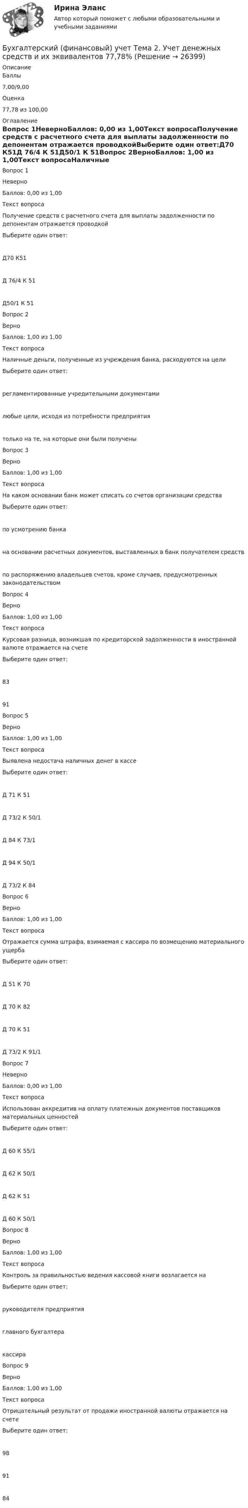     
          Описание
            Баллы 7,00/9,00   Оценка 77,78 из 100,00 
          Оглавление
            Вопрос 1НеверноБаллов: 0,00 из 1,00Текст вопросаПолучение средств с расчетного счета для выплаты задолженности по депонентам отражается проводкойВыберите один ответ:Д70 К51Д 76/4 К 51Д50/1 К 51Вопрос 2ВерноБаллов: 1,00 из 1,00Текст вопросаНаличные деньги, полученные из учреждения банка, расходуются на целиВыберите один ответ:регламентированные учредительными документамилюбые цели, исходя из потребности предприятиятолько на те, на которые они были полученыВопрос 3ВерноБаллов: 1,00 из 1,00Текст вопросаНа каком основании банк может списать со счетов организации средстваВыберите один ответ:по усмотрению банкана основании расчетных документов, выставленных в банк получателем средствпо распоряжению владельцев счетов, кроме случаев, предусмотренных законодательствомВопрос 4ВерноБаллов: 1,00 из 1,00Текст вопросаКурсовая разница, возникшая по кредиторской задолженности в иностранной валюте отражается на счетеВыберите один ответ:8391Вопрос 5ВерноБаллов: 1,00 из 1,00Текст вопросаВыявлена недостача наличных денег в кассеВыберите один ответ:Д 71 К 51Д 73/2 К 50/1Д 84 К 73/1Д 94 К 50/1Д 73/2 К 84Вопрос 6ВерноБаллов: 1,00 из 1,00Текст вопросаОтражается сумма штрафа, взимаемая с кассира по возмещению материального ущербаВыберите один ответ:Д 51 К 70Д 70 К 82Д 70 К 51Д 73/2 К 91/1Вопрос 7НеверноБаллов: 0,00 из 1,00Текст вопросаИспользован аккредитив на оплату платежных документов поставщиков материальных ценностейВыберите один ответ:Д 60 К 55/1Д 62 К 50/1Д 62 К 51Д 60 К 50/1Вопрос 8ВерноБаллов: 1,00 из 1,00Текст вопросаКонтроль за правильностью ведения кассовой книги возлагается наВыберите один ответ:руководителя предприятияглавного бухгалтеракассираВопрос 9ВерноБаллов: 1,00 из 1,00Текст вопросаОтрицательный результат от продажи иностранной валюты отражается на счетеВыберите один ответ:989184 
            
            
            Бухгалтерский (финансовый) учет. Синергия. Ответы на ИТОГОВЫЙ ТЕСТ. На отлично!Бухгалтерский (финансовый) учет Тема 2. Учет денежных средств и их эквивалентов 77,78%Бухгалтерский финансовый учет часть 1 Ответы на тест Витте МУИВБухгалтерский финансовый учет часть 2 Ответы на тест Витте МУИВБухгалтерский финансовый учет часть 3 Ответы на тест Витте МУИВБухгалтерский фин. учетБухгалтерского дело ВСЕ ЗАДАНИЯ Бухгалтерский финансовый учет и отчетность/ Итоговый тест / Результат на Хорошо 85%Бухгалтерский финансовый учет и отчетность ММУ 2023г.Бухгалтерский финансовый учет и отчетность. Тема 1.4.Учет финансовых результатов и капитала . Задание по разделу 1. Вариант 9. СибУПКБухгалтерский финансовый учет и отчетность. Тема 2.4. Приложения к бухгалтерскому балансу и отчету о финансовых результатах. Задание по разделу 2. Задача 5. СибУПКБухгалтерский финансовый учет ММУ 2023г.«Бухгалтерский финансовый учет» на тему «Учет готовой продукции и её продажа» + ЗадачаБухгалтерский финансовый учет. РОСДИСТАНТ. 