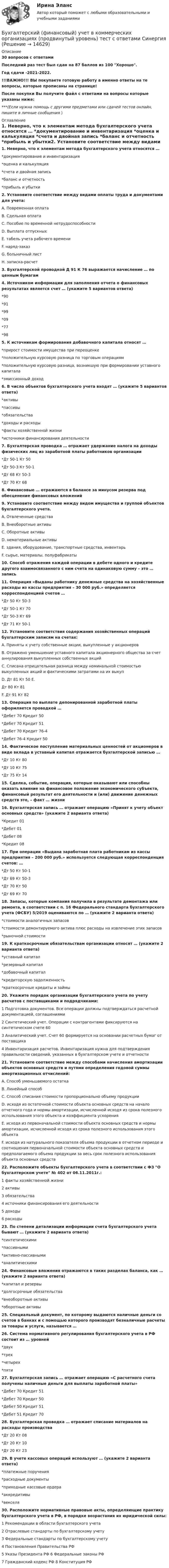     
          Описание
          30 вопросов с ответамиПоследний раз тест был сдан на 87 баллов из 100 Хорошо.Год сдачи -2021-2022.!!!ВАЖНО!!! ВЫ покупаете готовую работу а именно ответы на те вопросы, которые прописаны на странице!После покупки Вы получите файл с ответами на вопросы которые указаны ниже:***(Если нужна помощь с другими предметами или сдачей тестов онлайн, пишите в личные сообщения  ) 
          Оглавление
          1. Неверно, что к элементам метода бухгалтерского учета относятся … *документирование и инвентаризация *оценка и калькуляция *счета и двойная запись *баланс и отчетность *прибыль и убытки2. Установите соответствие между видами оплаты труда и документами для учета: A. Повременная оплата B. Сдельная оплата C. Пособие по временной нетрудоспособности D. Выплата отпускных E. табель учета рабочего времени F. наряд-заказ G. больничный лист H. записка-расчет3. Бухгалтерской проводкой Д 91 К 76 выражается начисление … по ценным бумагам4. Источником информации для заполнения отчета о финансовых результатах является счет … (укажите 5 вариантов ответа) *90*91 *99 *09 *77 *985. К источникам формирования добавочного капитала относят … *прирост стоимости имущества при переоценке *положительную курсовую разница по торговым операциям *положительную курсовую разница, возникшую при формировании уставного капитала *эмиссионный доход6. В число объектов бухгалтерского учета входят … (укажите 5 вариантов ответа) *активы *пассивы *обязательства *доходы и расходы *факты хозяйственной жизни *источники финансирования деятельности 7. Бухгалтерская проводка … отражает удержание налога на доходы физических лиц из заработной платы работников организации *Дт 50-1 Кт 50 *Дт 50-3 Кт 50-1 *Дт 68 Кт 50-3 *Дт 70 Кт 688. Финансовые … отражаются в балансе за минусом резерва под обесценение финансовых вложений9. Установите соответствие между видом имущества и группой объектов бухгалтерского учета. A. Отвлеченные средства B. Внеоборотные активы C. Оборотные активы D. нематериальные активы E. здания, оборудование, транспортные средства, инвентарь F. сырье, материалы, полуфабрикаты10. Способ отражения каждой операции в дебете одного и кредите другого взаимосвязанного с ним счета на одинаковую сумму – это … запись11. Операция «Выданы работнику денежные средства на хозяйственные расходы из кассы предприятия – 30 000 руб.» определяется корреспонденцией счетов … *Дт 50 Кт 50-3 *Дт 50-1 Кт 70 *Дт 50-3 Кт 69 *Дт 71 Кт 50-112. Установите соответствия содержания хозяйственных операций бухгалтерским записям на счетах: A. Приняты к учету собственные акции, выкупленные у акционеров B. Отражено уменьшение уставного капитала акционерного общества за счет аннулирования выкупленных собственных акций C. Списана отрицательная разница между номинальной стоимостью выкупленных акций и фактическими затратами на их выкуп D. Дт 81 Кт 50 E. Дт 80 Кт 81 F. Дт 91 Кт 8213. Операция по выплате депонированной заработной платы оформляется проводкой … *Дебет 70 Кредит 50 *Дебет 70 Кредит 51 *Дебет 70 Кредит 76-4 *Дебет 76-4 Кредит 5014. Фактическое поступление материальных ценностей от акционеров в виде вклада в уставный капитал отражается бухгалтерской записью … *Дт 10 Кт 80 *Дт 10 Кт 75 *Дт 75 Кт 1415. Сделка, событие, операция, которые оказывают или способны оказать влияние на финансовое положение экономического субъекта, финансовый результат его деятельности и (или) движение денежных средств это, – факт … жизни16. Бухгалтерская запись … отражает операцию «Принят к учету объект основных средств» (укажите 2 варианта ответа) *Кредит 01 *Дебет 01 *Дебет 08 *Кредит 0817. При операции «Выдана заработная плата работникам из кассы предприятия – 200 000 руб.» используется следующая корреспонденция счетов: … *Дт 50 Кт 50-1 *Дт 69 Кт 50-3 *Дт 70 Кт 50 *Дт 69 Кт 7018. Запасы, которые компания получила в результате демонтажа или ремонта, в соответствии с п. 16 Федерального стандарта бухгалтерского учета (ФСБУ) 5/2019 оцениваются по … (укажите 2 варианта ответа) *стоимости аналогичных запасов *стоимости демонтируемого актива плюс расходы на извлечение этих запасов *рыночной стоимости19. К краткосрочным обязательствам организации относят … (укажите 2 варианта ответа) *уставный капитал *резервный капитал *добавочный капитал *кредиторскую задолженность *краткосрочные кредиты и займы20. Укажите порядок организации бухгалтерского учета по учету расчетов с поставщиками и подрядчиками: 1 Подготовка документов. Все операции должны подтверждаться расчетной документацией, соглашениями2 Синтетический учет. Операции с контрагентами фиксируются на синтетическом счете 60 3 Аналитический учет. Счет 60 формируется на основании расчетных бумаг от поставщика 4 Инвентаризация расчетов. Инвентаризация нужна для подтверждения правильности сведений, указанных в бухгалтерском учете и отчетности21. Установите соответствие между способами начисления амортизации объектов основных средств и путями определения годовой суммы амортизационных отчислений: A. Способ уменьшаемого остатка B. Линейный способ C. Способ списания стоимости пропорционально объему продукции D. исходя из остаточной стоимости объекта основных средств на начало отчетного года и нормы амортизации, исчисленной исходя из срока полезного использования этого объекта и коэффициента ускорения E. исходя из первоначальной стоимости объекта основных средств и нормы амортизации, исчисленной исходя из срока полезного использования этого объекта F. исходя из натурального показателя объема продукции в отчетном периоде и соотношения первоначальной стоимости объекта основных средств и предполагаемого объема продукции за весь срок полезного использования объекта основных средств22. Расположите объекты бухгалтерского учета в соответствии с ФЗ О бухгалтерском учете № 402 от 06.11.2011г.: 1 факты хозяйственной жизни 2 активы 3 обязательства 4 источники финансирования его деятельности 5 доходы 6 расходы23. По степени детализации информации счета бухгалтерского учета бывают … (укажите 2 варианта ответа) *синтетическими *пассивными *активно-пассивными *аналитическими24. Финансовые вложения отражаются в таких разделах баланса, как … (укажите 2 варианта ответа) *капитал и резервы *долгосрочные обязательства *внеоборотные активы *оборотные активы25. Специальный документ, по которому выдаются наличные деньги со счетов в банках и с помощью которого производят безналичные расчеты за товары и услуги, называется …26. Система нормативного регулирования бухгалтерского учета в РФ состоит из … уровней *двух *трех *четырех *пяти27. Бухгалтерская запись … отражает операцию «С расчетного счета получены наличные деньги для выплаты заработной платы» *Дебет 70 Кредит 51 *Дебет 70 Кредит 50 *Дебет 50 Кредит 51 *Дебет 51 Кредит 7028. Бухгалтерская проводка … отражает списание материалов на расходы производства *Дт 20 Кт 08 *Дт 20 Кт 10 *Дт 20 Кт 2329. В учете кассовых операций используют … (укажите 2 варианта ответа) *платежные поручения *расходные документы *приходные кассовые ордера *аккредитивы *векселя30. Расположите нормативные правовые акты, определяющие практику бухгалтерского учета в РФ, в порядке возрастания их юридической силы: 1 Рекомендации в области бухгалтерского учета 2 Отраслевые стандарты по бухгалтерскому учету 3 Федеральные стандарты по бухгалтерскому учету 4 Постановления Правительства РФ 5 Указы Президента РФ 6 Федеральные законы РФ 7 Гражданский кодекс РФ 8 Конституция РФ 
            
            
            💯 Бухгалтерский (финансовый) учет в коммерческих организациях (продвинутый уровень) [Тема 1] (ответы на тест Синергия / МОИ / МТИ / МосАП, сентябрь 2023)Бухгалтерский (финансовый) учет в коммерческих организациях (продвинутый уровень) тест с ответами Синергия«Бухгалтерский (финансовый) учет в коммерческих организациях». Тест для сдачи в МФПУ «Синергия». Бухгалтерский финансовый учет и отчетностьБухгалтерский финансовый учет и отчетностьБухгалтерский финансовый учёт и отчетностьБухгалтерский финансовый учёт и отчётностьБухгалтерский финансовый учет 1 / Задания 1-6.Бухгалтерский финансовый учет 1 / Росдистант / Решение заданий 1-6Бухгалтерский финансовый учет 2 Бухгалтерский финансовый учет 2 (129 вопросов)Бухгалтерский финансовый учет 2 (РОСДИСТАНТ) Бухгалтерский финансовый учет 2 (ТЕСТЫ 1-7) РОСДИСТАНТ, ТГУБухгалтерский (финансовый) учет в коммерческих организациях (продвинутый уровень). Синергия. ✅ Ответы на ИТОГОВЫЙ ТЕСТ