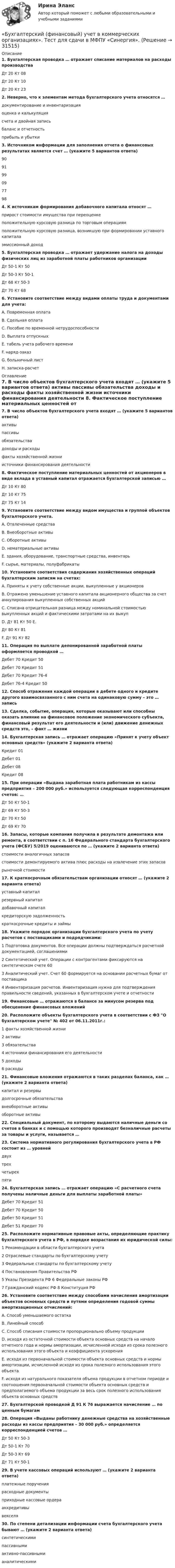      
          Описание
          1. Бухгалтерская проводка … отражает списание материалов на расходы производства Дт 20 Кт 08 Дт 20 Кт 10 Дт 20 Кт 232. Неверно, что к элементам метода бухгалтерского учета относятся … документирование и инвентаризация оценка и калькуляция счета и двойная запись баланс и отчетность прибыль и убытки3. Источником информации для заполнения отчета о финансовых результатах является счет … (укажите 5 вариантов ответа) 9091 99 09 77 984. К источникам формирования добавочного капитала относят … прирост стоимости имущества при переоценке положительную курсовую разница по торговым операциям положительную курсовую разница, возникшую при формировании уставного капитала эмиссионный доход5. Бухгалтерская проводка … отражает удержание налога на доходы физических лиц из заработной платы работников организации Дт 50-1 Кт 50 Дт 50-3 Кт 50-1 Дт 68 Кт 50-3 Дт 70 Кт 686. Установите соответствие между видами оплаты труда и документами для учета: A. Повременная оплата B. Сдельная оплата C. Пособие по временной нетрудоспособности D. Выплата отпускных E. табель учета рабочего времени F. наряд-заказ G. больничный лист H. записка-расчет 
          Оглавление
          7. В число объектов бухгалтерского учета входят … (укажите 5 вариантов ответа) активы пассивы обязательства доходы и расходы факты хозяйственной жизни источники финансирования деятельности 8. Фактическое поступление материальных ценностей от акционеров в виде вклада в уставный капитал отражается бухгалтерской записью … Дт 10 Кт 80 Дт 10 Кт 75 Дт 75 Кт 149. Установите соответствие между видом имущества и группой объектов бухгалтерского учета. A. Отвлеченные средства B. Внеоборотные активы C. Оборотные активы D. нематериальные активы E. здания, оборудование, транспортные средства, инвентарь F. сырье, материалы, полуфабрикаты10. Установите соответствия содержания хозяйственных операций бухгалтерским записям на счетах: A. Приняты к учету собственные акции, выкупленные у акционеров B. Отражено уменьшение уставного капитала акционерного общества за счет аннулирования выкупленных собственных акций C. Списана отрицательная разница между номинальной стоимостью выкупленных акций и фактическими затратами на их выкуп D. Дт 81 Кт 50 E. Дт 80 Кт 81 F. Дт 91 Кт 8211. Операция по выплате депонированной заработной платы оформляется проводкой … Дебет 70 Кредит 50 Дебет 70 Кредит 51 Дебет 70 Кредит 76-4 Дебет 76-4 Кредит 5012. Способ отражения каждой операции в дебете одного и кредите другого взаимосвязанного с ним счета на одинаковую сумму – это … запись13. Сделка, событие, операция, которые оказывают или способны оказать влияние на финансовое положение экономического субъекта, финансовый результат его деятельности и (или) движение денежных средств это, – факт … жизни14. Бухгалтерская запись … отражает операцию «Принят к учету объект основных средств» (укажите 2 варианта ответа) Кредит 01 Дебет 01 Дебет 08 Кредит 0815. При операции «Выдана заработная плата работникам из кассы предприятия – 200 000 руб.» используется следующая корреспонденция счетов: … Дт 50 Кт 50-1 Дт 69 Кт 50-3 Дт 70 Кт 50 Дт 69 Кт 7016. Запасы, которые компания получила в результате демонтажа или ремонта, в соответствии с п. 16 Федерального стандарта бухгалтерского учета (ФСБУ) 5/2019 оцениваются по … (укажите 2 варианта ответа) стоимости аналогичных запасов стоимости демонтируемого актива плюс расходы на извлечение этих запасов рыночной стоимости17. К краткосрочным обязательствам организации относят … (укажите 2 варианта ответа) уставный капитал резервный капитал добавочный капитал кредиторскую задолженность краткосрочные кредиты и займы18. Укажите порядок организации бухгалтерского учета по учету расчетов с поставщиками и подрядчиками: 1 Подготовка документов. Все операции должны подтверждаться расчетной документацией, соглашениями2 Синтетический учет. Операции с контрагентами фиксируются на синтетическом счете 60 3 Аналитический учет. Счет 60 формируется на основании расчетных бумаг от поставщика 4 Инвентаризация расчетов. Инвентаризация нужна для подтверждения правильности сведений, указанных в бухгалтерском учете и отчетности19. Финансовые … отражаются в балансе за минусом резерва под обесценение финансовых вложений20. Расположите объекты бухгалтерского учета в соответствии с ФЗ О бухгалтерском учете № 402 от 06.11.2011г.: 1 факты хозяйственной жизни 2 активы 3 обязательства 4 источники финансирования его деятельности 5 доходы 6 расходы21. Финансовые вложения отражаются в таких разделах баланса, как … (укажите 2 варианта ответа) капитал и резервы долгосрочные обязательства внеоборотные активы оборотные активы22. Специальный документ, по которому выдаются наличные деньги со счетов в банках и с помощью которого производят безналичные расчеты за товары и услуги, называется …23. Система нормативного регулирования бухгалтерского учета в РФ состоит из … уровней двух трех четырех пяти24. Бухгалтерская запись … отражает операцию «С расчетного счета получены наличные деньги для выплаты заработной платы» Дебет 70 Кредит 51 Дебет 70 Кредит 50 Дебет 50 Кредит 51 Дебет 51 Кредит 7025. Расположите нормативные правовые акты, определяющие практику бухгалтерского учета в РФ, в порядке возрастания их юридической силы: 1 Рекомендации в области бухгалтерского учета 2 Отраслевые стандарты по бухгалтерскому учету 3 Федеральные стандарты по бухгалтерскому учету 4 Постановления Правительства РФ 5 Указы Президента РФ 6 Федеральные законы РФ 7 Гражданский кодекс РФ 8 Конституция РФ26. Установите соответствие между способами начисления амортизации объектов основных средств и путями определения годовой суммы амортизационных отчислений: A. Способ уменьшаемого остатка B. Линейный способ C. Способ списания стоимости пропорционально объему продукции D. исходя из остаточной стоимости объекта основных средств на начало отчетного года и нормы амортизации, исчисленной исходя из срока полезного использования этого объекта и коэффициента ускорения E. исходя из первоначальной стоимости объекта основных средств и нормы амортизации, исчисленной исходя из срока полезного использования этого объекта F. исходя из натурального показателя объема продукции в отчетном периоде и соотношения первоначальной стоимости объекта основных средств и предполагаемого объема продукции за весь срок полезного использования объекта основных средств27. Бухгалтерской проводкой Д 91 К 76 выражается начисление … по ценным бумагам28. Операция «Выданы работнику денежные средства на хозяйственные расходы из кассы предприятия – 30 000 руб.» определяется корреспонденцией счетов … Дт 50 Кт 50-3 Дт 50-1 Кт 70 Дт 50-3 Кт 69 Дт 71 Кт 50-129. В учете кассовых операций используют … (укажите 2 варианта ответа) платежные поручения расходные документы приходные кассовые ордера аккредитивы векселя30. По степени детализации информации счета бухгалтерского учета бывают … (укажите 2 варианта ответа) синтетическими пассивными активно-пассивными аналитическими  
            
            
            Бухгалтерский (финансовый) учет в коммерческих организациях (продвинутый уровень) тест с ответами Синергия«Бухгалтерский (финансовый) учет в коммерческих организациях». Тест для сдачи в МФПУ «Синергия». Бухгалтерский финансовый учет и отчетностьБухгалтерский финансовый учет и отчетностьБухгалтерский финансовый учёт и отчетностьБухгалтерский финансовый учёт и отчётностьБухгалтерский финансовый учет и отчетность  все задания Бухгалтерский финансовый учет 1 / Росдистант / Решение заданий 1-6Бухгалтерский финансовый учет 2 Бухгалтерский финансовый учет 2 (129 вопросов)Бухгалтерский финансовый учет 2 (РОСДИСТАНТ) Бухгалтерский финансовый учет 2 (ТЕСТЫ 1-7) РОСДИСТАНТ, ТГУБухгалтерский (финансовый) учет в коммерческих организациях (продвинутый уровень). Синергия. ✅ Ответы на ИТОГОВЫЙ ТЕСТ💯 Бухгалтерский (финансовый) учет в коммерческих организациях (продвинутый уровень) [Тема 1] (ответы на тест Синергия / МОИ / МТИ / МосАП, октябрь 2023)