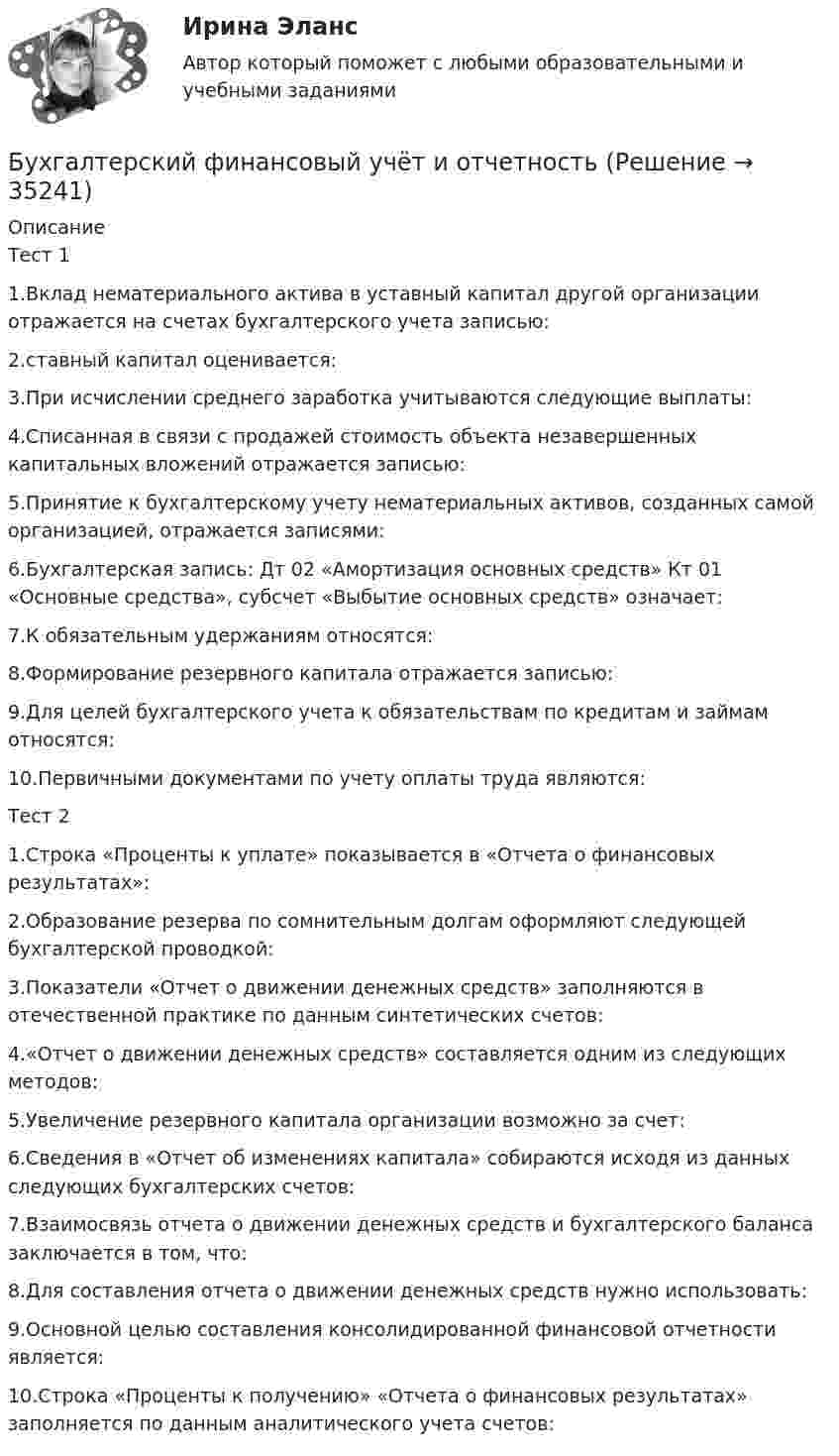      
          Описание
          Тест 11.Вклад нематериального актива в уставный капитал другой организации отражается на счетах бухгалтерского учета записью:2.ставный капитал оценивается:3.При исчислении среднего заработка учитываются следующие выплаты:4.Списанная в связи с продажей стоимость объекта незавершенных капитальных вложений отражается записью:5.Принятие к бухгалтерскому учету нематериальных активов, созданных самой организацией, отражается записями:6.Бухгалтерская запись: Дт 02 «Амортизация основных средств» Кт 01 «Основные средства», субсчет «Выбытие основных средств» означает:7.К обязательным удержаниям относятся:8.Формирование резервного капитала отражается записью:9.Для целей бухгалтерского учета к обязательствам по кредитам и займам относятся:10.Первичными документами по учету оплаты труда являются:Тест 21.Строка «Проценты к уплате» показывается в «Отчета о финансовых результатах»:2.Образование резерва по сомнительным долгам оформляют следующей бухгалтерской проводкой:3.Показатели «Отчет о движении денежных средств» заполняются в отечественной практике по данным синтетических счетов:4.«Отчет о движении денежных средств» составляется одним из следующих методов:5.Увеличение резервного капитала организации возможно за счет:6.Сведения в «Отчет об изменениях капитала» собираются исходя из данных следующих бухгалтерских счетов:7.Взаимосвязь отчета о движении денежных средств и бухгалтерского баланса заключается в том, что:8.Для составления отчета о движении денежных средств нужно использовать:9.Основной целью составления консолидированной финансовой отчетности является:10.Строка «Проценты к получению» «Отчета о финансовых результатах» заполняется по данным аналитического учета счетов:  
            
            
            Бухгалтерский финансовый учет и отчетностьБухгалтерский финансовый учёт и отчетностьБухгалтерский финансовый учёт и отчётностьБухгалтерский финансовый учет и отчетность  все задания Бухгалтерский финансовый учет и отчетность   ВСЕ ЗАДАНИЯ Бухгалтерский финансовый учет и отчетность/Задача 1/ 100%Бухгалтерский финансовый учет и отчетность/Задача 2/ 100%/Задача 4 (вариант 16)Бухгалтерский финансовый учет 2 (РОСДИСТАНТ) Бухгалтерский финансовый учет 2 (ТЕСТЫ 1-7) РОСДИСТАНТ, ТГУБухгалтерский (финансовый) учет в коммерческих организациях (продвинутый уровень). Синергия. ✅ Ответы на ИТОГОВЫЙ ТЕСТ💯 Бухгалтерский (финансовый) учет в коммерческих организациях (продвинутый уровень) [Тема 1] (ответы на тест Синергия / МОИ / МТИ / МосАП, октябрь 2023)💯 Бухгалтерский (финансовый) учет в коммерческих организациях (продвинутый уровень) [Тема 1] (ответы на тест Синергия / МОИ / МТИ / МосАП, сентябрь 2023)Бухгалтерский (финансовый) учет в коммерческих организациях (продвинутый уровень) тест с ответами Синергия«Бухгалтерский (финансовый) учет в коммерческих организациях». Тест для сдачи в МФПУ «Синергия». 