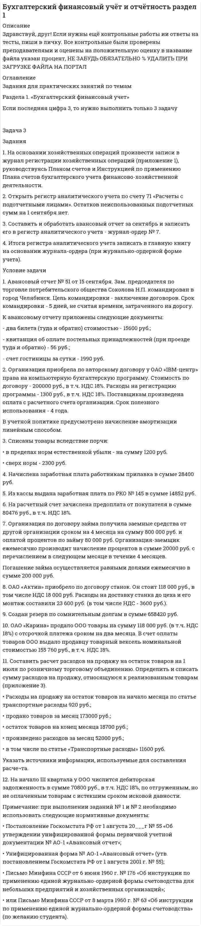 




Описание


Здравствуй, друг! Если нужны ещё работы, пиши в личку. Все контрольные были проверены преподавателями и оценены на положительную оценку в название файла указан процент, НЕ ЗАБУДЬ ОБЯЗАТЕЛЬНО % УДАЛИТЬ ПРИ ЗАГРУЗКЕ ФАЙЛА НА ПОРТАЛ




Оглавление


Задания для практических занятий по темам
Раздела 1. «Бухгалтерский финансовый учет»
 
Номер задания выбирается по последней цифре вашего шифра (логина).
 
Задача 4
Задания
1. На основании хозяйственных операций произвести записи в журнал регистрации хозяйственных операций (приложение 1), руководствуясь Планом счетов и Инструкцией по применению Плана счетов бухгалтерского учета финансово-хозяйственной деятельности.
2. На основании хозяйственных операций произвести записи в регистр аналитического учета по счету № 70 «Расчеты по оплате труда».
Условие задачи
1. Сальдо по счету 70 «Расчеты с персоналом по оплате труда» на 1 января 200_ г. составило:
Мирошниченко А.Н. - 5680 руб.;
Кириллова П.Н. - 9864 руб.
Составить расчет начисления заработной платы работникам. Согласно штатному расписанию работникам установлены должностные оклады:
Мирошниченко А.Н. - 9500 руб.;
Кирилловой П.Н. - 8500 руб.
В январе 200_г. 20 рабочих дней, из них отработано:
Мирошниченко А.Н. - 20 дней;
Кирилловой П.Н. - 15 дней.
Составить расчет начисления заработной платы по листку временной нетрудоспособности бухгалтеру Кириловой П.Н. за дни болезни, если её заработная плата за расчетный периода составила 132450 руб., количество рабочих дней в расчетном периоде - 260.
2. Организация заключила договор на поставку оборудования. В соответствии с договором стоимость оборудования составляет 118 000 руб., в т.ч. НДС 18%. Для расчетов с поставщиком организацией был открыт в банке покрытый аккредитив.
Договором поставки оборудования установлено, что:
- платежи по контракту производятся с покрытого аккредитива;
- расчеты производятся после предъявления в банк транспортных документов на перевозку оборудования и счета поставщика.
Банк удержал с организации сумму оплаты за обслуживание аккредитива в размере 0,1 % от его суммы.
3. ОАО приобрело 10 собственных акций по цене 900 руб. за акцию, номинальная стоимость каждой - 1000 руб.
4. На балансе ООО числится станок. По состоянию на 1 января 200_ г. станок был переоценен. Первоначальная стоимость станка уменьшилась на 2000 руб., а сумма амортизации - на 500 руб. Первоначальная стоимость станка - 10 000 руб., сумма начисленной амортизации - 5000 руб. на момент переоценки.
5. Организация-заимодавец предоставила организации-заемщику денежные средства по договору займа сроком на 12 месяцев под 18 % годовых в сумме 350 000 руб. По истечении срока организация- заимодавец получила на расчетный счет от организации-заемщика денежные средства в порядке возврата займа и проценты согласно договору.
6. В соответствии с учредительным договором вновь созданного ООО «Марс» определен уставный капитал в размере 150000 руб., который распределен между двумя учредителями по 30 и 70% соответственно. Первый учредитель внес свою долю денежными средствами, перечислив их на расчетный счет организации, второй - материалами на сумму 35000 руб., торговым оборудованием стоимостью 14000 руб., оставшуюся часть внес денежными средствами.
7. Из кассы по РКО выплачено поставщику 56800 руб., в т.ч. НДС 18%.
8. По результатам инвентаризации в кассе выявлены излишки в сумме 1250 руб.
9. ОАО получило выручку от продажи товаров в сумме 1180 000 руб., в том числе НДС 180 000 руб. Себестоимость проданных товаров со¬ставила 600 000 руб.
Кроме того, фирма получила доход от сдачи имущества в аренду в сумме 2360 руб., в том числе НДС 360 руб. Сдача имущества в аренду не является для ОАО обычной деятельностью. Расходы, связанные с предоставлением имущества в аренду, составили 3600 руб.
10. Организация приобрела материалы на сумму 118 000 руб., в том числе НДС 18 000 руб.
11. С расчетного счета оплачен налог на прибыль в сумме 784500 руб.
12. Начислен транспортный налог в сумме 36400 руб.
Примечание: при выполнении заданий № 1 и № 2 необходимо
использовать следующие нормативные документы:
• Постановление Госкомстата РФ от 5 января 2004 г. № 1 «Об утверждении унифицированных форм первичной учетной документации по учету труда и его оплаты»;
• Письмо Минфина СССР от 6 июня 1960 г. № 176 «Об инструкции по применению единой журнально-ордерной формы счетоводства для небольших предприятий и хозяйственных организаций».
• или Письмо Минфина СССР от 8 марта 1960 г. № 63 «Об инструкции по применению единой журнально-ордерной формы счетоводства» (по желанию студента).
 



            
            
            1. На основании хозяйственных операций произвести записи в журнал регистрации хозяйственных операций (приложение 1), руко¬водствуясь Планом счетов и Инструкцией по применению Плана сче¬тов бухгалтерского учета финансово-хозяйственной деятельности.1. На основании хозяйственных операций произвести записи в журнал регистрации хозяйственных операций (приложение 1), руководствуясь Планом счетов и Инструкцией по применению Плана счетов бухгалтерского учета финансово-хозяйственной деятельности.1. На основании хозяйственных операций произвести записи в журнал регистрации хозяйственных операций (приложение 1), руководствуясь Планом счетов и Инструкцией по применению Плана счетов бухгалтерского учета финансово-хозяйственной деятельности.. 21. На основании хозяйственных операций произвести записи в журнал регистрации хозяйственных операций, руководствуясь Планом счетов и Инструкцией по применению Плана счетов бухгалтерского учета финансово-хозяйственной деятельности. 2. По операциям 1 и 2 составить первичные документы по движению товаров в торговле.1. На основе данных бухгалтерской отчетности ОАО «НЗХК» за 2011 год проведите анализ денежных средств прямым методом, сделайте обоснованные выводы. Для анализа используйте таблицу 1.1. На основе данных бухгалтерской отчетности ОАО «НЗХК» за 2011 год проведите анализ денежных средств прямым методом, сделайте обоснованные выводы. Для анализа используйте таблицу 1. Таблица 11. На основе данных для выполнения задачи: - подготовить и заполнить журнал регистрации хозяйственных операций; -открыть схемы счетов и отразить на них хозяйственные операции1. На нейтрализацию 0,370 г гидроксида кальция израсходовано 0,315 г азотной кислоты. Определить молярную массу эквивалента и эквивалент Ca(OH)₂ в этой реакции. Напишите уравнение реакции.1. На основании данных бухгалтерской отчетности ОАО «НЗХК» за 2011 год, проведите анализ дебиторской и кредиторской задолженности. Проанализируйте структуру (движение) дебиторской и кредиторской задолженности и рассчитайте показатели оборачиваемости дебиторской и кредиторской задолженности. Сделайте соответствующие выводы. Для проведения анализа используйте структуру таблицы.1. На основании данных бухгалтерской отчетности ОАО «НЗХК» за 2011 год, проведите анализ дебиторской и кредиторской задолженности. Проанализируйте структуру (движение) дебиторской и кредиторской задолженности и рассчитайте показатели оборачиваемости дебиторской и кредиторской задолженности. Сделайте соответствующие выводы. Для проведения анализа используйте структуру таблицы.. 21. На основании данных бухгалтерской отчетности ОАО «НЗХК» за 2011 год, проведите анализ дебиторской и кредиторской задолженности. Проанализируйте структуру (движение) дебиторской и кредиторской задолженности и рассчитайте показатели оборачиваемости дебиторской и кредиторской задолженности. Сделайте соответствующие выводы. Для проведения анализа используйте структуру таблицы.. 31. На основании данных бухгалтерской отчетности ОАО «НЗХК» за 2014 год, проведите анализ дебиторской и кредиторской задолженности. Проанализируйте структуру (движение) дебиторской и кредиторской задолженности и рассчитайте показатели оборачиваемости дебиторской и кредиторской задолженности. Сделайте соответствующие выводы. Для проведения анализа используйте структуру таблицы.1) На основании ПБУ 9/99 “Доходы организаций” и ПБУ 10/99 “Расходы организаций” изучите группы доходов и расходов предприятия, их полный состав, факторы, на них влияющие, и задачи финансовой службы предприятия по их управлению. 2) Результаты исследования оформите в виде таблицы1. На основании хозяйственных операций произвести записи в журнал регистрации хозяйственных операций (прил. 1), руководствуясь Планом счетов и Инструкцией по применению Плана счетов бухгалтерского учета финансово-хозяйственной деятельности.