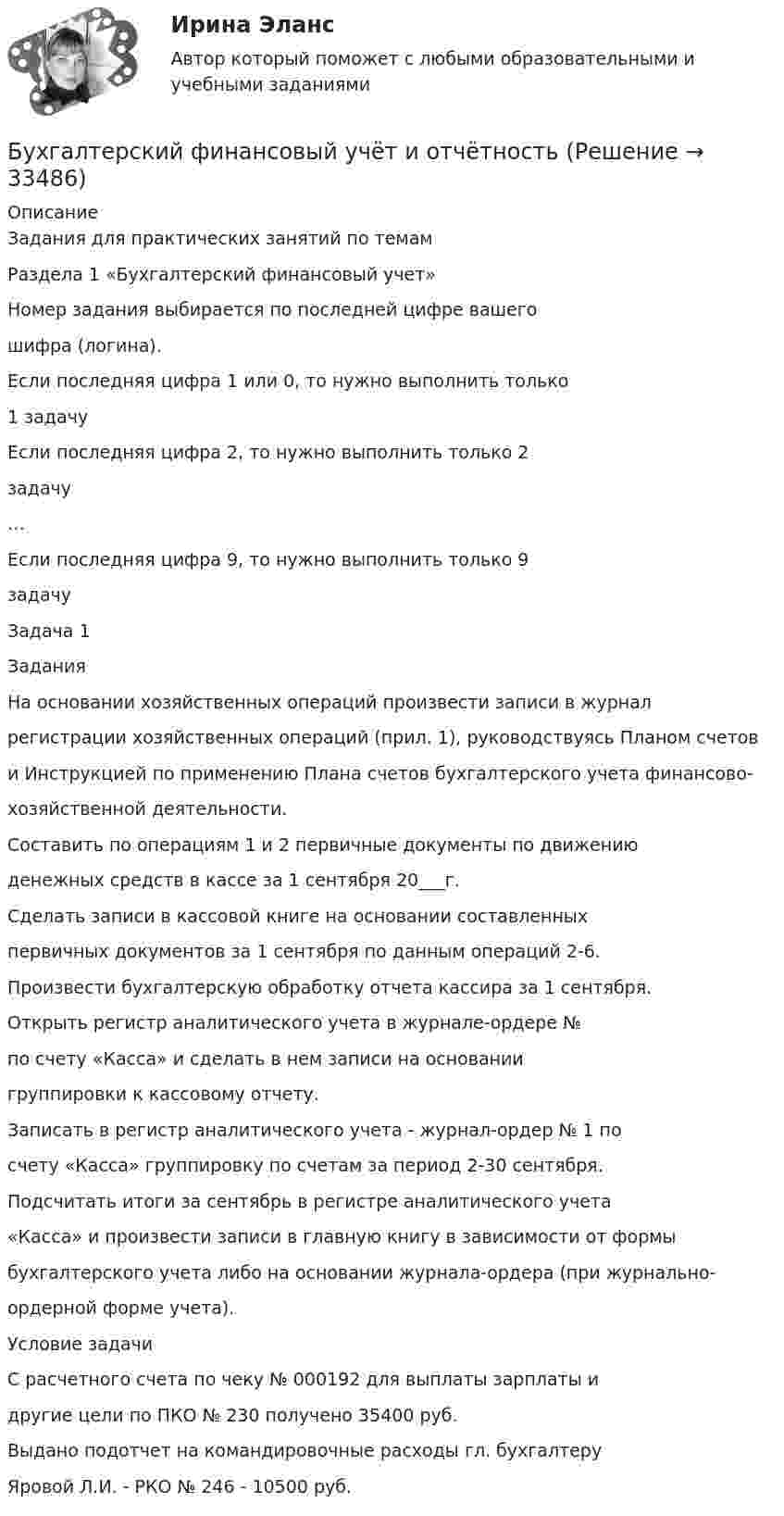      
          Описание
          Задания для практических занятий по темамРаздела 1 «Бухгалтерский финансовый учет»Номер задания выбирается по последней цифре вашегошифра (логина).Если последняя цифра 1 или 0, то нужно выполнить только1 задачуЕсли последняя цифра 2, то нужно выполнить только 2задачу…Если последняя цифра 9, то нужно выполнить только 9задачуЗадача 1ЗаданияНа основании хозяйственных операций произвести записи в журналрегистрации хозяйственных операций (прил. 1), руководствуясь Планом счетови Инструкцией по применению Плана счетов бухгалтерского учета финансово-хозяйственной деятельности.Составить по операциям 1 и 2 первичные документы по движениюденежных средств в кассе за 1 сентября 20___г.Сделать записи в кассовой книге на основании составленныхпервичных документов за 1 сентября по данным операций 2-6.Произвести бухгалтерскую обработку отчета кассира за 1 сентября.Открыть регистр аналитического учета в журнале-ордере №по счету «Касса» и сделать в нем записи на основаниигруппировки к кассовому отчету.Записать в регистр аналитического учета - журнал-ордер № 1 посчету «Касса» группировку по счетам за период 2-30 сентября.Подсчитать итоги за сентябрь в регистре аналитического учета«Касса» и произвести записи в главную книгу в зависимости от формыбухгалтерского учета либо на основании журнала-ордера (при журнально-ордерной форме учета).Условие задачиС расчетного счета по чеку № 000192 для выплаты зарплаты идругие цели по ПКО № 230 получено 35400 руб.Выдано подотчет на командировочные расходы гл. бухгалтеруЯровой Л.И. - РКО № 246 - 10500 руб.  
            
            
            Бухгалтерский финансовый учёт и отчетностьБухгалтерский финансовый учёт и отчётностьБухгалтерский финансовый учет и отчетность  все задания Бухгалтерский финансовый учет и отчетность   ВСЕ ЗАДАНИЯ Бухгалтерский финансовый учет и отчетность/Задача 1/ 100%Бухгалтерский финансовый учет и отчетность/Задача 2/ 100%/Задача 4 (вариант 16)Бухгалтерский финансовый учет и отчетность/ Итоговый тест / Результат на Отлично 90 % Бухгалтерский финансовый учет 2 (ТЕСТЫ 1-7) РОСДИСТАНТ, ТГУБухгалтерский (финансовый) учет в коммерческих организациях (продвинутый уровень). Синергия. ✅ Ответы на ИТОГОВЫЙ ТЕСТ💯 Бухгалтерский (финансовый) учет в коммерческих организациях (продвинутый уровень) [Тема 1] (ответы на тест Синергия / МОИ / МТИ / МосАП, октябрь 2023)💯 Бухгалтерский (финансовый) учет в коммерческих организациях (продвинутый уровень) [Тема 1] (ответы на тест Синергия / МОИ / МТИ / МосАП, сентябрь 2023)Бухгалтерский (финансовый) учет в коммерческих организациях (продвинутый уровень) тест с ответами Синергия«Бухгалтерский (финансовый) учет в коммерческих организациях». Тест для сдачи в МФПУ «Синергия». Бухгалтерский финансовый учет и отчетность