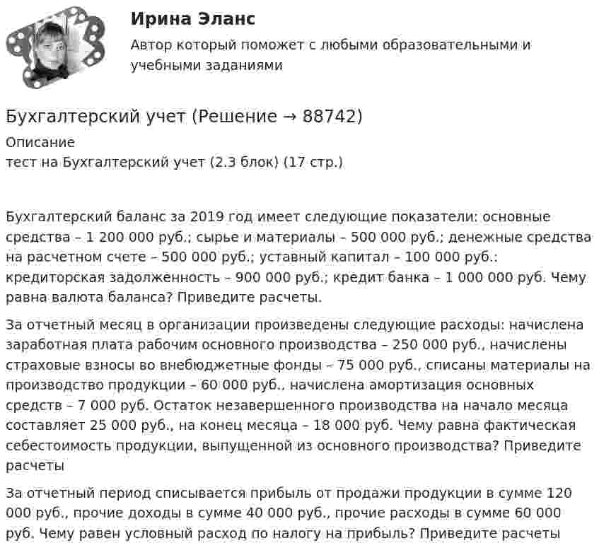      
            Описание
            тест на Бухгалтерский учет (2.3 блок) (17 стр.)Бухгалтерский баланс за 2019 год имеет следующие показатели: основные средства – 1 200 000 руб.; сырье и материалы – 500 000 руб.; денежные средства на расчетном счете – 500 000 руб.; уставный капитал – 100 000 руб.: кредиторская задолженность – 900 000 руб.; кредит банка – 1 000 000 руб. Чему равна валюта баланса? Приведите расчеты.За отчетный месяц в организации произведены следующие расходы: начислена заработная плата рабочим основного производства – 250 000 руб., начислены страховые взносы во внебюджетные фонды – 75 000 руб., списаны материалы на производство продукции – 60 000 руб., начислена амортизация основных средств – 7 000 руб. Остаток незавершенного производства на начало месяца составляет 25 000 руб., на конец месяца – 18 000 руб. Чему равна фактическая себестоимость продукции, выпущенной из основного производства? Приведите расчетыЗа отчетный период списывается прибыль от продажи продукции в сумме 120 000 руб., прочие доходы в сумме 40 000 руб., прочие расходы в сумме 60 000 руб. Чему равен условный расход по налогу на прибыль? Приведите расчеты   
            
            
            Бухгалтерский учетБухгалтерский учетБухгалтерский учетБухгалтерский учетБухгалтерский учетБухгалтерский учет / 29 вопросовБухгалтерский учет 2 задания СибУПК Бухгалтерский управленческий учетТема 2. Затраты, формирующие себестоимость продукц... /  Бухгалтерский управленческий учет.Тема 3. Методы учета затрат и калькулирования себе... / Бухгалтерский управленческий учет  Тема 5. Цели и концепции систем подготовки смет и бюджетирования 78,57%Бухгалтерский управленческий учет Тема 6. Использование данных бухгалтерского управленческого учета для обоснования и принятия решений на разных уровнях управления 70%Бухгалтерский управленческий учет Тема 6. Использование данных бухгалтерского управленческого учета для обоснования и принятия решений на разных уровнях управления  (тест с ответами) 70%Бухгалтерский управленческий учет (тест с ответами ММА/ИДО)бухгалтерский учет 