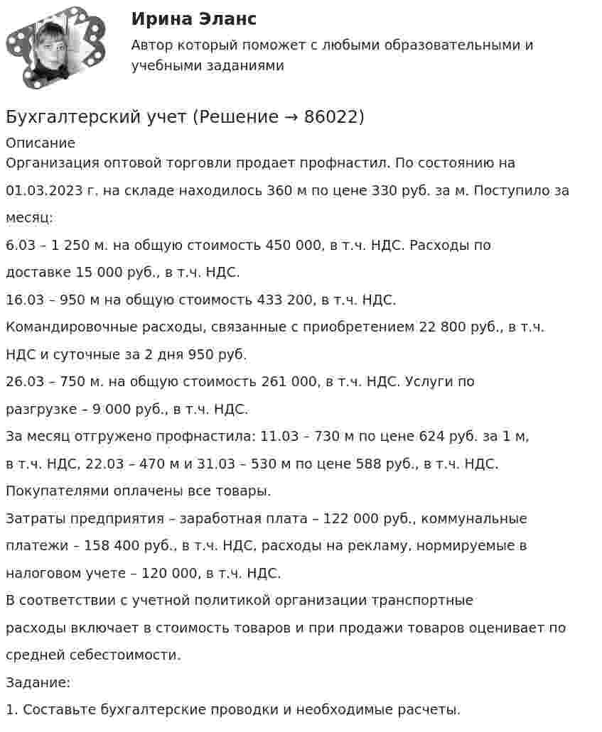     
            Описание
            Организация оптовой торговли продает профнастил. По состоянию на01.03.2023 г. на складе находилось 360 м по цене 330 руб. за м. Поступило замесяц:6.03 – 1 250 м. на общую стоимость 450 000, в т.ч. НДС. Расходы подоставке 15 000 руб., в т.ч. НДС.16.03 – 950 м на общую стоимость 433 200, в т.ч. НДС.Командировочные расходы, связанные с приобретением 22 800 руб., в т.ч.НДС и суточные за 2 дня 950 руб.26.03 – 750 м. на общую стоимость 261 000, в т.ч. НДС. Услуги поразгрузке – 9 000 руб., в т.ч. НДС.За месяц отгружено профнастила: 11.03 – 730 м по цене 624 руб. за 1 м,в т.ч. НДС, 22.03 – 470 м и 31.03 – 530 м по цене 588 руб., в т.ч. НДС.Покупателями оплачены все товары.Затраты предприятия – заработная плата – 122 000 руб., коммунальныеплатежи – 158 400 руб., в т.ч. НДС, расходы на рекламу, нормируемые вналоговом учете – 120 000, в т.ч. НДС.В соответствии с учетной политикой организации транспортныерасходы включает в стоимость товаров и при продажи товаров оценивает посредней себестоимости.Задание:1. Составьте бухгалтерские проводки и необходимые расчеты.   
            
            
            Бухгалтерский учетБухгалтерский учетБухгалтерский учетБухгалтерский учетБухгалтерский учет / 29 вопросовБухгалтерский учет 2 задания СибУПКБухгалтерский учет 3 семестр/СИНЕРГИЯ//МОСАП//МОИ//МТИ Бухгалтерский управленческий учет.Тема 3. Методы учета затрат и калькулирования себе... / Бухгалтерский управленческий учет  Тема 5. Цели и концепции систем подготовки смет и бюджетирования 78,57%Бухгалтерский управленческий учет Тема 6. Использование данных бухгалтерского управленческого учета для обоснования и принятия решений на разных уровнях управления 70%Бухгалтерский управленческий учет Тема 6. Использование данных бухгалтерского управленческого учета для обоснования и принятия решений на разных уровнях управления  (тест с ответами) 70%Бухгалтерский управленческий учет (тест с ответами ММА/ИДО)бухгалтерский учет Бухгалтерский учет