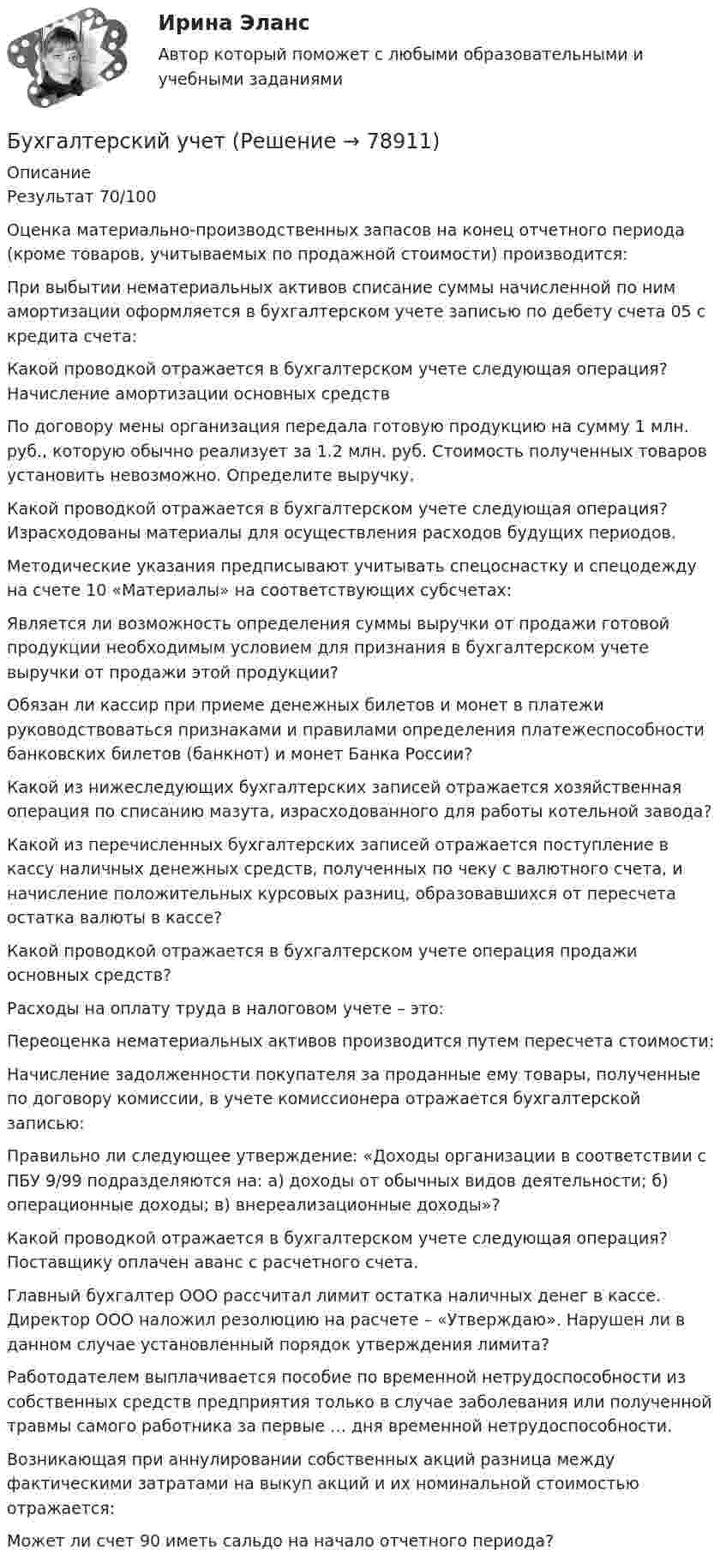      
            Описание
            Результат 70/100Оценка материально-производственных запасов на конец отчетного периода (кроме товаров, учитываемых по продажной стоимости) производится:При выбытии нематериальных активов списание суммы начисленной по ним амортизации оформляется в бухгалтерском учете записью по дебету счета 05 с кредита счета:Какой проводкой отражается в бухгалтерском учете следующая операция? Начисление амортизации основных средствПо договору мены организация передала готовую продукцию на сумму 1 млн. руб., которую обычно реализует за 1.2 млн. руб. Стоимость полученных товаров установить невозможно. Определите выручку.Какой проводкой отражается в бухгалтерском учете следующая операция? Израсходованы материалы для осуществления расходов будущих периодов.Методические указания предписывают учитывать спецоснастку и спецодежду на счете 10 «Материалы» на соответствующих субсчетах:Является ли возможность определения суммы выручки от продажи готовой продукции необходимым условием для признания в бухгалтерском учете выручки от продажи этой продукции?Обязан ли кассир при приеме денежных билетов и монет в платежи руководствоваться признаками и правилами определения платежеспособности банковских билетов (банкнот) и монет Банка России?Какой из нижеследующих бухгалтерских записей отражается хозяйственная операция по списанию мазута, израсходованного для работы котельной завода?Какой из перечисленных бухгалтерских записей отражается поступление в кассу наличных денежных средств, полученных по чеку с валютного счета, и начисление положительных курсовых разниц, образовавшихся от пересчета остатка валюты в кассе?Какой проводкой отражается в бухгалтерском учете операция продажи основных средств?Расходы на оплату труда в налоговом учете – это:Переоценка нематериальных активов производится путем пересчета стоимости:Начисление задолженности покупателя за проданные ему товары, полученные по договору комиссии, в учете комиссионера отражается бухгалтерской записью: Правильно ли следующее утверждение: «Доходы организации в соответствии с ПБУ 9/99 подразделяются на: а) доходы от обычных видов деятельности; б) операционные доходы; в) внереализационные доходы»?Какой проводкой отражается в бухгалтерском учете следующая операция? Поставщику оплачен аванс с расчетного счета.Главный бухгалтер ООО рассчитал лимит остатка наличных денег в кассе. Директор ООО наложил резолюцию на расчете – «Утверждаю». Нарушен ли в данном случае установленный порядок утверждения лимита?Работодателем выплачивается пособие по временной нетрудоспособности из собственных средств предприятия только в случае заболевания или полученной травмы самого работника за первые … дня временной нетрудоспособности.Возникающая при аннулировании собственных акций разница между фактическими затратами на выкуп акций и их номинальной стоимостью отражается:Может ли счет 90 иметь сальдо на начало отчетного периода?   
            
            
            Бухгалтерский учетБухгалтерский учетБухгалтерский учетБухгалтерский учетБухгалтерский учетБухгалтерский учетБухгалтерский учет / 29 вопросовБухгалтерский управленческий учет СИБУПК 3 Курс Тесты 7,8,9 100% Бухгалтерский управленческий учетТема 2. Затраты, формирующие себестоимость продукц... /  Бухгалтерский управленческий учет.Тема 3. Методы учета затрат и калькулирования себе... / Бухгалтерский управленческий учет  Тема 5. Цели и концепции систем подготовки смет и бюджетирования 78,57%Бухгалтерский управленческий учет Тема 6. Использование данных бухгалтерского управленческого учета для обоснования и принятия решений на разных уровнях управления 70%Бухгалтерский управленческий учет Тема 6. Использование данных бухгалтерского управленческого учета для обоснования и принятия решений на разных уровнях управления  (тест с ответами) 70%Бухгалтерский управленческий учет (тест с ответами ММА/ИДО)