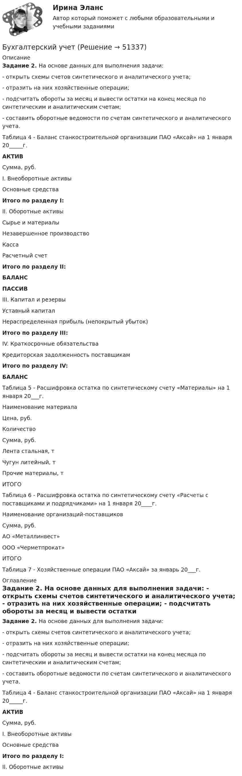     
            Описание
             Задание 2. На основе данных для выполнения задачи: 	-                    открыть схемы счетов синтетического и аналитического учета; 	-                    отразить на них хозяйственные операции; 	-                    подсчитать обороты за месяц и вывести остатки на конец месяца по синтетическим и аналитическим счетам; 	-                    составить оборотные ведомости по счетам синтетического и аналитического учета. 	Таблица 4 - Баланс станкостроительной организации ПАО «Аксай» на 1 января 20_____г.  АКТИВ  Сумма, руб.    I. Внеоборотные активы     Основные средства   Итого по разделу I:     II. Оборотные активы     Сырье и материалы     Незавершенное производство     Касса     Расчетный счет   Итого по разделу II:   БАЛАНС   ПАССИВ     III. Капитал и резервы     Уставный капитал     Нераспределенная прибыль (непокрытый убыток)   Итого по разделу III:     IV. Краткосрочные обязательства     Кредиторская задолженность поставщикам   Итого по разделу IV:   БАЛАНС   	Таблица 5 - Расшифровка остатка по синтетическому счету «Материалы» на 1 января 20___г.   Наименование материала  Цена, руб.  Количество  Сумма, руб.    Лента стальная, т       Чугун литейный, т       Прочие материалы, т       ИТОГО        	Таблица 6 - Расшифровка остатка по синтетическому счету «Расчеты с поставщиками и подрядчиками» на 1 января 20____г.   Наименование организаций-поставщиков  Сумма, руб.    АО «Металлинвест»     ООО «Черметпрокат»     ИТОГО   	Таблица 7 - Хозяйственные операции ПАО «Аксай» за январь 20___г.  
            Оглавление
             Задание 2. На основе данных для выполнения задачи: 	-                    открыть схемы счетов синтетического и аналитического учета; 	-                    отразить на них хозяйственные операции; 	-                    подсчитать обороты за месяц и вывести остатки на конец месяца по синтетическим и аналитическим счетам; 	-                    составить оборотные ведомости по счетам синтетического и аналитического учета. 	Таблица 4 - Баланс станкостроительной организации ПАО «Аксай» на 1 января 20_____г.  АКТИВ  Сумма, руб.    I. Внеоборотные активы     Основные средства   Итого по разделу I:     II. Оборотные активы    
            
            
            Бухгалтерский учетБухгалтерский учетБухгалтерский учет / 29 вопросовБухгалтерский учет 2 задания СибУПКБухгалтерский учет 3 семестр/СИНЕРГИЯ//МОСАП//МОИ//МТИБухгалтерский учет, анализ и аудит / Бизнес-аналитика и финансовое моделирование / 6 семестр / ТГУ - РОСТДИСТАНТ💯 Бухгалтерский учет [Блок 1-2] (ответы на тесты Синергия / МОИ / МТИ / МосАП, декабрь 2023)Бухгалтерский управленческий учет Тема 6. Использование данных бухгалтерского управленческого учета для обоснования и принятия решений на разных уровнях управления 70%Бухгалтерский управленческий учет Тема 6. Использование данных бухгалтерского управленческого учета для обоснования и принятия решений на разных уровнях управления  (тест с ответами) 70%Бухгалтерский управленческий учет (тест с ответами ММА/ИДО)бухгалтерский учет Бухгалтерский учетБухгалтерский учетБухгалтерский учет
