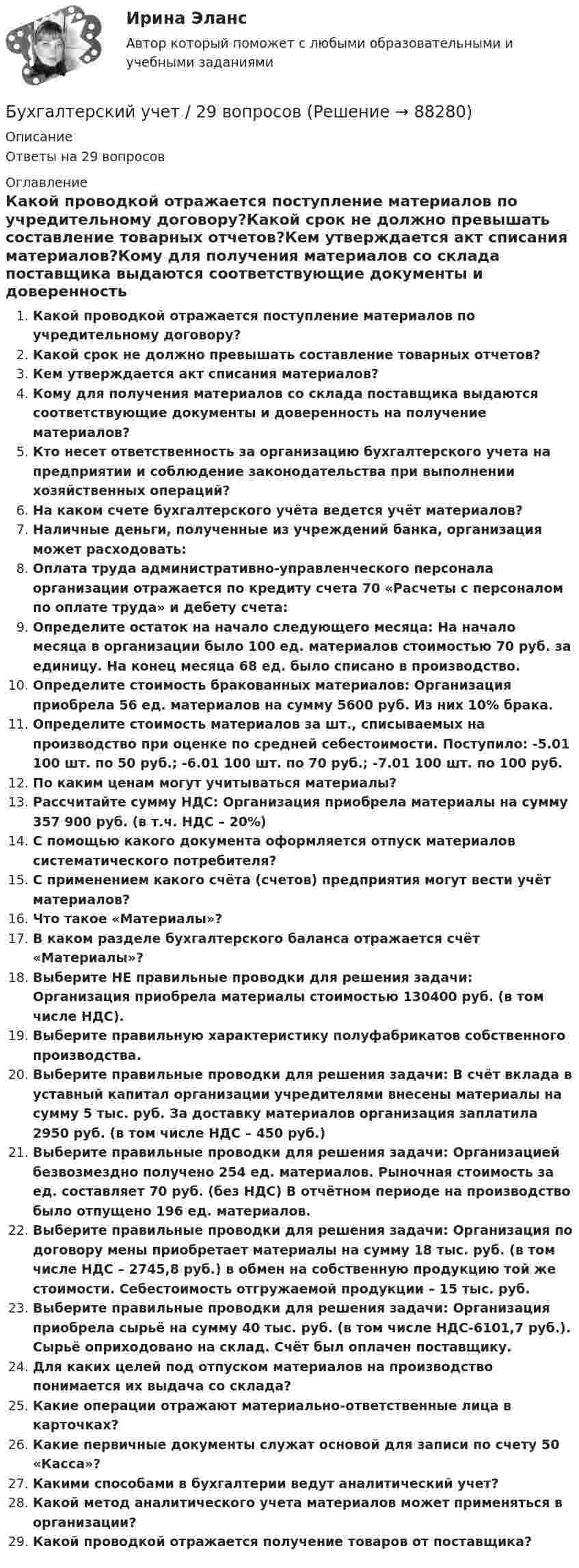      
            Описание
            Ответы на 29 вопросов 
            Оглавление
            Какой проводкой отражается поступление материалов по учредительному договору?Какой срок не должно превышать составление товарных отчетов?Кем утверждается акт списания материалов?Кому для получения материалов со склада поставщика выдаются соответствующие документы и доверенность на получение материалов?Кто несет ответственность за организацию бухгалтерского учета на предприятии и соблюдение законодательства при выполнении хозяйственных операций?На каком счете бухгалтерского учёта ведется учёт материалов?Наличные деньги, полученные из учреждений банка, организация может расходовать:Оплата труда административно-управленческого персонала организации отражается по кредиту счета 70 «Расчеты с персоналом по оплате труда» и дебету счета:Определите остаток на начало следующего месяца: На начало месяца в организации было 100 ед. материалов стоимостью 70 руб. за единицу. На конец месяца 68 ед. было списано в производство.Определите стоимость бракованных материалов: Организация приобрела 56 ед. материалов на сумму 5600 руб. Из них 10% брака.Определите стоимость материалов за шт., списываемых на производство при оценке по средней себестоимости. Поступило: -5.01 100 шт. по 50 руб.; -6.01 100 шт. по 70 руб.; -7.01 100 шт. по 100 руб.По каким ценам могут учитываться материалы?Рассчитайте сумму НДС: Организация приобрела материалы на сумму 357 900 руб. (в т.ч. НДС – 20%)С помощью какого документа оформляется отпуск материалов систематического потребителя?С применением какого счёта (счетов) предприятия могут вести учёт материалов?Что такое «Материалы»?В каком разделе бухгалтерского баланса отражается счёт «Материалы»?Выберите НЕ правильные проводки для решения задачи: Организация приобрела материалы стоимостью 130400 руб. (в том числе НДС).Выберите правильную характеристику полуфабрикатов собственного производства.Выберите правильные проводки для решения задачи: В счёт вклада в уставный капитал организации учредителями внесены материалы на сумму 5 тыс. руб. За доставку материалов организация заплатила 2950 руб. (в том числе НДС – 450 руб.)Выберите правильные проводки для решения задачи: Организацией безвозмездно получено 254 ед. материалов. Рыночная стоимость за ед. составляет 70 руб. (без НДС) В отчётном периоде на производство было отпущено 196 ед. материалов.Выберите правильные проводки для решения задачи: Организация по договору мены приобретает материалы на сумму 18 тыс. руб. (в том числе НДС – 2745,8 руб.) в обмен на собственную продукцию той же стоимости. Себестоимость отгружаемой продукции – 15 тыс. руб.Выберите правильные проводки для решения задачи: Организация приобрела сырьё на сумму 40 тыс. руб. (в том числе НДС-6101,7 руб.). Сырьё оприходовано на склад. Счёт был оплачен поставщику.Для каких целей под отпуском материалов на производство понимается их выдача со склада?Какие операции отражают материально-ответственные лица в карточках?Какие первичные документы служат основой для записи по счету 50 «Касса»?Какими способами в бухгалтерии ведут аналитический учет?Какой метод аналитического учета материалов может применяться в организации?Какой проводкой отражается получение товаров от поставщика?  
            
            
            Бухгалтерский учетБухгалтерский учет / 29 вопросовБухгалтерский учет 2 задания СибУПКБухгалтерский учет 3 семестр/СИНЕРГИЯ//МОСАП//МОИ//МТИБухгалтерский учет, анализ и аудит / Бизнес-аналитика и финансовое моделирование / 6 семестр / ТГУ - РОСТДИСТАНТ💯 Бухгалтерский учет [Блок 1-2] (ответы на тесты Синергия / МОИ / МТИ / МосАП, декабрь 2023)💯 Бухгалтерский учет [Блок 1-2] (ответы на тесты Синергия / МОИ / МТИ / МосАП, ноябрь 2023)Бухгалтерский управленческий учет Тема 6. Использование данных бухгалтерского управленческого учета для обоснования и принятия решений на разных уровнях управления  (тест с ответами) 70%Бухгалтерский управленческий учет (тест с ответами ММА/ИДО)бухгалтерский учет Бухгалтерский учетБухгалтерский учетБухгалтерский учетБухгалтерский учет