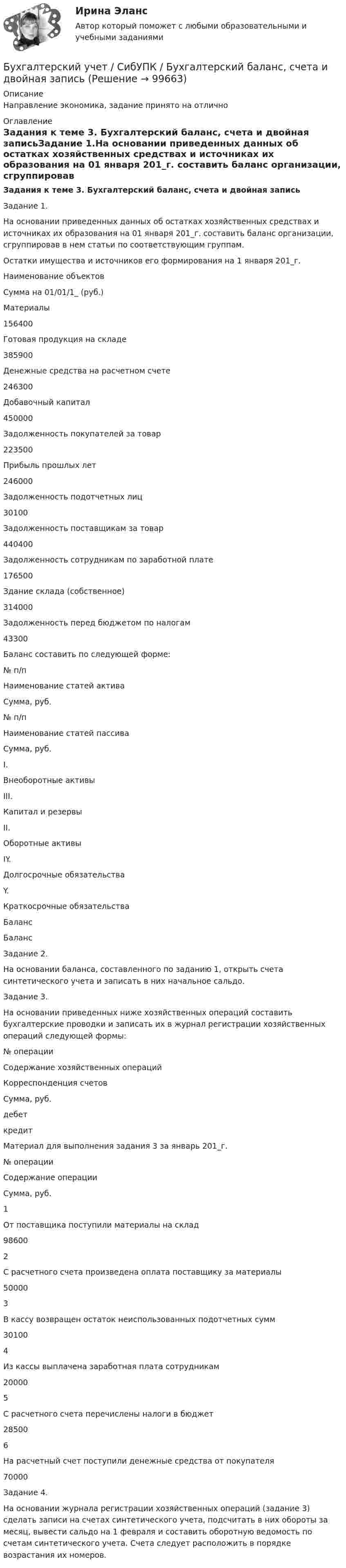     
            Описание
            Направление экономика, задание принято на отлично  
            Оглавление
            Задания к теме 3. Бухгалтерский баланс, счета и двойная записьЗадание 1.На основании приведенных данных об остатках хозяйственных средствах и источниках их образования на 01 января 201_г. составить баланс организации, сгруппировав в нем статьи по соответствующим группам.Остатки имущества и источников его формирования на 1 января 201_г.Наименование объектовСумма на 01/01/1_ (руб.)Материалы156400Готовая продукция на складе385900Денежные средства на расчетном счете246300Добавочный капитал450000Задолженность покупателей за товар223500Прибыль прошлых лет246000Задолженность подотчетных лиц30100Задолженность поставщикам за товар440400Задолженность сотрудникам по заработной плате176500Здание склада (собственное)314000Задолженность перед бюджетом по налогам43300Баланс составить по следующей форме:№ п/пНаименование статей активаСумма, руб.№ п/пНаименование статей пассиваСумма, руб.I.Внеоборотные активыIII.Капитал и резервыII.Оборотные активыIY.Долгосрочные обязательстваY.Краткосрочные обязательстваБалансБалансЗадание 2.На основании баланса, составленного по заданию 1, открыть счета синтетического учета и записать в них начальное сальдо.Задание 3.На основании приведенных ниже хозяйственных операций составить бухгалтерские проводки и записать их в журнал регистрации хозяйственных операций следующей формы:№ операцииСодержание хозяйственных операцийКорреспонденция счетовСумма, руб.дебеткредитМатериал для выполнения задания 3 за январь 201_г.№ операцииСодержание операцииСумма, руб.1От поставщика поступили материалы на склад986002С расчетного счета произведена оплата поставщику за материалы500003В кассу возвращен остаток неиспользованных подотчетных сумм301004Из кассы выплачена заработная плата сотрудникам200005С расчетного счета перечислены налоги в бюджет285006На расчетный счет поступили денежные средства от покупателя70000Задание 4.На основании журнала регистрации хозяйственных операций (задание 3) сделать записи на счетах синтетического учета, подсчитать в них обороты за месяц, вывести сальдо на 1 февраля и составить оборотную ведомость по счетам синтетического учета. Счета следует расположить в порядке возрастания их номеров.  
            
            
            БУХГАЛТЕРСКИЙ УЧЕТ Рубежный контроль к разделу 2 (задачи)Бухгалтерский учет / СибУПК / Бухгалтерский баланс, счета и двойная запись Бухгалтерский учет. Синергия 2023 г.Бухгалтерский учет. Синергия. Ответы на КОМПЕТЕНТНОСТНЫЙ ТЕСТБухгалтерский учет. Тест для сдачи в МФПУ «Синергия». Бухгалтерский учет тест Синергия(все ответы 100 баллов) Итоговый тест на ОтличноБухгалтерский учет тест Синергия (ответы✅100 баллов Итоговый тест)Бухгалтерский учет ММУ 2023г.Бухгалтерский учет ММУ 2023г.Бухгалтерский учет ММУ 2024Бухгалтерский учет на тему: «Классификация бухгалтерских счетов по экономическому содержанию.»Бухгалтерский учет омгту 💯 Бухгалтерский учет (ответы на тест Синергия / МТИ / МосАП, май 2023)Бухгалтерский учет Практическая работа ММУ Задание 2