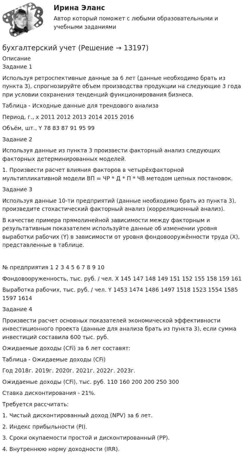      
          Описание
          Задание 1Используя ретроспективные данные за 6 лет (данные необходимо брать из пункта 3), спрогнозируйте объем производства продукции на следующие 3 года при условии сохранения тенденций функционирования бизнеса.Таблица - Исходные данные для трендового анализаПериод, г., x	2011	2012	2013	2014	2015	2016Объём, шт., Y	78	83	87	91	95	99Задание 2Используя данные из пункта 3 произвести факторный анализ следующих факторных детерминированных моделей.1. Произвести расчет влияния факторов в четырёхфакторной мультипликативной модели ВП = ЧР * Д * П * ЧВ методом цепных постановок. Задание 3Используя данные 10-ти предприятий (данные необходимо брать из пункта 3), произведите стохастический факторный анализ (корреляционный анализ).В качестве примера прямолинейной зависимости между факторным и результативным показателем используйте данные об изменении уровня выработки рабочих (Y) в зависимости от уровня фондовооружённости труда (X), представленные в таблице.№ предприятия	1	2	3	4	5	6	7	8	9	10Фондовооруженность, тыс. руб. / чел. X	145	147	148	149	151	152	155	158	159	161Выработка рабочих, тыс. руб. / чел. Y	1453	1474	1486	1497	1518	1523	1554	1585	1597	1614Задание 4Произвести расчет основных показателей экономической эффективности инвестиционного проекта (данные для анализа брать из пункта 3), если сумма инвестиций составила 600 тыс. руб. Ожидаемые доходы (CFi) за 6 лет составят:Таблица - Ожидаемые доходы (CFi)Год	2018г.	2019г.	2020г.	2021г.	2022г.	2023г.Ожидаемые доходы (CFi), тыс. руб.	110	160	200	200	250	300Ставка дисконтирования - 21%.Требуется рассчитать:1. Чистый дисконтированный доход (NPV) за 6 лет.2. Индекс прибыльности (PI).3. Сроки окупаемости простой и дисконтированный (PP).4. Внутреннюю норму доходности (IRR).  
            
            
            Бухгалтерский управленческий учет (тест с ответами ММА/ИДО)бухгалтерский учет Бухгалтерский учетБухгалтерский учетБухгалтерский учетБухгалтерский учетБухгалтерский учетБухгалтерский управленческий учет СИБУПК 3 Курс Тесты 1,2,3 100%Бухгалтерский управленческий учет СИБУПК 3 Курс Тесты 4,5,6 100%Бухгалтерский управленческий учет СИБУПК 3 Курс Тесты 7,8,9 100% Бухгалтерский управленческий учетТема 2. Затраты, формирующие себестоимость продукц... /  Бухгалтерский управленческий учет.Тема 3. Методы учета затрат и калькулирования себе... / Бухгалтерский управленческий учет  Тема 5. Цели и концепции систем подготовки смет и бюджетирования 78,57%Бухгалтерский управленческий учет Тема 6. Использование данных бухгалтерского управленческого учета для обоснования и принятия решений на разных уровнях управления 70%