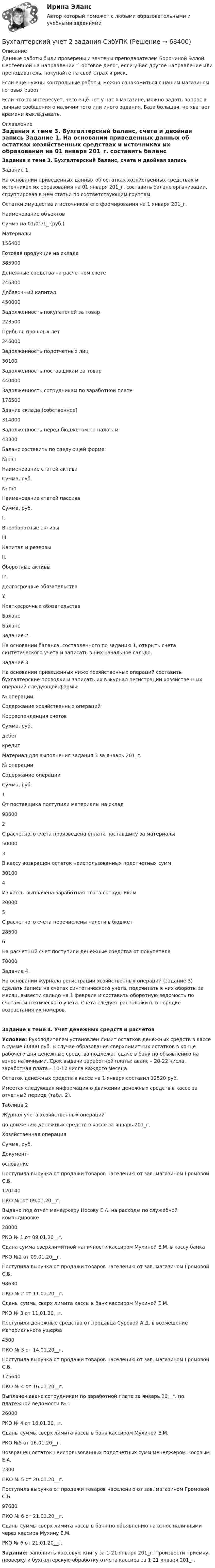      
            Описание
            Данные работы были проверены и зачтены преподавателем Борониной Эллой Сергеевной на направлении Торговое дело, если у Вас другое направление или преподаватель, покупайте на свой страх и риск.Если еще нужны контрольные работы, можно ознакомиться с нашим магазином готовых работ Если что-то интересует, чего ещё нет у нас в магазине, можно задать вопрос в личные сообщения о наличии того или иного задания. База большая, не хватает времени выкладывать. 
            Оглавление
            Задания к теме 3. Бухгалтерский баланс, счета и двойная запись	Задание 1. 	На основании приведенных данных об остатках хозяйственных средствах и источниках их образования на 01 января 201_г. составить баланс организации, сгруппировав в нем статьи по соответствующим группам.	Остатки имущества и источников его формирования на 1 января 201_г.  Наименование объектов Сумма на 01/01/1_ (руб.)   Материалы 156400   Готовая продукция на складе  385900   Денежные средства на расчетном счете 246300   Добавочный капитал 450000   Задолженность покупателей за товар 223500   Прибыль прошлых лет 246000   Задолженность подотчетных лиц 30100   Задолженность поставщикам за товар 440400   Задолженность сотрудникам по заработной плате 176500   Здание склада (собственное) 314000   Задолженность перед бюджетом по налогам 43300	Баланс составить по следующей форме:  № п/п Наименование статей актива Сумма, руб. № п/п Наименование статей пассива Сумма, руб.   I. Внеоборотные активы III. Капитал и резервы   II. Оборотные активы IY. Долгосрочные обязательства Y. Краткосрочные обязательства Баланс Баланс	Задание 2. 	На основании баланса, составленного по заданию 1, открыть счета синтетического учета и записать в них начальное сальдо. 	Задание 3. 	На основании приведенных ниже хозяйственных операций составить бухгалтерские проводки и записать их в журнал регистрации хозяйственных операций следующей формы:  № операции Содержание хозяйственных операций Корреспонденция счетов Сумма, руб.   дебет кредитМатериал для выполнения задания 3 за январь 201_г.    № операции Содержание операции Сумма, руб.   1 От поставщика поступили материалы на склад 98600   2 С расчетного счета произведена оплата поставщику за материалы 50000   3 В кассу возвращен остаток неиспользованных подотчетных сумм  30100   4 Из кассы выплачена заработная плата сотрудникам 20000   5 С расчетного счета перечислены налоги в бюджет 28500   6 На расчетный счет поступили денежные средства от покупателя 70000	Задание 4.	На основании журнала регистрации хозяйственных операций (задание 3) сделать записи на счетах синтетического учета, подсчитать в них обороты за месяц, вывести сальдо на 1 февраля и составить оборотную ведомость по счетам синтетического учета. Счета следует расположить в порядке возрастания их номеров. Задание к теме 4. Учет денежных средств и расчетов Условие: Руководителем установлен лимит остатков денежных средств в кассе в сумме 60000 руб. В случае образования сверхлимитных остатков в конце рабочего дня денежные средства подлежат сдаче в банк по объявлению на взнос наличными. Срок выдачи заработной платы: аванс – 20-22 числа, заработная плата – 10-12 числа каждого месяца.Остаток денежных средств в кассе на 1 января составил 12520 руб.Имеется следующая информация о движении денежных средств в кассе за отчетный период (табл. 2).	Таблица 2	Журнал учета хозяйственных операций	по движению денежных средств в кассе за январь 201_г.  Хозяйственная операция Сумма, руб. Документ-основание   Поступила выручка от продажи товаров населению от зав. магазином Громовой С.Б.120140 ПКО №1от 09.01.20__г.   Выдано под отчет менеджеру Носову Е.А. на расходы по служебной командировке28000 РКО № 1 от 09.01.20__г.   Сдана сумма сверхлимитной наличности кассиром Мухиной Е.М. в кассу банка РКО №2 от 09.01.20__г.   Поступила выручка от продажи товаров населению от зав. магазином Громовой С.Б.98630 ПКО № 2 от 11.01.20__г.   Сданы суммы сверх лимита кассы в банк кассиром Мухиной Е.М. РКО № 3 от 11.01.20__г.   Поступили денежные средства от продавца Суровой А.Д. в возмещение материального ущерба4500 ПКО № 3 от 14.01.20__г.   Поступила выручка от продажи товаров населению от зав. магазином Громовой С.Б.175640 ПКО № 4 от 16.01.20__г.   Выплачен аванс сотрудникам по заработной плате за январь 20__г. по платежной ведомости № 126000 РКО № 4 от 16.01.20__г.   Сданы суммы сверх лимита кассы в банк кассиром Мухиной Е.М. РКО №5 от 16.01.20__г.   Возвращен остаток неиспользованных подотчетных сумм менеджером Носовым Е.А.2300 ПКО № 5 от 20.01.20__г.   Поступила выручка от продажи товаров населению от зав. магазином Громовой С.Б.97680 ПКО № 6 от 21.01.20__г.   Сданы суммы сверх лимита кассы в банк по объявлению на взнос наличными через кассира Мухину Е.М. РКО № 6 от 21.01.20__г. Задание: заполнить кассовую книгу за 1-21 января 201_г. Произвести приемку, проверку и бухгалтерскую обработку отчета кассира за 1-21 января 201_г.  
            
            
            Бухгалтерский учет / 29 вопросовБухгалтерский учет 2 задания СибУПКБухгалтерский учет 3 семестр/СИНЕРГИЯ//МОСАП//МОИ//МТИБухгалтерский учет, анализ и аудит / Бизнес-аналитика и финансовое моделирование / 6 семестр / ТГУ - РОСТДИСТАНТ💯 Бухгалтерский учет [Блок 1-2] (ответы на тесты Синергия / МОИ / МТИ / МосАП, декабрь 2023)💯 Бухгалтерский учет [Блок 1-2] (ответы на тесты Синергия / МОИ / МТИ / МосАП, ноябрь 2023)💯 Бухгалтерский учет [Блок 1-2] (ответы на тесты Синергия / МОИ / МТИ / МосАП, октябрь 2023)Бухгалтерский управленческий учет (тест с ответами ММА/ИДО)бухгалтерский учет Бухгалтерский учетБухгалтерский учетБухгалтерский учетБухгалтерский учетБухгалтерский учет