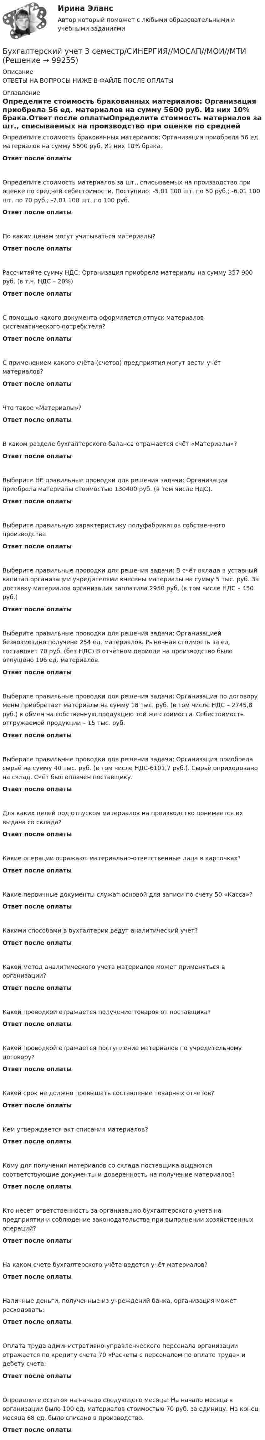      
            Описание
            ОТВЕТЫ НА ВОПРОСЫ НИЖЕ В ФАЙЛЕ ПОСЛЕ ОПЛАТЫ 
            Оглавление
            Определите стоимость бракованных материалов: Организация приобрела 56 ед. материалов на сумму 5600 руб. Из них 10% брака.Ответ после оплатыОпределите стоимость материалов за шт., списываемых на производство при оценке по средней себестоимости. Поступило: -5.01 100 шт. по 50 руб.; -6.01 100 шт. по 70 руб.; -7.01 100 шт. по 100 руб.Ответ после оплатыПо каким ценам могут учитываться материалы?Ответ после оплатыРассчитайте сумму НДС: Организация приобрела материалы на сумму 357 900 руб. (в т.ч. НДС – 20%)Ответ после оплатыС помощью какого документа оформляется отпуск материалов систематического потребителя?Ответ после оплатыС применением какого счёта (счетов) предприятия могут вести учёт материалов?Ответ после оплатыЧто такое «Материалы»?Ответ после оплатыВ каком разделе бухгалтерского баланса отражается счёт «Материалы»?Ответ после оплатыВыберите НЕ правильные проводки для решения задачи: Организация приобрела материалы стоимостью 130400 руб. (в том числе НДС).Ответ после оплатыВыберите правильную характеристику полуфабрикатов собственного производства.Ответ после оплатыВыберите правильные проводки для решения задачи: В счёт вклада в уставный капитал организации учредителями внесены материалы на сумму 5 тыс. руб. За доставку материалов организация заплатила 2950 руб. (в том числе НДС – 450 руб.)Ответ после оплатыВыберите правильные проводки для решения задачи: Организацией безвозмездно получено 254 ед. материалов. Рыночная стоимость за ед. составляет 70 руб. (без НДС) В отчётном периоде на производство было отпущено 196 ед. материалов.Ответ после оплатыВыберите правильные проводки для решения задачи: Организация по договору мены приобретает материалы на сумму 18 тыс. руб. (в том числе НДС – 2745,8 руб.) в обмен на собственную продукцию той же стоимости. Себестоимость отгружаемой продукции – 15 тыс. руб.Ответ после оплатыВыберите правильные проводки для решения задачи: Организация приобрела сырьё на сумму 40 тыс. руб. (в том числе НДС-6101,7 руб.). Сырьё оприходовано на склад. Счёт был оплачен поставщику.Ответ после оплатыДля каких целей под отпуском материалов на производство понимается их выдача со склада?Ответ после оплатыКакие операции отражают материально-ответственные лица в карточках?Ответ после оплатыКакие первичные документы служат основой для записи по счету 50 «Касса»?Ответ после оплатыКакими способами в бухгалтерии ведут аналитический учет?Ответ после оплатыКакой метод аналитического учета материалов может применяться в организации?Ответ после оплатыКакой проводкой отражается получение товаров от поставщика?Ответ после оплатыКакой проводкой отражается поступление материалов по учредительному договору?Ответ после оплатыКакой срок не должно превышать составление товарных отчетов?Ответ после оплатыКем утверждается акт списания материалов?Ответ после оплатыКому для получения материалов со склада поставщика выдаются соответствующие документы и доверенность на получение материалов?Ответ после оплатыКто несет ответственность за организацию бухгалтерского учета на предприятии и соблюдение законодательства при выполнении хозяйственных операций?Ответ после оплатыНа каком счете бухгалтерского учёта ведется учёт материалов?Ответ после оплатыНаличные деньги, полученные из учреждений банка, организация может расходовать:Ответ после оплатыОплата труда административно-управленческого персонала организации отражается по кредиту счета 70 «Расчеты с персоналом по оплате труда» и дебету счета:Ответ после оплатыОпределите остаток на начало следующего месяца: На начало месяца в организации было 100 ед. материалов стоимостью 70 руб. за единицу. На конец месяца 68 ед. было списано в производство.Ответ после оплаты  
            
            
            Бухгалтерский учет 2 задания СибУПКБухгалтерский учет 3 семестр/СИНЕРГИЯ//МОСАП//МОИ//МТИБухгалтерский учет, анализ и аудит / Бизнес-аналитика и финансовое моделирование / 6 семестр / ТГУ - РОСТДИСТАНТ💯 Бухгалтерский учет [Блок 1-2] (ответы на тесты Синергия / МОИ / МТИ / МосАП, декабрь 2023)💯 Бухгалтерский учет [Блок 1-2] (ответы на тесты Синергия / МОИ / МТИ / МосАП, ноябрь 2023)💯 Бухгалтерский учет [Блок 1-2] (ответы на тесты Синергия / МОИ / МТИ / МосАП, октябрь 2023)💯 Бухгалтерский учет [Блок 1-2] (ответы на тесты Синергия / МОИ / МТИ / МосАП, январь 2024)бухгалтерский учет Бухгалтерский учетБухгалтерский учетБухгалтерский учетБухгалтерский учетБухгалтерский учетБухгалтерский учет