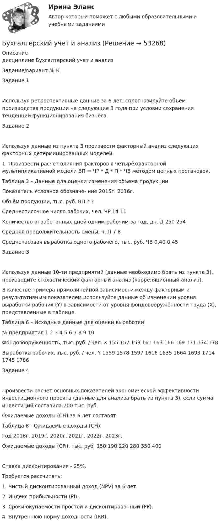      
            Описание
            дисциплине  Бухгалтерский учет и анализЗадание/вариант №  КЗадание 1Используя ретроспективные данные за 6 лет, спрогнозируйте объем производства продукции на следующие 3 года при условии сохранения тенденций функционирования бизнеса.Задание 2Используя данные из пункта 3 произвести факторный анализ следующих факторных детерминированных моделей.1. Произвести расчет влияния факторов в четырёхфакторной мультипликативной модели ВП = ЧР * Д * П * ЧВ методом цепных постановок.Таблица 3 – Данные для оценки изменения объема продукцииПоказатель	Условное обозначе- ние	2015г.	2016г. Объём продукции, тыс. руб.	ВП	?	?Среднесписочное число рабочих, чел.	ЧР	14	11Количество отработанных дней одним рабочим за год, дн.	Д	250	254Средняя продолжительность смены, ч.	П	7	8Среднечасовая выработка одного рабочего, тыс. руб.	ЧВ	0,40	0,45Задание 3Используя данные 10-ти предприятий (данные необходимо брать из пункта 3), произведите стохастический факторный анализ (корреляционный анализ).В качестве примера прямолинейной зависимости между факторным и результативным показателем используйте данные об изменении уровня выработки рабочих (Y) в зависимости от уровня фондовооружённости труда (X), представленные в таблице.Таблица 6 – Исходные данные для оценки выработки№ предприятия	1	2	3	4	5	6	7	8	9	10Фондовооруженность, тыс. руб. / чел. X	155	157	159	161	163	166	169	171	174	178Выработка рабочих, тыс. руб. / чел. Y	1559	1578	1597	1616	1635	1664	1693	1714	1745	1786Задание 4Произвести расчет основных показателей экономической эффективности инвестиционного проекта (данные для анализа брать из пункта 3), если сумма инвестиций составила 700 тыс. руб. Ожидаемые доходы (CFi) за 6 лет составят:Таблица 8 - Ожидаемые доходы (CFi)Год	2018г.	2019г.	2020г.	2021г.	2022г.	2023г.Ожидаемые доходы (CFi), тыс. руб.	150	190	220	280	350	400Ставка дисконтирования - 25%.Требуется рассчитать:1. Чистый дисконтированный доход (NPV) за 6 лет.2. Индекс прибыльности (PI).3. Сроки окупаемости простой и дисконтированный (PP).4. Внутреннюю норму доходности (IRR).  
            
            
            Бухгалтерский учет и анализБухгалтерский учет и анализБухгалтерский учет и анализБухгалтерский учёт и анализ ✅ Бухгалтерский учет и анализ 129 вопросов СИНЕРГИЯ МТИ 2022✅ Бухгалтерский учет и анализ 131 вопрос СИНЕРГИЯ МТИ 2022💯 Бухгалтерский учет и анализ [16 тем] (все ответы на тест Синергия / МТИ / МосАП, декабрь 2022)Бухгалтерский учет в торговых организациях Рейтинговая работа Витте Вариант 6 Е-ЁБухгалтерский учет в торговых организациях рр 1 вариант 4Бухгалтерский учет в торговых организациях рр 1 вариант  №  11 Бухгалтерский учет в торговых организациях  рр 1 вариант №  17Бухгалтерский учет в торговых организациях  рр 1  Задание/вариант  №  16Бухгалтерский учет в торговых организациях рр1  Задание/вариант  №   3Бухгалтерский учет и анализ