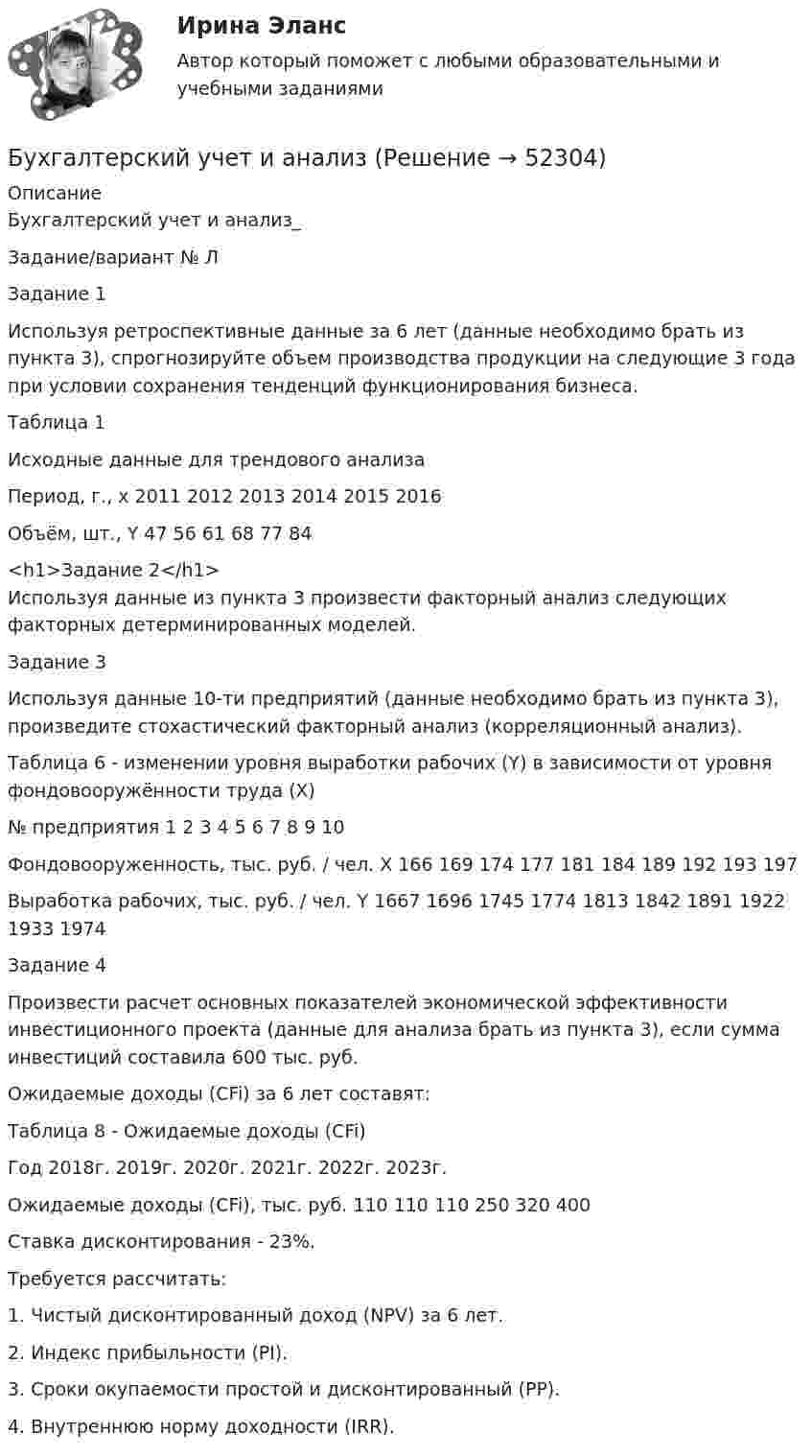      
            Описание
            Бухгалтерский учет и анализ_Задание/вариант № Л  Задание 1Используя ретроспективные данные за 6 лет (данные необходимо брать из пункта 3), спрогнозируйте объем производства продукции на следующие 3 года при условии сохранения тенденций функционирования бизнеса.Таблица 1 Исходные данные для трендового анализаПериод, г., x	2011	2012	2013	2014	2015	2016Объём, шт., Y	47	56	61	68	77	84<h1>Задание 2</h1>	Используя данные из пункта 3 произвести факторный анализ следующих факторных детерминированных моделей.Задание 3Используя данные 10-ти предприятий (данные необходимо брать из пункта 3), произведите стохастический факторный анализ (корреляционный анализ).Таблица 6 - изменении уровня выработки рабочих (Y) в зависимости от уровня фондовооружённости труда (X)№ предприятия	1	2	3	4	5	6	7	8	9	10Фондовооруженность, тыс. руб. / чел. X	166	169	174	177	181	184	189	192	193	197Выработка рабочих, тыс. руб. / чел. Y	1667	1696	1745	1774	1813	1842	1891	1922	1933	1974Задание 4Произвести расчет основных показателей экономической эффективности инвестиционного проекта (данные для анализа брать из пункта 3), если сумма инвестиций составила 600 тыс. руб. Ожидаемые доходы (CFi) за 6 лет составят:Таблица 8 - Ожидаемые доходы (CFi)Год	2018г.	2019г.	2020г.	2021г.	2022г.	2023г.Ожидаемые доходы (CFi), тыс. руб.	110	110	110	250	320	400Ставка дисконтирования - 23%.Требуется рассчитать:1. Чистый дисконтированный доход (NPV) за 6 лет.2. Индекс прибыльности (PI).3. Сроки окупаемости простой и дисконтированный (PP).4. Внутреннюю норму доходности (IRR).  
            
            
            Бухгалтерский учет и анализБухгалтерский учет и анализБухгалтерский учёт и анализ ✅ Бухгалтерский учет и анализ 129 вопросов СИНЕРГИЯ МТИ 2022✅ Бухгалтерский учет и анализ 131 вопрос СИНЕРГИЯ МТИ 2022💯 Бухгалтерский учет и анализ [16 тем] (все ответы на тест Синергия / МТИ / МосАП, декабрь 2022)💯 Бухгалтерский учет и анализ [16 тем] (все ответы на тест Синергия / МТИ / МосАП, октябрь 2022)Бухгалтерский учет в торговых организациях рр 1 вариант 4Бухгалтерский учет в торговых организациях рр 1 вариант  №  11 Бухгалтерский учет в торговых организациях  рр 1 вариант №  17Бухгалтерский учет в торговых организациях  рр 1  Задание/вариант  №  16Бухгалтерский учет в торговых организациях рр1  Задание/вариант  №   3Бухгалтерский учет и анализБухгалтерский учет и анализ