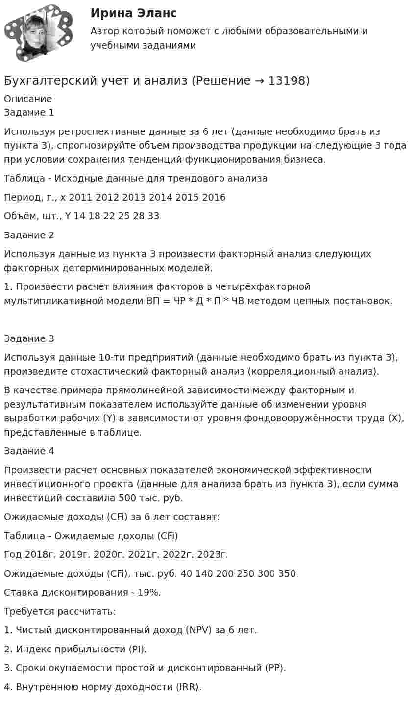      
          Описание
          Задание 1Используя ретроспективные данные за 6 лет (данные необходимо брать из пункта 3), спрогнозируйте объем производства продукции на следующие 3 года при условии сохранения тенденций функционирования бизнеса.Таблица - Исходные данные для трендового анализаПериод, г., x	2011	2012	2013	2014	2015	2016Объём, шт., Y	14	18	22	25	28	33Задание 2Используя данные из пункта 3 произвести факторный анализ следующих факторных детерминированных моделей.1. Произвести расчет влияния факторов в четырёхфакторной мультипликативной модели ВП = ЧР * Д * П * ЧВ методом цепных постановок. Задание 3Используя данные 10-ти предприятий (данные необходимо брать из пункта 3), произведите стохастический факторный анализ (корреляционный анализ).В качестве примера прямолинейной зависимости между факторным и результативным показателем используйте данные об изменении уровня выработки рабочих (Y) в зависимости от уровня фондовооружённости труда (X), представленные в таблице.Задание 4Произвести расчет основных показателей экономической эффективности инвестиционного проекта (данные для анализа брать из пункта 3), если сумма инвестиций составила 500 тыс. руб. Ожидаемые доходы (CFi) за 6 лет составят:Таблица - Ожидаемые доходы (CFi)Год	2018г.	2019г.	2020г.	2021г.	2022г.	2023г.Ожидаемые доходы (CFi), тыс. руб.	40	140	200	250	300	350Ставка дисконтирования - 19%.Требуется рассчитать:1. Чистый дисконтированный доход (NPV) за 6 лет.2. Индекс прибыльности (PI).3. Сроки окупаемости простой и дисконтированный (PP).4. Внутреннюю норму доходности (IRR).  
            
            
            Бухгалтерский учет и анализБухгалтерский учет и анализБухгалтерский учет и анализБухгалтерский учет и анализБухгалтерский учет и анализБухгалтерский учёт и анализ ✅ Бухгалтерский учет и анализ 129 вопросов СИНЕРГИЯ МТИ 2022Бухгалтерский учет в торговых организациях»  Вариант №  2Бухгалтерский учет в торговых организациях  Задание/вариант №  10Бухгалтерский учет в торговых организациях Рейтинговая работа Витте Вариант 6 Е-ЁБухгалтерский учет в торговых организациях рр 1 вариант 4Бухгалтерский учет в торговых организациях рр 1 вариант  №  11 Бухгалтерский учет в торговых организациях  рр 1 вариант №  17Бухгалтерский учет в торговых организациях  рр 1  Задание/вариант  №  16