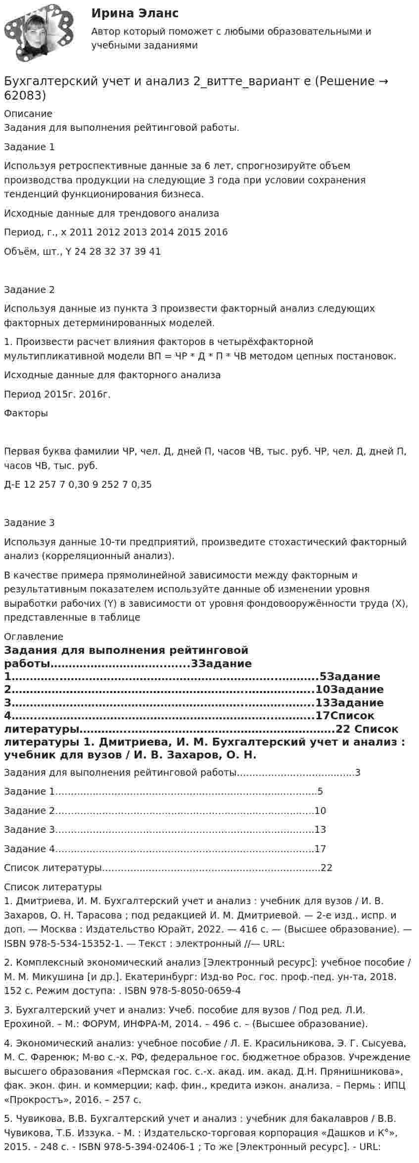      
            Описание
            Задания для выполнения рейтинговой работы.Задание 1Используя ретроспективные данные за 6 лет, спрогнозируйте объем производства продукции на следующие 3 года при условии сохранения тенденций функционирования бизнеса.Исходные данные для трендового анализаПериод, г., x	2011	2012	2013	2014	2015	2016Объём, шт., Y	24	28	32	37	39	41Задание 2Используя данные из пункта 3 произвести факторный анализ следующих факторных детерминированных моделей.1. Произвести расчет влияния факторов в четырёхфакторной мультипликативной модели ВП = ЧР * Д * П * ЧВ методом цепных постановок.Исходные данные для факторного анализаПериод	2015г.	2016г.ФакторыПервая буква фамилии	ЧР, чел.	Д, дней	П, часов	ЧВ, тыс. руб.	ЧР, чел.	Д, дней	П, часов	ЧВ, тыс. руб.Д-Е	12	257	7	0,30	9	252	7	0,35Задание 3Используя данные 10-ти предприятий, произведите стохастический факторный анализ (корреляционный анализ).В качестве примера прямолинейной зависимости между факторным и результативным показателем используйте данные об изменении уровня выработки рабочих (Y) в зависимости от уровня фондовооружённости труда (X), представленные в таблице 
            Оглавление
            Задания для выполнения рейтинговой работы…………………………..…...3Задание 1…………..…………………………………………………..………..5Задание 2………………………………………………………..………….…..10Задание 3………………………………………………………..……….……..13Задание 4…….………………………………………………………..………..17Список литературы…………..……………………….……………………….22 
            Список литературы
            1.	Дмитриева, И. М. Бухгалтерский учет и анализ : учебник для вузов / И. В. Захаров, О. Н. Тарасова ; под редакцией И. М. Дмитриевой. — 2-е изд., испр. и доп. — Москва : Издательство Юрайт, 2022. — 416 с. — (Высшее образование). — ISBN 978-5-534-15352-1. — Текст : электронный //— URL: 2.	Комплексный экономический анализ [Электронный ресурс]: учебное пособие / М. М. Микушина [и др.]. Екатеринбург: Изд-во Рос. гос. проф.-пед. ун-та, 2018. 152 с. Режим доступа: . ISBN 978-5-8050-0659-4 3.	Бухгалтерский учет и анализ: Учеб. пособие для вузов / Под ред. Л.И. Ерохиной. – М.: ФОРУМ, ИНФРА-М, 2014. – 496 с. – (Высшее  образование).4.	Экономический анализ: учебное пособие / Л. Е. Красильникова, Э. Г. Сысуева, М. С. Фаренюк; М-во с.-х. РФ, федеральное гос. бюджетное образов. Учреждение высшего образования «Пермская гос. с.-х. акад. им. акад. Д.Н. Прянишникова», фак. экон. фин. и коммерции; каф. фин., кредита иэкон. анализа. – Пермь : ИПЦ «Прокростъ», 2016. – 257 с. 5.	Чувикова, В.В. Бухгалтерский учет и анализ : учебник для бакалавров / В.В. Чувикова, Т.Б. Иззука. - М. : Издательско-торговая корпорация «Дашков и К°», 2015. - 248 с. - ISBN 978-5-394-02406-1 ; То же [Электронный ресурс]. - URL:  
            
            
            💯 Бухгалтерский учет и анализ (1) (все ответы на тест Синергия / МТИ / МосАП, октябрь 2022)Бухгалтерский учет и анализ 2_витте_вариант е✅ Бухгалтерский учет и анализ 30 вопросов СИНЕРГИЯ МТИ 2022Бухгалтерский учет и анализ.dor (тест с ответами Синергия/МОИ/ МТИ /МОСАП)⭐ Бухгалтерский учет и анализ [без тем] (все ответы на тест Синергия / МТИ / МосАП, август 2022)⭐ Бухгалтерский учет и анализ [без тем] (все ответы на тест Синергия / МТИ / МосАП, июль 2022)💯 Бухгалтерский учет и анализ [Блок 2-4] (правильные ответы на тесты Синергия / МОИ / МТИ / МосАП, август 2023)Бухгалтерский учёт и анализ ✅ Бухгалтерский учет и анализ 129 вопросов СИНЕРГИЯ МТИ 2022✅ Бухгалтерский учет и анализ 131 вопрос СИНЕРГИЯ МТИ 2022💯 Бухгалтерский учет и анализ [16 тем] (все ответы на тест Синергия / МТИ / МосАП, декабрь 2022)💯 Бухгалтерский учет и анализ [16 тем] (все ответы на тест Синергия / МТИ / МосАП, октябрь 2022)💯 Бухгалтерский учет и анализ [16 тем] (все ответы на тест Синергия / МТИ / МосАП, сентябрь 2022)💯 Бухгалтерский учет и анализ [16 тем] (все ответы на тест Синергия / МТИ / МосАП, февраль 2023)