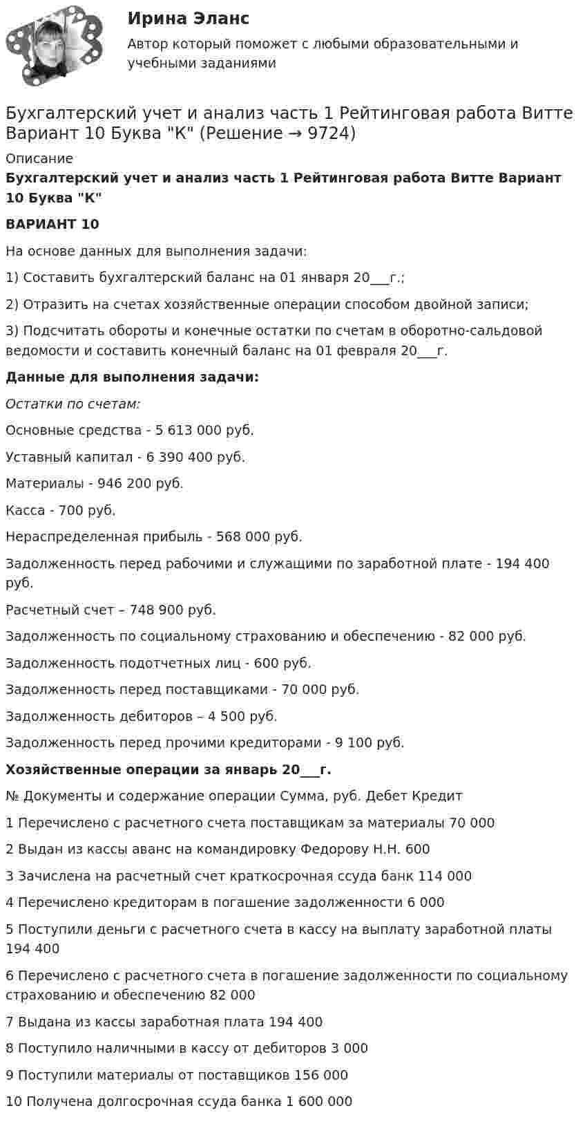     
          Описание
          Бухгалтерский учет и анализ часть 1 Рейтинговая работа Витте Вариант 10 Буква КВАРИАНТ 10	На основе данных для выполнения задачи:1) Составить бухгалтерский баланс на 01 января 20___г.;2) Отразить на счетах хозяйственные операции способом двойной записи;3) Подсчитать обороты и конечные остатки по счетам в оборотно-сальдовой ведомости и составить конечный баланс на 01 февраля 20___г. Данные для выполнения задачи:Остатки по счетам:Основные средства - 5 613 000 руб. Уставный капитал - 6 390 400 руб. Материалы  - 946 200 руб.Касса  - 700 руб.Нераспределенная прибыль - 568 000 руб.Задолженность перед рабочими и служащими по заработной плате - 194 400 руб.        Расчетный счет – 748 900 руб.Задолженность по социальному страхованию и обеспечению - 82 000 руб.Задолженность подотчетных лиц - 600 руб.Задолженность перед поставщиками - 70 000 руб.Задолженность дебиторов – 4 500   руб.Задолженность перед прочими кредиторами     - 9 100 руб.Хозяйственные операции за январь 20___г.  № Документы и содержание операции Сумма, руб. Дебет Кредит   1 Перечислено с расчетного счета поставщикам за материалы 70 000    2 Выдан из кассы аванс на командировку Федорову Н.Н. 600   3 Зачислена на расчетный счет краткосрочная ссуда банк 114 000     4 Перечислено кредиторам в погашение задолженности 6 000    5 Поступили деньги с расчетного счета в кассу на выплату заработной платы 194 400    6 Перечислено с расчетного счета в погашение задолженности по социальному страхованию и обеспечению 82 000     7 Выдана из кассы заработная плата 194 400    8 Поступило наличными в кассу от дебиторов 3 000     9 Поступили материалы от поставщиков 156 000     10 Получена долгосрочная ссуда банка 1 600 000  
            
            
            Бухгалтерский учет и анализ Учет и анализ Ответы на тест Синергия МОИ МТИБухгалтерский учет и анализ часть 1 Рейтинговая работа Витте Вариант 10 Буква КБухгалтерский учет и анализ часть 1 Рейтинговая работа Витте Вариант 23 Буква Ш-ЩБухгалтерский учет и анализ часть 1 Рейтинговая работа Витте Вариант 9 Буква ИБухгалтерский учет и анализ часть 2 Рейтинговая работа Витте Вариант Буква А-ББухгалтерский учет и анализ часть 2 Рейтинговая работа Витте Вариант Буква Д-ЕБухгалтерский учет и анализ часть 2 Рейтинговая работа Витте Вариант Буква И-К«Бухгалтерский учет и анализ». Тест для сдачи в МФПУ «Синергия». Бухгалтерский учет и анализ тест (Ответы на тест Синергия/МОИ/ МТИ)Бухгалтерский учет и анализ (тест с ответами ММА)Бухгалтерский учет и анализ (Тест с ответами СИНЕРГИЯ / МОИ / МТИ)Бухгалтерский учет и анализ (тест с ответами Синергия/МОИ/МТИ/МосАП)Бухгалтерский учет и анализ (тест с ответами Синергия/МОИ/ МТИ /МОСАП)Бухгалтерский учет и анализ ТУСУР вариант 3