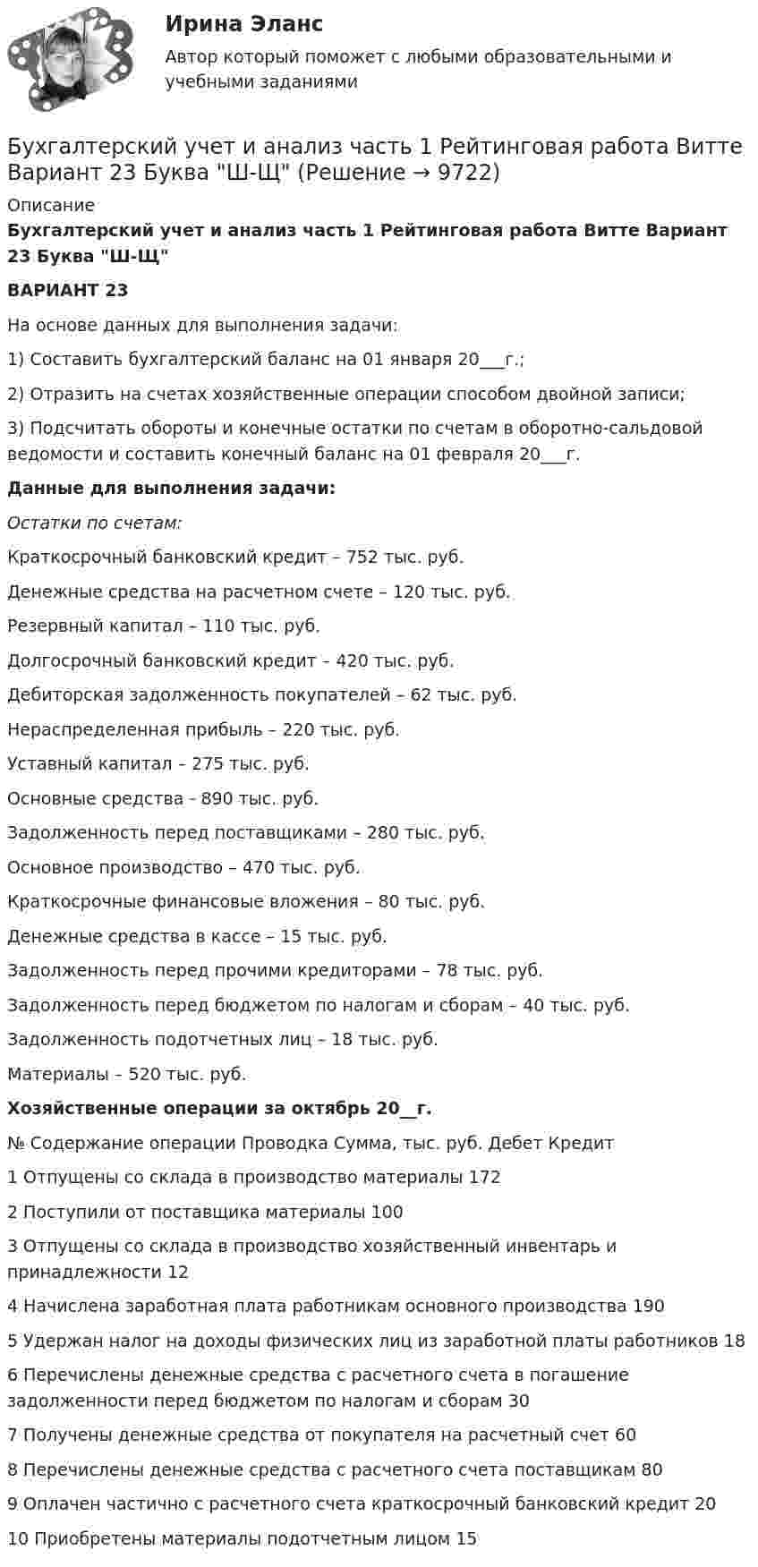    
          Описание
          Бухгалтерский учет и анализ часть 1 Рейтинговая работа Витте Вариант 23 Буква Ш-ЩВАРИАНТ 23	На основе данных для выполнения задачи:1) Составить бухгалтерский баланс на 01 января 20___г.;2) Отразить на счетах хозяйственные операции способом двойной записи;3) Подсчитать обороты и конечные остатки по счетам в оборотно-сальдовой ведомости и составить конечный баланс на 01 февраля 20___г. Данные для выполнения задачи:Остатки по счетам:Краткосрочный банковский кредит – 752 тыс. руб.Денежные средства на расчетном счете – 120 тыс. руб.Резервный капитал – 110 тыс. руб.Долгосрочный банковский кредит – 420 тыс. руб.Дебиторская задолженность покупателей – 62 тыс. руб.Нераспределенная прибыль – 220 тыс. руб.Уставный капитал – 275 тыс. руб.Основные средства - 890 тыс. руб.Задолженность перед поставщиками – 280 тыс. руб.Основное производство – 470 тыс. руб.Краткосрочные финансовые вложения – 80 тыс. руб.Денежные средства в кассе – 15 тыс. руб.Задолженность перед прочими кредиторами – 78 тыс. руб.Задолженность перед бюджетом по налогам и сборам – 40 тыс. руб.Задолженность подотчетных лиц – 18 тыс. руб.Материалы – 520 тыс. руб.Хозяйственные операции за октябрь 20__г.  № Содержание операции Проводка Сумма, тыс. руб.   Дебет Кредит   1 Отпущены со склада в производство материалы 172   2 Поступили от поставщика материалы 100   3 Отпущены со склада в производство хозяйственный инвентарь и принадлежности  12   4 Начислена заработная плата работникам основного производства 190   5 Удержан налог на доходы физических лиц из заработной платы работников   18      6 Перечислены денежные средства с расчетного счета в погашение задолженности перед бюджетом по      налогам и сборам 30   7 Получены денежные средства от покупателя на расчетный счет 60   8 Перечислены денежные средства с расчетного счета поставщикам 80   9 Оплачен частично с расчетного счета краткосрочный банковский кредит 20   10 Приобретены материалы подотчетным лицом 15  
            
            
            Бухгалтерский учет и анализ часть 1 Рейтинговая работа Витте Вариант 10 Буква КБухгалтерский учет и анализ часть 1 Рейтинговая работа Витте Вариант 23 Буква Ш-ЩБухгалтерский учет и анализ часть 1 Рейтинговая работа Витте Вариант 9 Буква ИБухгалтерский учет и анализ часть 2 Рейтинговая работа Витте Вариант Буква А-ББухгалтерский учет и анализ часть 2 Рейтинговая работа Витте Вариант Буква Д-ЕБухгалтерский учет и анализ часть 2 Рейтинговая работа Витте Вариант Буква И-КБухгалтерский учет и анализ часть 2 Рейтинговая работа Витте Вариант Буква Н-ОБухгалтерский учет и анализ тест (Ответы на тест Синергия/МОИ/ МТИ)Бухгалтерский учет и анализ (тест с ответами ММА)Бухгалтерский учет и анализ (Тест с ответами СИНЕРГИЯ / МОИ / МТИ)Бухгалтерский учет и анализ (тест с ответами Синергия/МОИ/МТИ/МосАП)Бухгалтерский учет и анализ (тест с ответами Синергия/МОИ/ МТИ /МОСАП)Бухгалтерский учет и анализ ТУСУР вариант 3Бухгалтерский учет и анализ ТУСУР вариант 7