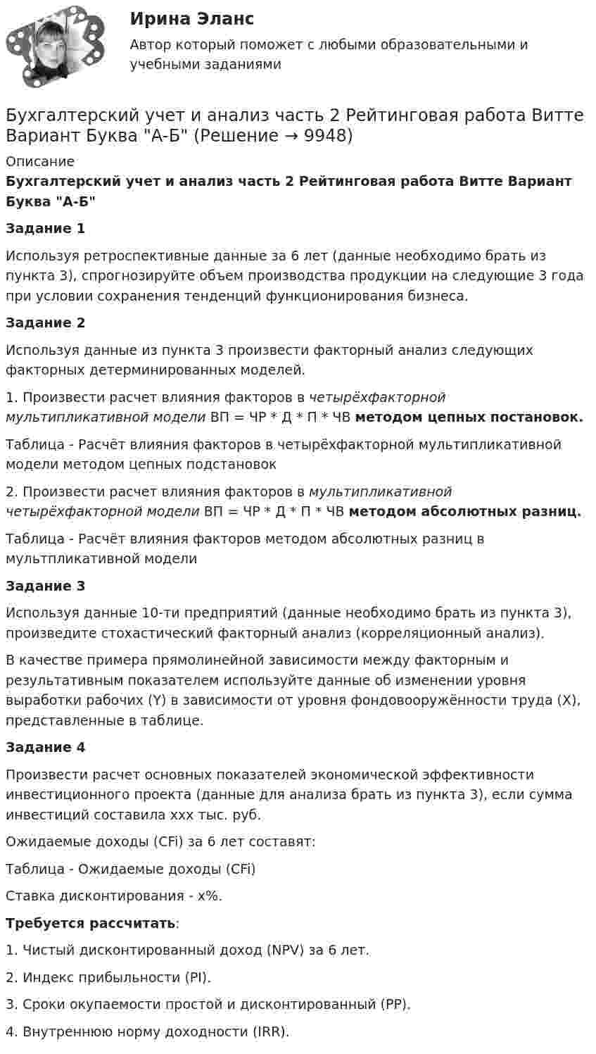     
          Описание
          Бухгалтерский учет и анализ часть 2 Рейтинговая работа Витте Вариант Буква А-БЗадание 1	Используя ретроспективные данные за 6 лет (данные необходимо брать из пункта 3), спрогнозируйте объем производства продукции на следующие 3 года при условии сохранения тенденций функционирования бизнеса.Задание 2	Используя данные из пункта 3 произвести факторный анализ следующих факторных детерминированных моделей.	1. Произвести расчет влияния факторов в четырёхфакторной мультипликативной модели ВП = ЧР * Д * П * ЧВ методом цепных постановок.Таблица - Расчёт влияния факторов в четырёхфакторной мультипликативной модели методом цепных подстановок	2. Произвести расчет влияния факторов в мультипликативной четырёхфакторной модели ВП = ЧР * Д * П * ЧВ методом абсолютных разниц.Таблица - Расчёт влияния факторов методом абсолютных разниц в мультпликативной моделиЗадание 3	Используя данные 10-ти предприятий (данные необходимо брать из пункта 3), произведите стохастический факторный анализ (корреляционный анализ).	В качестве примера прямолинейной зависимости между факторным и результативным показателем используйте данные об изменении уровня выработки рабочих (Y) в зависимости от уровня фондовооружённости труда (X), представленные в таблице.Задание 4	Произвести расчет основных показателей экономической эффективности инвестиционного проекта (данные для анализа брать из пункта 3), если сумма инвестиций составила ххх тыс. руб. 	Ожидаемые доходы (CFi) за 6 лет составят:	Таблица - Ожидаемые доходы (CFi)Ставка дисконтирования - х%.Требуется рассчитать:1. Чистый дисконтированный доход (NPV) за 6 лет.2. Индекс прибыльности (PI).3. Сроки окупаемости простой и дисконтированный (PP).4. Внутреннюю норму доходности (IRR).  
            
            
            Бухгалтерский учет и анализ часть 1 Рейтинговая работа Витте Вариант 9 Буква ИБухгалтерский учет и анализ часть 2 Рейтинговая работа Витте Вариант Буква А-ББухгалтерский учет и анализ часть 2 Рейтинговая работа Витте Вариант Буква Д-ЕБухгалтерский учет и анализ часть 2 Рейтинговая работа Витте Вариант Буква И-КБухгалтерский учет и анализ часть 2 Рейтинговая работа Витте Вариант Буква Н-ОБухгалтерский учет и анализ часть 2 Рейтинговая работа Витте Вариант Буква П-РБухгалтерский учет и анализ часть 2 Рейтинговая работа Витте Вариант Буква У-ФБухгалтерский учет и анализ (Тест с ответами СИНЕРГИЯ / МОИ / МТИ)Бухгалтерский учет и анализ (тест с ответами Синергия/МОИ/МТИ/МосАП)Бухгалтерский учет и анализ (тест с ответами Синергия/МОИ/ МТИ /МОСАП)Бухгалтерский учет и анализ ТУСУР вариант 3Бухгалтерский учет и анализ ТУСУР вариант 7Бухгалтерский учет и анализ Учет и анализ Ответы на тест Синергия МОИ МТИБухгалтерский учет и анализ часть 1 Рейтинговая работа Витте Вариант 10 Буква К