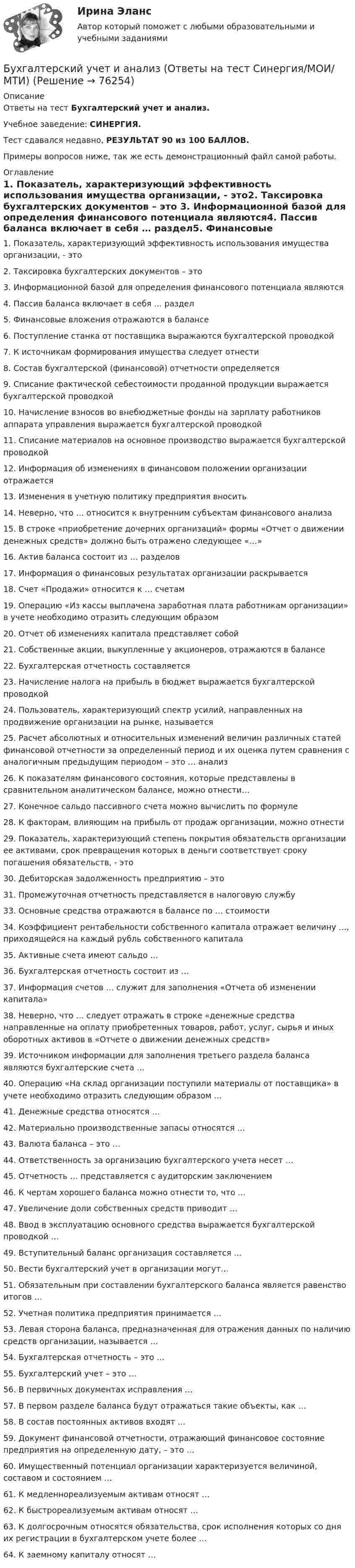     
            Описание
            Ответы на тест Бухгалтерский учет и анализ.Учебное заведение: СИНЕРГИЯ.Тест сдавался недавно, РЕЗУЛЬТАТ 90 из 100 БАЛЛОВ.Примеры вопросов ниже, так же есть демонстрационный файл самой работы. 
            Оглавление
            1. Показатель, характеризующий эффективность использования имущества организации, - это2. Таксировка бухгалтерских документов – это 3. Информационной базой для определения финансового потенциала являются4. Пассив баланса включает в себя … раздел5. Финансовые вложения отражаются в балансе6. Поступление станка от поставщика выражаются бухгалтерской проводкой 7. К источникам формирования имущества следует отнести8. Состав бухгалтерской (финансовой) отчетности определяется9. Списание фактической себестоимости проданной продукции выражается бухгалтерской проводкой10. Начисление взносов во внебюджетные фонды на зарплату работников аппарата управления выражается бухгалтерской проводкой11. Списание материалов на основное производство выражается бухгалтерской проводкой12. Информация об изменениях в финансовом положении организации отражается 13. Изменения в учетную политику предприятия вносить14. Неверно, что … относится к внутренним субъектам финансового анализа15. В строке «приобретение дочерних организаций» формы «Отчет о движении денежных средств» должно быть отражено следующее «…»16. Актив баланса состоит из … разделов17. Информация о финансовых результатах организации раскрывается 18. Счет «Продажи» относится к … счетам19. Операцию «Из кассы выплачена заработная плата работникам организации» в учете необходимо отразить следующим образом20. Отчет об изменениях капитала представляет собой21. Собственные акции, выкупленные у акционеров, отражаются в балансе22. Бухгалтерская отчетность составляется23. Начисление налога на прибыль в бюджет выражается бухгалтерской проводкой24. Пользователь, характеризующий спектр усилий, направленных на продвижение организации на рынке, называется25. Расчет абсолютных и относительных изменений величин различных статей финансовой отчетности за определенный период и их оценка путем сравнения с аналогичным предыдущим периодом – это … анализ26. К показателям финансового состояния, которые представлены в сравнительном аналитическом балансе, можно отнести…27. Конечное сальдо пассивного счета можно вычислить по формуле28. К факторам, влияющим на прибыль от продаж организации, можно отнести29. Показатель, характеризующий степень покрытия обязательств организации ее активами, срок превращения которых в деньги соответствует сроку погашения обязательств, - это 30. Дебиторская задолженность предприятию – это31. Промежуточная отчетность представляется в налоговую службу 33. Основные средства отражаются в балансе по … стоимости34. Коэффициент рентабельности собственного капитала отражает величину …, приходящейся на каждый рубль собственного капитала 35. Активные счета имеют сальдо …36. Бухгалтерская отчетность состоит из … 37. Информация счетов … служит для заполнения «Отчета об изменении капитала»38. Неверно, что … следует отражать в строке «денежные средства направленные на оплату приобретенных товаров, работ, услуг, сырья и иных оборотных активов в «Отчете о движении денежных средств» 39. Источником информации для заполнения третьего раздела баланса являются бухгалтерские счета …40. Операцию «На склад организации поступили материалы от поставщика» в учете необходимо отразить следующим образом …41. Денежные средства относятся …42. Материально производственные запасы относятся …43. Валюта баланса – это …44. Ответственность за организацию бухгалтерского учета несет …45. Отчетность … представляется с аудиторским заключением46. К чертам хорошего баланса можно отнести то, что …47. Увеличение доли собственных средств приводит …48. Ввод в эксплуатацию основного средства выражается бухгалтерской проводкой …49. Вступительный баланс организация составляется …50. Вести бухгалтерский учет в организации могут…51. Обязательным при составлении бухгалтерского баланса является равенство итогов …52. Учетная политика предприятия принимается …53. Левая сторона баланса, предназначенная для отражения данных по наличию средств организации, называется …54. Бухгалтерская отчетность – это …      55. Бухгалтерский учет – это …     56. В первичных документах исправления …     57. В первом разделе баланса будут отражаться такие объекты, как …           58. В состав постоянных активов входят …        59. Документ финансовой отчетности, отражающий финансовое состояние предприятия на определенную дату, – это …            60. Имущественный потенциал организации характеризуется величиной, составом и состоянием …     61. К медленнореализуемым активам относят …          62. К быстрореализуемым активам относят …   63. К долгосрочным относятся обязательства, срок исполнения которых со дня их регистрации в бухгалтерском учете более …        64. К заемному капиталу относят …          
            
            
            Бухгалтерский учёт и анализ. Ответы на тест Синергия 2022 Бухгалтерский учет и анализ (Ответы на тест Синергия/МОИ/ МТИ)💯 Бухгалтерский учет и анализ (ответы на тест Синергия / МТИ / МосАП, июнь 2022)Бухгалтерский учет и анализ Ответы на тесты 4-6 и Итоговое тестирование Витте МУИВБухгалтерский учёт и анализ (Практическая работа) ММУБухгалтерский учет и анализ рейтинговая ВиттеБухгалтерский учет и анализ  рр 2Бухгалтерский учет и анализ  ВСЕ ЗАДАНИЯ Бухгалтерский учет и анализ ВСЕ ЗАДАНИЯ 💯 Бухгалтерский учет и анализ (все ответы на тест Синергия / МТИ / МосАП, август 2022)💯 Бухгалтерский учет и анализ (все ответы на тест Синергия / МТИ / МосАП, июль 2022)Бухгалтерский учет и анализ задание 1Бухгалтерский учет и анализ  задание  к теме 5 Бухгалтерский учет и анализ ММУ 2023г.