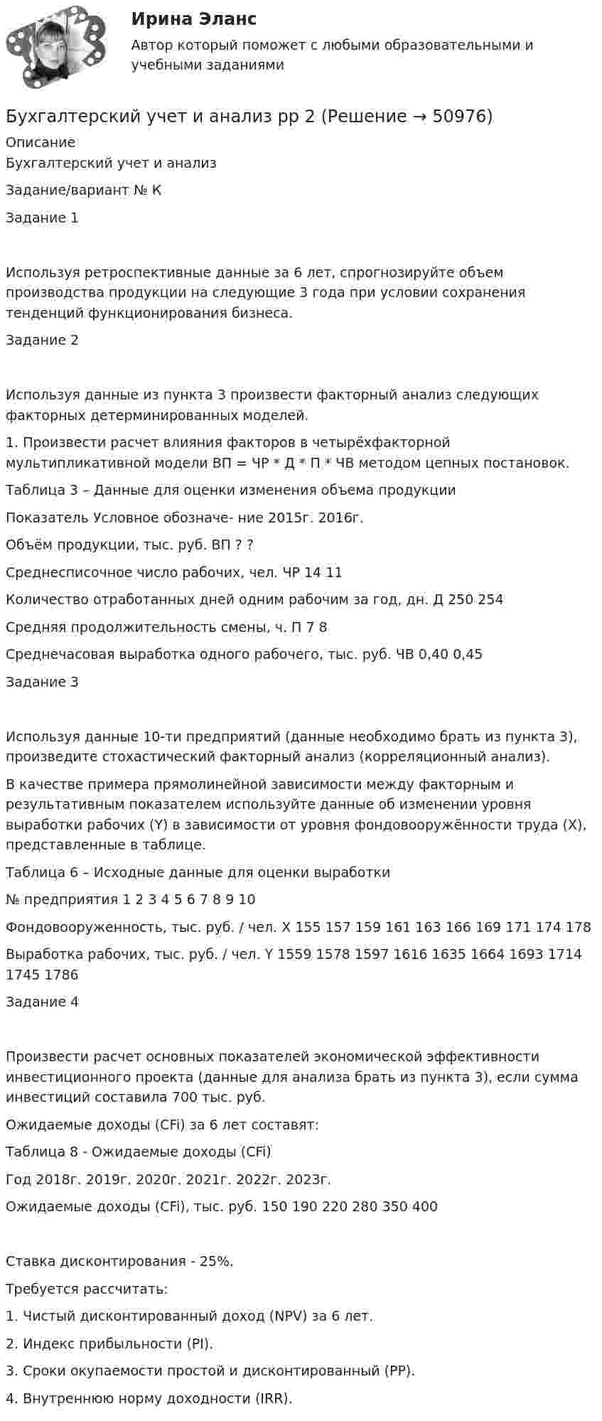      
            Описание
            Бухгалтерский учет и анализЗадание/вариант №  КЗадание 1Используя ретроспективные данные за 6 лет, спрогнозируйте объем производства продукции на следующие 3 года при условии сохранения тенденций функционирования бизнеса.Задание 2Используя данные из пункта 3 произвести факторный анализ следующих факторных детерминированных моделей.1. Произвести расчет влияния факторов в четырёхфакторной мультипликативной модели ВП = ЧР * Д * П * ЧВ методом цепных постановок.Таблица 3 – Данные для оценки изменения объема продукцииПоказатель	Условное обозначе- ние	2015г.	2016г. Объём продукции, тыс. руб.	ВП	?	?Среднесписочное число рабочих, чел.	ЧР	14	11Количество отработанных дней одним рабочим за год, дн.	Д	250	254Средняя продолжительность смены, ч.	П	7	8Среднечасовая выработка одного рабочего, тыс. руб.	ЧВ	0,40	0,45Задание 3Используя данные 10-ти предприятий (данные необходимо брать из пункта 3), произведите стохастический факторный анализ (корреляционный анализ).В качестве примера прямолинейной зависимости между факторным и результативным показателем используйте данные об изменении уровня выработки рабочих (Y) в зависимости от уровня фондовооружённости труда (X), представленные в таблице.Таблица 6 – Исходные данные для оценки выработки№ предприятия	1	2	3	4	5	6	7	8	9	10Фондовооруженность, тыс. руб. / чел. X	155	157	159	161	163	166	169	171	174	178Выработка рабочих, тыс. руб. / чел. Y	1559	1578	1597	1616	1635	1664	1693	1714	1745	1786Задание 4Произвести расчет основных показателей экономической эффективности инвестиционного проекта (данные для анализа брать из пункта 3), если сумма инвестиций составила 700 тыс. руб. Ожидаемые доходы (CFi) за 6 лет составят:Таблица 8 - Ожидаемые доходы (CFi)Год	2018г.	2019г.	2020г.	2021г.	2022г.	2023г.Ожидаемые доходы (CFi), тыс. руб.	150	190	220	280	350	400Ставка дисконтирования - 25%.Требуется рассчитать:1. Чистый дисконтированный доход (NPV) за 6 лет.2. Индекс прибыльности (PI).3. Сроки окупаемости простой и дисконтированный (PP).4. Внутреннюю норму доходности (IRR).  
            
            
            Бухгалтерский учет и анализ рейтинговая ВиттеБухгалтерский учет и анализ  рр 2Бухгалтерский учет и анализ рр2 вариант  № Л  витте Бухгалтерский учет и анализ СинергияБухгалтерский учёт и анализ Синергия Бухгалтерский учет и анализ (Синергия/МОИ/МТИ/МОСАП)Бухгалтерский учет и анализ. Синергия. Ответы на ИТОГОВЫЙ ТЕСТ. На отлично!Бухгалтерский учет и анализ  задание  к теме 5 Бухгалтерский учет и анализ ММУ 2023г.бухгалтерский учет и анализ ответы 2022 синергияБухгалтерский учёт и анализ. Ответы на тест Синергия 2022 Бухгалтерский учет и анализ (Ответы на тест Синергия/МОИ/ МТИ)💯 Бухгалтерский учет и анализ (ответы на тест Синергия / МТИ / МосАП, июнь 2022)Бухгалтерский учет и анализ Ответы на тесты 4-6 и Итоговое тестирование Витте МУИВ