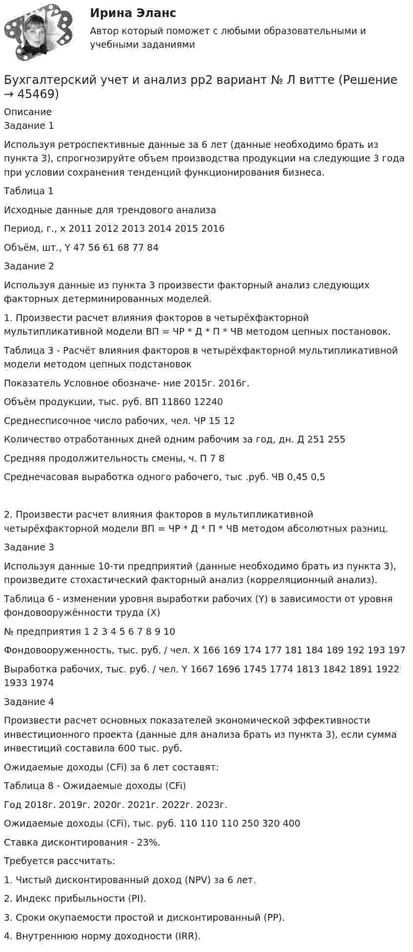      
            Описание
            Задание 1Используя ретроспективные данные за 6 лет (данные необходимо брать из пункта 3), спрогнозируйте объем производства продукции на следующие 3 года при условии сохранения тенденций функционирования бизнеса.Таблица 1 Исходные данные для трендового анализаПериод, г., x	2011	2012	2013	2014	2015	2016Объём, шт., Y	47	56	61	68	77	84Задание 2Используя данные из пункта 3 произвести факторный анализ следующих факторных детерминированных моделей.1. Произвести расчет влияния факторов в четырёхфакторной мультипликативной модели ВП = ЧР * Д * П * ЧВ методом цепных постановок.Таблица 3 - Расчёт влияния факторов в четырёхфакторной мультипликативной модели методом цепных подстановокПоказатель	Условное обозначе- ние	2015г.	2016г. Объём продукции, тыс. руб.	ВП	11860	12240Среднесписочное число рабочих, чел.	ЧР	15	12Количество отработанных дней одним рабочим за год, дн.	Д	251	255Средняя продолжительность смены, ч.	П	7	8Среднечасовая выработка одного рабочего, тыс .руб.	ЧВ	0,45	0,52. Произвести расчет влияния факторов в мультипликативной четырёхфакторной модели ВП = ЧР * Д * П * ЧВ методом абсолютных разниц.Задание 3Используя данные 10-ти предприятий (данные необходимо брать из пункта 3), произведите стохастический факторный анализ (корреляционный анализ).Таблица 6 - изменении уровня выработки рабочих (Y) в зависимости от уровня фондовооружённости труда (X)№ предприятия	1	2	3	4	5	6	7	8	9	10Фондовооруженность, тыс. руб. / чел. X	166	169	174	177	181	184	189	192	193	197Выработка рабочих, тыс. руб. / чел. Y	1667	1696	1745	1774	1813	1842	1891	1922	1933	1974Задание 4Произвести расчет основных показателей экономической эффективности инвестиционного проекта (данные для анализа брать из пункта 3), если сумма инвестиций составила 600 тыс. руб. Ожидаемые доходы (CFi) за 6 лет составят:Таблица 8 - Ожидаемые доходы (CFi)Год	2018г.	2019г.	2020г.	2021г.	2022г.	2023г.Ожидаемые доходы (CFi), тыс. руб.	110	110	110	250	320	400Ставка дисконтирования - 23%.Требуется рассчитать:1. Чистый дисконтированный доход (NPV) за 6 лет.2. Индекс прибыльности (PI).3. Сроки окупаемости простой и дисконтированный (PP).4. Внутреннюю норму доходности (IRR).  
            
            
            Бухгалтерский учет и анализ  рр 2Бухгалтерский учет и анализ рр2 вариант  № Л  витте Бухгалтерский учет и анализ СинергияБухгалтерский учёт и анализ Синергия Бухгалтерский учет и анализ (Синергия/МОИ/МТИ/МОСАП)Бухгалтерский учет и анализ. Синергия. Ответы на ИТОГОВЫЙ ТЕСТ. На отлично!Бухгалтерский учёт и анализ. Синергия. Тест.Бухгалтерский учет и анализ ММУ 2023г.бухгалтерский учет и анализ ответы 2022 синергияБухгалтерский учёт и анализ. Ответы на тест Синергия 2022 Бухгалтерский учет и анализ (Ответы на тест Синергия/МОИ/ МТИ)💯 Бухгалтерский учет и анализ (ответы на тест Синергия / МТИ / МосАП, июнь 2022)Бухгалтерский учет и анализ Ответы на тесты 4-6 и Итоговое тестирование Витте МУИВБухгалтерский учёт и анализ (Практическая работа) ММУ